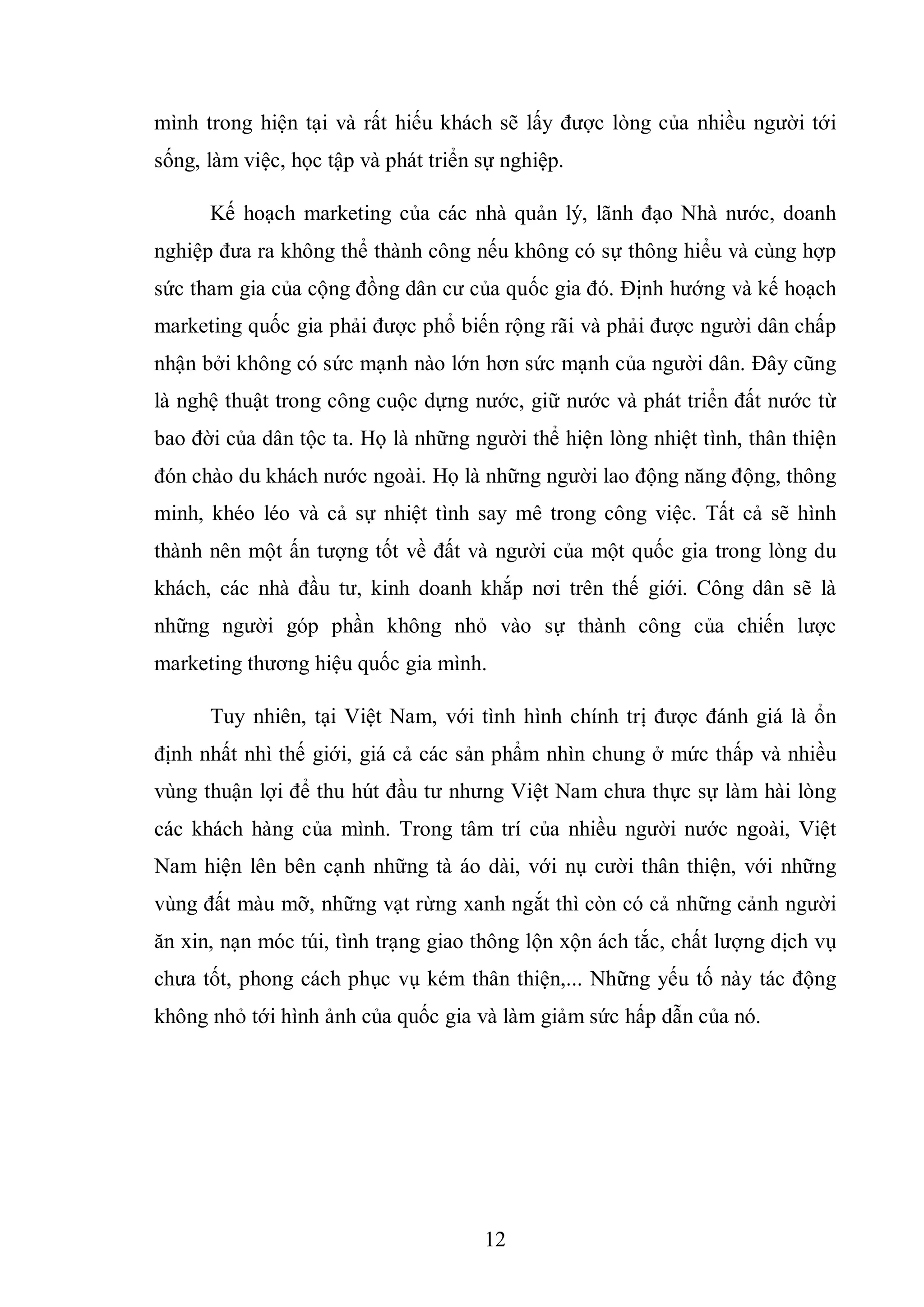 12
mình trong hiện tại và rất hiếu khách sẽ lấy được lòng của nhiều người tới
sống, làm việc, học tập và phát triển sự nghiệp.
Kế hoạch marketing của các nhà quản lý, lãnh đạo Nhà nước, doanh
nghiệp đưa ra không thể thành công nếu không có sự thông hiểu và cùng hợp
sức tham gia của cộng đồng dân cư của quốc gia đó. Định hướng và kế hoạch
marketing quốc gia phải được phổ biến rộng rãi và phải được người dân chấp
nhận bởi không có sức mạnh nào lớn hơn sức mạnh của người dân. Đây cũng
là nghệ thuật trong công cuộc dựng nước, giữ nước và phát triển đất nước từ
bao đời của dân tộc ta. Họ là những người thể hiện lòng nhiệt tình, thân thiện
đón chào du khách nước ngoài. Họ là những người lao động năng động, thông
minh, khéo léo và cả sự nhiệt tình say mê trong công việc. Tất cả sẽ hình
thành nên một ấn tượng tốt về đất và người của một quốc gia trong lòng du
khách, các nhà đầu tư, kinh doanh khắp nơi trên thế giới. Công dân sẽ là
những người góp phần không nhỏ vào sự thành công của chiến lược
marketing thương hiệu quốc gia mình.
Tuy nhiên, tại Việt Nam, với tình hình chính trị được đánh giá là ổn
định nhất nhì thế giới, giá cả các sản phẩm nhìn chung ở mức thấp và nhiều
vùng thuận lợi để thu hút đầu tư nhưng Việt Nam chưa thực sự làm hài lòng
các khách hàng của mình. Trong tâm trí của nhiều người nước ngoài, Việt
Nam hiện lên bên cạnh những tà áo dài, với nụ cười thân thiện, với những
vùng đất màu mỡ, những vạt rừng xanh ngắt thì còn có cả những cảnh người
ăn xin, nạn móc túi, tình trạng giao thông lộn xộn ách tắc, chất lượng dịch vụ
chưa tốt, phong cách phục vụ kém thân thiện,... Những yếu tố này tác động
không nhỏ tới hình ảnh của quốc gia và làm giảm sức hấp dẫn của nó.
 