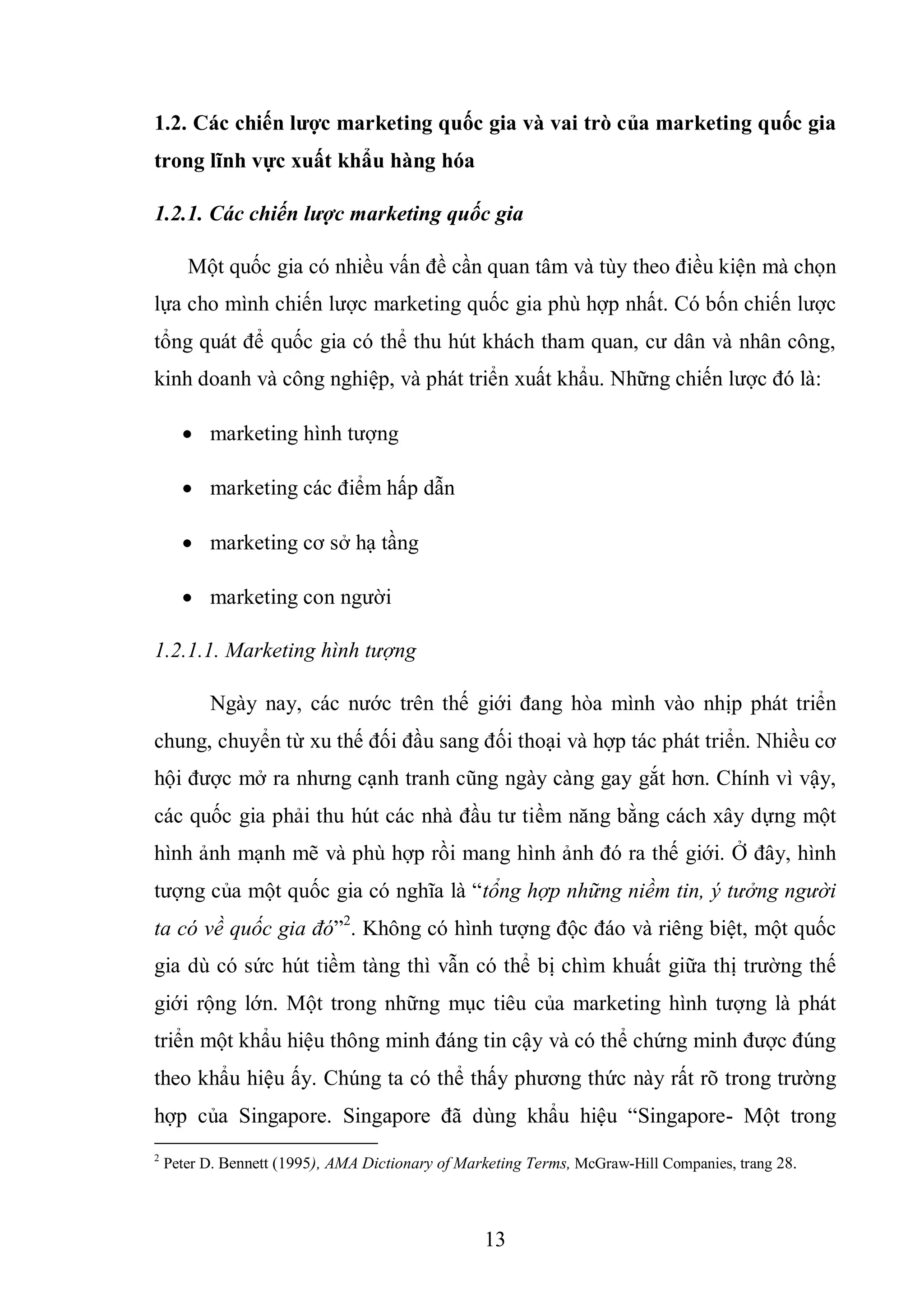 13
1.2. Các chiến lƣợc marketing quốc gia và vai trò của marketing quốc gia
trong lĩnh vực xuất khẩu hàng hóa
1.2.1. Các chiến lược marketing quốc gia
Một quốc gia có nhiều vấn đề cần quan tâm và tùy theo điều kiện mà chọn
lựa cho mình chiến lược marketing quốc gia phù hợp nhất. Có bốn chiến lược
tổng quát để quốc gia có thể thu hút khách tham quan, cư dân và nhân công,
kinh doanh và công nghiệp, và phát triển xuất khẩu. Những chiến lược đó là:
 marketing hình tượng
 marketing các điểm hấp dẫn
 marketing cơ sở hạ tầng
 marketing con người
1.2.1.1. Marketing hình tượng
Ngày nay, các nước trên thế giới đang hòa mình vào nhịp phát triển
chung, chuyển từ xu thế đối đầu sang đối thoại và hợp tác phát triển. Nhiều cơ
hội được mở ra nhưng cạnh tranh cũng ngày càng gay gắt hơn. Chính vì vậy,
các quốc gia phải thu hút các nhà đầu tư tiềm năng bằng cách xây dựng một
hình ảnh mạnh mẽ và phù hợp rồi mang hình ảnh đó ra thế giới. Ở đây, hình
tượng của một quốc gia có nghĩa là “tổng hợp những niềm tin, ý tưởng người
ta có về quốc gia đó”2
. Không có hình tượng độc đáo và riêng biệt, một quốc
gia dù có sức hút tiềm tàng thì vẫn có thể bị chìm khuất giữa thị trường thế
giới rộng lớn. Một trong những mục tiêu của marketing hình tượng là phát
triển một khẩu hiệu thông minh đáng tin cậy và có thể chứng minh được đúng
theo khẩu hiệu ấy. Chúng ta có thể thấy phương thức này rất rõ trong trường
hợp của Singapore. Singapore đã dùng khẩu hiệu “Singapore- Một trong
2
Peter D. Bennett (1995), AMA Dictionary of Marketing Terms, McGraw-Hill Companies, trang 28.
 