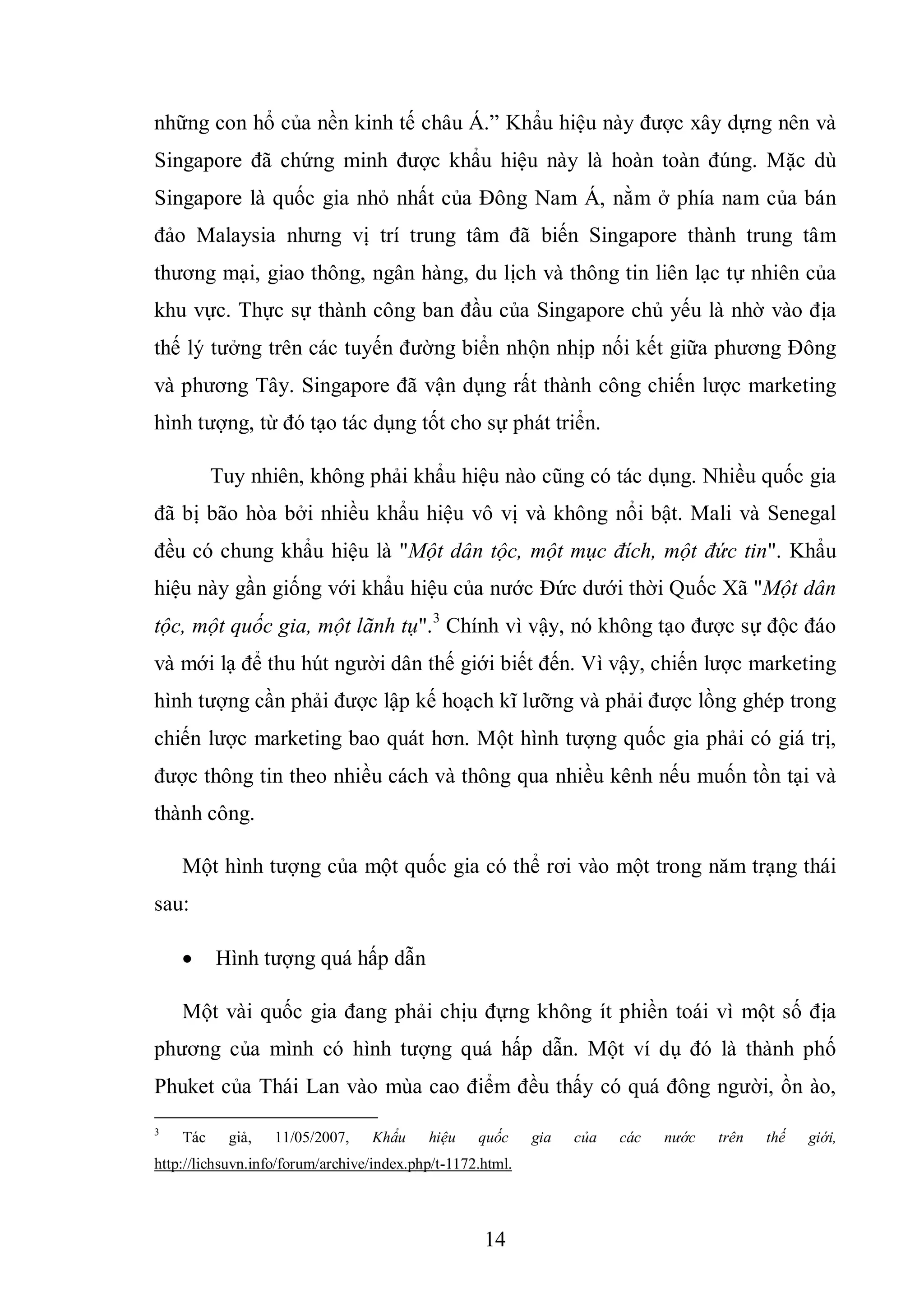 14
những con hổ của nền kinh tế châu Á.” Khẩu hiệu này được xây dựng nên và
Singapore đã chứng minh được khẩu hiệu này là hoàn toàn đúng. Mặc dù
Singapore là quốc gia nhỏ nhất của Đông Nam Á, nằm ở phía nam của bán
đảo Malaysia nhưng vị trí trung tâm đã biến Singapore thành trung tâm
thương mại, giao thông, ngân hàng, du lịch và thông tin liên lạc tự nhiên của
khu vực. Thực sự thành công ban đầu của Singapore chủ yếu là nhờ vào địa
thế lý tưởng trên các tuyến đường biển nhộn nhịp nối kết giữa phương Đông
và phương Tây. Singapore đã vận dụng rất thành công chiến lược marketing
hình tượng, từ đó tạo tác dụng tốt cho sự phát triển.
Tuy nhiên, không phải khẩu hiệu nào cũng có tác dụng. Nhiều quốc gia
đã bị bão hòa bởi nhiều khẩu hiệu vô vị và không nổi bật. Mali và Senegal
đều có chung khẩu hiệu là "Một dân tộc, một mục đích, một đức tin". Khẩu
hiệu này gần giống với khẩu hiệu của nước Đức dưới thời Quốc Xã "Một dân
tộc, một quốc gia, một lãnh tụ".3
Chính vì vậy, nó không tạo được sự độc đáo
và mới lạ để thu hút người dân thế giới biết đến. Vì vậy, chiến lược marketing
hình tượng cần phải được lập kế hoạch kĩ lưỡng và phải được lồng ghép trong
chiến lược marketing bao quát hơn. Một hình tượng quốc gia phải có giá trị,
được thông tin theo nhiều cách và thông qua nhiều kênh nếu muốn tồn tại và
thành công.
Một hình tượng của một quốc gia có thể rơi vào một trong năm trạng thái
sau:
 Hình tượng quá hấp dẫn
Một vài quốc gia đang phải chịu đựng không ít phiền toái vì một số địa
phương của mình có hình tượng quá hấp dẫn. Một ví dụ đó là thành phố
Phuket của Thái Lan vào mùa cao điểm đều thấy có quá đông người, ồn ào,
3
Tác giả, 11/05/2007, Khẩu hiệu quốc gia của các nước trên thế giới,
http://lichsuvn.info/forum/archive/index.php/t-1172.html.
 