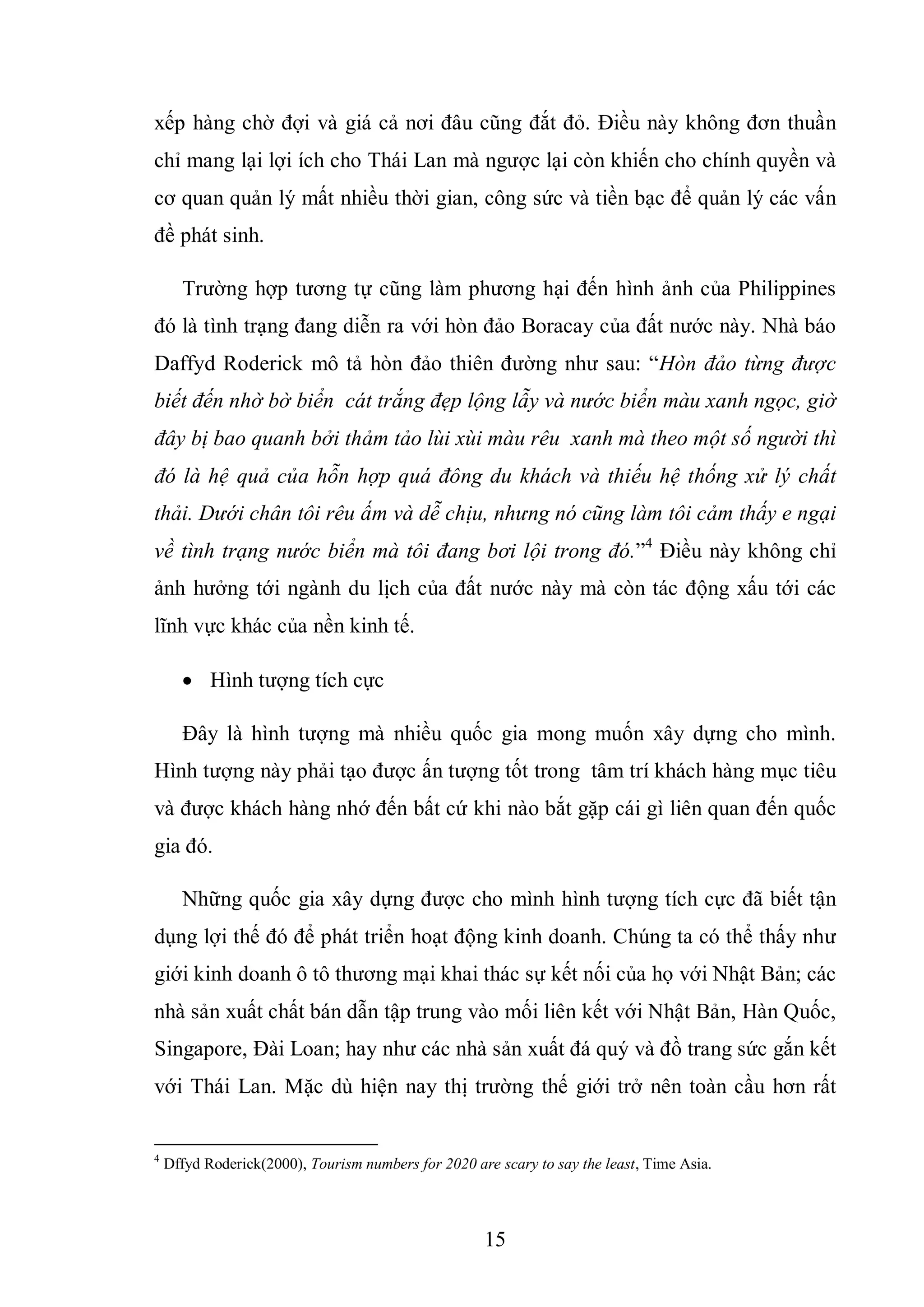 15
xếp hàng chờ đợi và giá cả nơi đâu cũng đắt đỏ. Điều này không đơn thuần
chỉ mang lại lợi ích cho Thái Lan mà ngược lại còn khiến cho chính quyền và
cơ quan quản lý mất nhiều thời gian, công sức và tiền bạc để quản lý các vấn
đề phát sinh.
Trường hợp tương tự cũng làm phương hại đến hình ảnh của Philippines
đó là tình trạng đang diễn ra với hòn đảo Boracay của đất nước này. Nhà báo
Daffyd Roderick mô tả hòn đảo thiên đường như sau: “Hòn đảo từng được
biết đến nhờ bờ biển cát trắng đẹp lộng lẫy và nước biển màu xanh ngọc, giờ
đây bị bao quanh bởi thảm tảo lùi xùi màu rêu xanh mà theo một số người thì
đó là hệ quả của hỗn hợp quá đông du khách và thiếu hệ thống xử lý chất
thải. Dưới chân tôi rêu ấm và dễ chịu, nhưng nó cũng làm tôi cảm thấy e ngại
về tình trạng nước biển mà tôi đang bơi lội trong đó.”4
Điều này không chỉ
ảnh hưởng tới ngành du lịch của đất nước này mà còn tác động xấu tới các
lĩnh vực khác của nền kinh tế.
 Hình tượng tích cực
Đây là hình tượng mà nhiều quốc gia mong muốn xây dựng cho mình.
Hình tượng này phải tạo được ấn tượng tốt trong tâm trí khách hàng mục tiêu
và được khách hàng nhớ đến bất cứ khi nào bắt gặp cái gì liên quan đến quốc
gia đó.
Những quốc gia xây dựng được cho mình hình tượng tích cực đã biết tận
dụng lợi thế đó để phát triển hoạt động kinh doanh. Chúng ta có thể thấy như
giới kinh doanh ô tô thương mại khai thác sự kết nối của họ với Nhật Bản; các
nhà sản xuất chất bán dẫn tập trung vào mối liên kết với Nhật Bản, Hàn Quốc,
Singapore, Đài Loan; hay như các nhà sản xuất đá quý và đồ trang sức gắn kết
với Thái Lan. Mặc dù hiện nay thị trường thế giới trở nên toàn cầu hơn rất
4
Dffyd Roderick(2000), Tourism numbers for 2020 are scary to say the least, Time Asia.
 