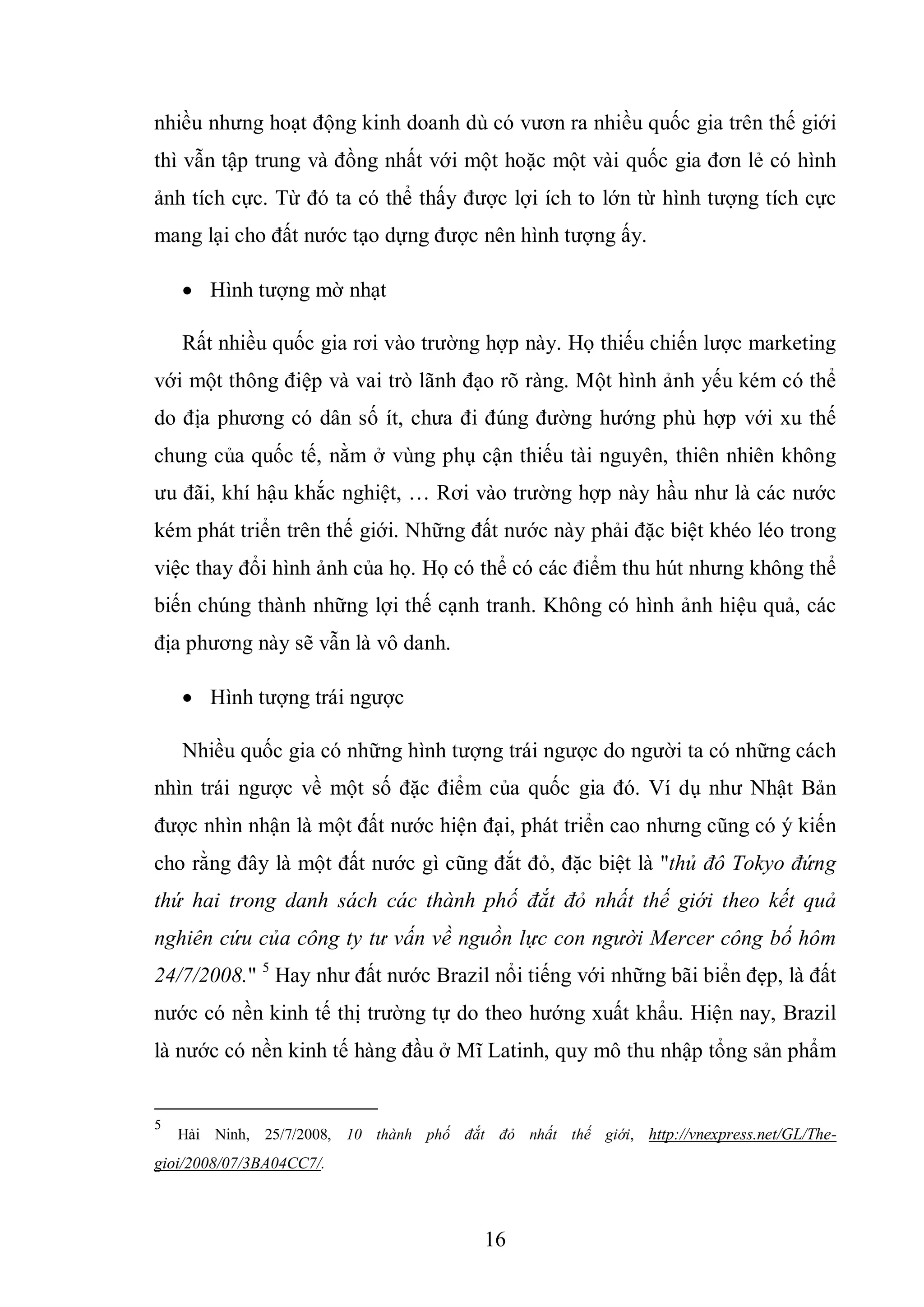 16
nhiều nhưng hoạt động kinh doanh dù có vươn ra nhiều quốc gia trên thế giới
thì vẫn tập trung và đồng nhất với một hoặc một vài quốc gia đơn lẻ có hình
ảnh tích cực. Từ đó ta có thể thấy được lợi ích to lớn từ hình tượng tích cực
mang lại cho đất nước tạo dựng được nên hình tượng ấy.
 Hình tượng mờ nhạt
Rất nhiều quốc gia rơi vào trường hợp này. Họ thiếu chiến lược marketing
với một thông điệp và vai trò lãnh đạo rõ ràng. Một hình ảnh yếu kém có thể
do địa phương có dân số ít, chưa đi đúng đường hướng phù hợp với xu thế
chung của quốc tế, nằm ở vùng phụ cận thiếu tài nguyên, thiên nhiên không
ưu đãi, khí hậu khắc nghiệt, … Rơi vào trường hợp này hầu như là các nước
kém phát triển trên thế giới. Những đất nước này phải đặc biệt khéo léo trong
việc thay đổi hình ảnh của họ. Họ có thể có các điểm thu hút nhưng không thể
biến chúng thành những lợi thế cạnh tranh. Không có hình ảnh hiệu quả, các
địa phương này sẽ vẫn là vô danh.
 Hình tượng trái ngược
Nhiều quốc gia có những hình tượng trái ngược do người ta có những cách
nhìn trái ngược về một số đặc điểm của quốc gia đó. Ví dụ như Nhật Bản
được nhìn nhận là một đất nước hiện đại, phát triển cao nhưng cũng có ý kiến
cho rằng đây là một đất nước gì cũng đắt đỏ, đặc biệt là "thủ đô Tokyo đứng
thứ hai trong danh sách các thành phố đắt đỏ nhất thế giới theo kết quả
nghiên cứu của công ty tư vấn về nguồn lực con người Mercer công bố hôm
24/7/2008." 5
Hay như đất nước Brazil nổi tiếng với những bãi biển đẹp, là đất
nước có nền kinh tế thị trường tự do theo hướng xuất khẩu. Hiện nay, Brazil
là nước có nền kinh tế hàng đầu ở Mĩ Latinh, quy mô thu nhập tổng sản phẩm
5
Hải Ninh, 25/7/2008, 10 thành phố đắt đỏ nhất thế giới, http://vnexpress.net/GL/The-
gioi/2008/07/3BA04CC7/.
 