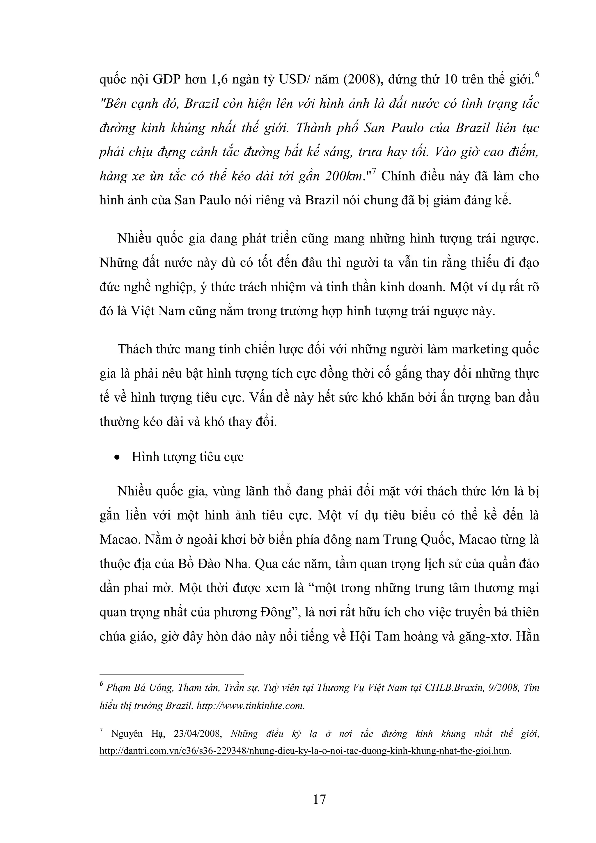 17
quốc nội GDP hơn 1,6 ngàn tỷ USD/ năm (2008), đứng thứ 10 trên thế giới.6
"Bên cạnh đó, Brazil còn hiện lên với hình ảnh là đất nước có tình trạng tắc
đường kinh khủng nhất thế giới. Thành phố San Paulo của Brazil liên tục
phải chịu đựng cảnh tắc đường bất kể sáng, trưa hay tối. Vào giờ cao điểm,
hàng xe ùn tắc có thể kéo dài tới gần 200km."7
Chính điều này đã làm cho
hình ảnh của San Paulo nói riêng và Brazil nói chung đã bị giảm đáng kể.
Nhiều quốc gia đang phát triển cũng mang những hình tượng trái ngược.
Những đất nước này dù có tốt đến đâu thì người ta vẫn tin rằng thiếu đi đạo
đức nghề nghiệp, ý thức trách nhiệm và tinh thần kinh doanh. Một ví dụ rất rõ
đó là Việt Nam cũng nằm trong trường hợp hình tượng trái ngược này.
Thách thức mang tính chiến lược đối với những người làm marketing quốc
gia là phải nêu bật hình tượng tích cực đồng thời cố gắng thay đổi những thực
tế về hình tượng tiêu cực. Vấn đề này hết sức khó khăn bởi ấn tượng ban đầu
thường kéo dài và khó thay đổi.
 Hình tượng tiêu cực
Nhiều quốc gia, vùng lãnh thổ đang phải đối mặt với thách thức lớn là bị
gắn liền với một hình ảnh tiêu cực. Một ví dụ tiêu biểu có thể kể đến là
Macao. Nằm ở ngoài khơi bờ biển phía đông nam Trung Quốc, Macao từng là
thuộc địa của Bồ Đào Nha. Qua các năm, tầm quan trọng lịch sử của quần đảo
dần phai mờ. Một thời được xem là “một trong những trung tâm thương mại
quan trọng nhất của phương Đông”, là nơi rất hữu ích cho việc truyền bá thiên
chúa giáo, giờ đây hòn đảo này nổi tiếng về Hội Tam hoàng và găng-xtơ. Hằn
6
Phạm Bá Uông, Tham tán, Trần sự, Tuỳ viên tại Thương Vụ Việt Nam tại CHLB.Braxin, 9/2008, Tìm
hiểu thị trường Brazil, http://www.tinkinhte.com.
7
Nguyên Hạ, 23/04/2008, Những điều kỳ lạ ở nơi tắc đường kinh khủng nhất thế giới,
http://dantri.com.vn/c36/s36-229348/nhung-dieu-ky-la-o-noi-tac-duong-kinh-khung-nhat-the-gioi.htm.
 
