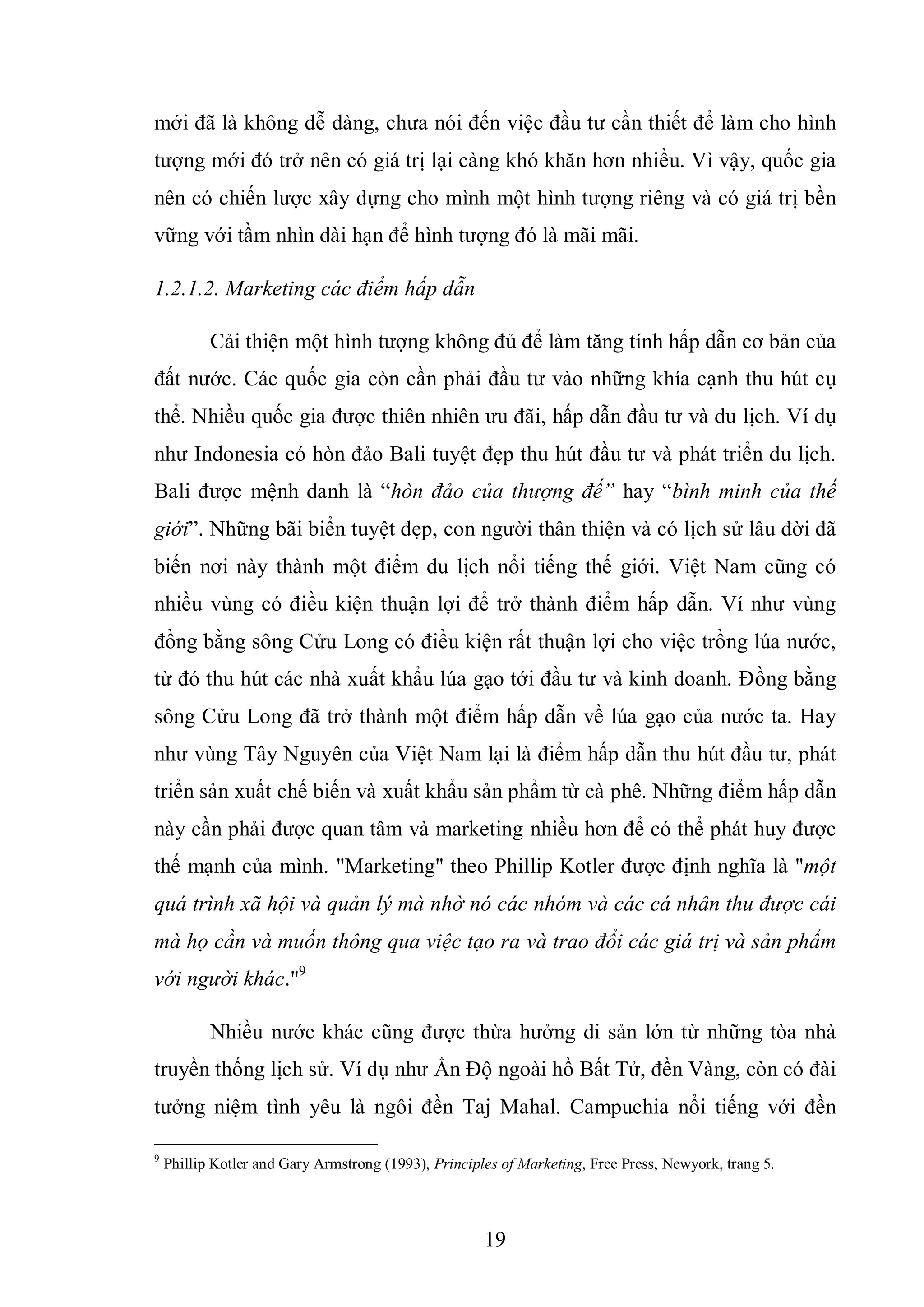 19
mới đã là không dễ dàng, chưa nói đến việc đầu tư cần thiết để làm cho hình
tượng mới đó trở nên có giá trị lại càng khó khăn hơn nhiều. Vì vậy, quốc gia
nên có chiến lược xây dựng cho mình một hình tượng riêng và có giá trị bền
vững với tầm nhìn dài hạn để hình tượng đó là mãi mãi.
1.2.1.2. Marketing các điểm hấp dẫn
Cải thiện một hình tượng không đủ để làm tăng tính hấp dẫn cơ bản của
đất nước. Các quốc gia còn cần phải đầu tư vào những khía cạnh thu hút cụ
thể. Nhiều quốc gia được thiên nhiên ưu đãi, hấp dẫn đầu tư và du lịch. Ví dụ
như Indonesia có hòn đảo Bali tuyệt đẹp thu hút đầu tư và phát triển du lịch.
Bali được mệnh danh là “hòn đảo của thượng đế” hay “bình minh của thế
giới”. Những bãi biển tuyệt đẹp, con người thân thiện và có lịch sử lâu đời đã
biến nơi này thành một điểm du lịch nổi tiếng thế giới. Việt Nam cũng có
nhiều vùng có điều kiện thuận lợi để trở thành điểm hấp dẫn. Ví như vùng
đồng bằng sông Cửu Long có điều kiện rất thuận lợi cho việc trồng lúa nước,
từ đó thu hút các nhà xuất khẩu lúa gạo tới đầu tư và kinh doanh. Đồng bằng
sông Cửu Long đã trở thành một điểm hấp dẫn về lúa gạo của nước ta. Hay
như vùng Tây Nguyên của Việt Nam lại là điểm hấp dẫn thu hút đầu tư, phát
triển sản xuất chế biến và xuất khẩu sản phẩm từ cà phê. Những điểm hấp dẫn
này cần phải được quan tâm và marketing nhiều hơn để có thể phát huy được
thế mạnh của mình. "Marketing" theo Phillip Kotler được định nghĩa là "một
quá trình xã hội và quản lý mà nhờ nó các nhóm và các cá nhân thu được cái
mà họ cần và muốn thông qua việc tạo ra và trao đổi các giá trị và sản phẩm
với người khác."9
Nhiều nước khác cũng được thừa hưởng di sản lớn từ những tòa nhà
truyền thống lịch sử. Ví dụ như Ấn Độ ngoài hồ Bất Tử, đền Vàng, còn có đài
tưởng niệm tình yêu là ngôi đền Taj Mahal. Campuchia nổi tiếng với đền
9
Phillip Kotler and Gary Armstrong (1993), Principles of Marketing, Free Press, Newyork, trang 5.
 