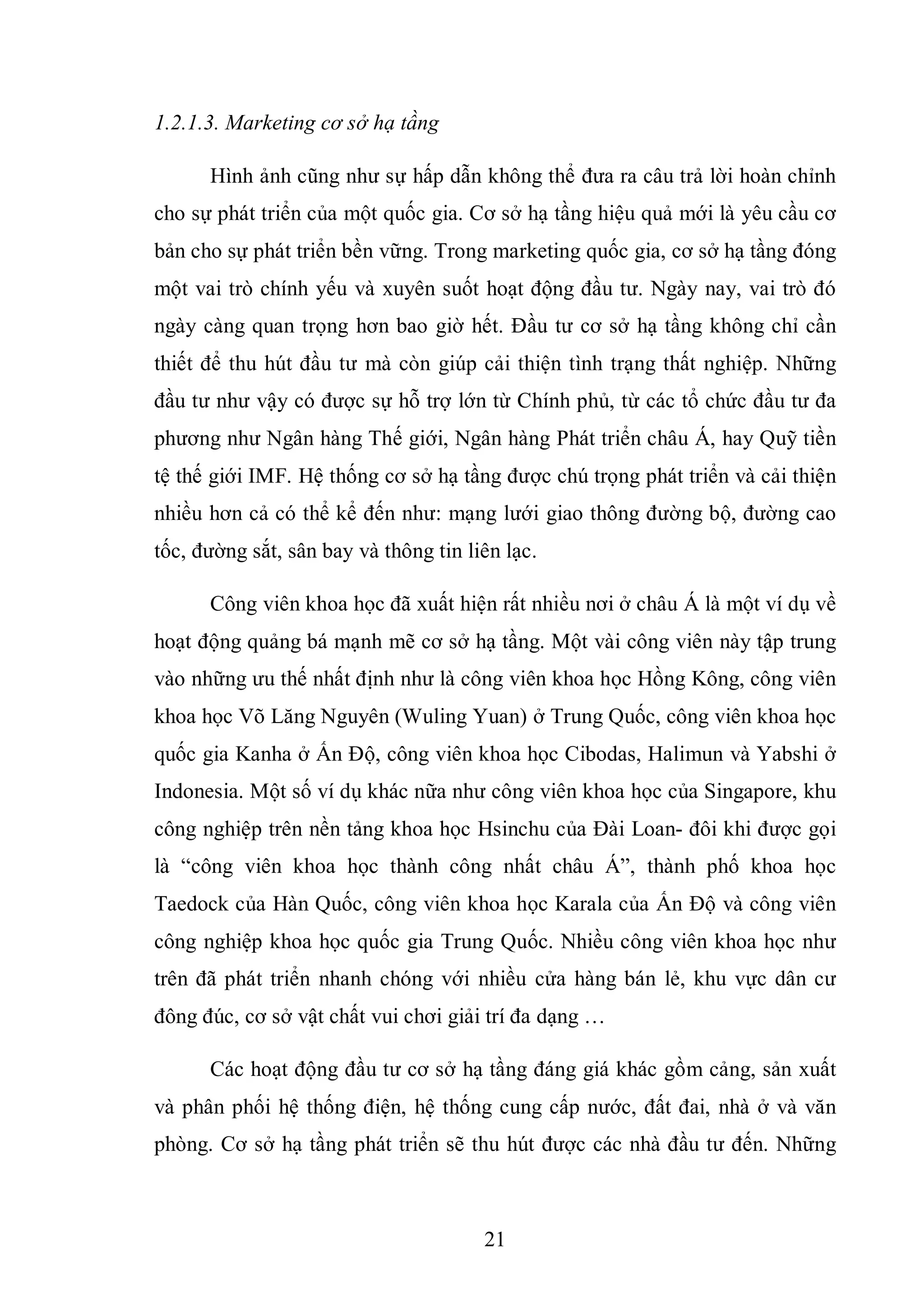 21
1.2.1.3. Marketing cơ sở hạ tầng
Hình ảnh cũng như sự hấp dẫn không thể đưa ra câu trả lời hoàn chỉnh
cho sự phát triển của một quốc gia. Cơ sở hạ tầng hiệu quả mới là yêu cầu cơ
bản cho sự phát triển bền vững. Trong marketing quốc gia, cơ sở hạ tầng đóng
một vai trò chính yếu và xuyên suốt hoạt động đầu tư. Ngày nay, vai trò đó
ngày càng quan trọng hơn bao giờ hết. Đầu tư cơ sở hạ tầng không chỉ cần
thiết để thu hút đầu tư mà còn giúp cải thiện tình trạng thất nghiệp. Những
đầu tư như vậy có được sự hỗ trợ lớn từ Chính phủ, từ các tổ chức đầu tư đa
phương như Ngân hàng Thế giới, Ngân hàng Phát triển châu Á, hay Quỹ tiền
tệ thế giới IMF. Hệ thống cơ sở hạ tầng được chú trọng phát triển và cải thiện
nhiều hơn cả có thể kể đến như: mạng lưới giao thông đường bộ, đường cao
tốc, đường sắt, sân bay và thông tin liên lạc.
Công viên khoa học đã xuất hiện rất nhiều nơi ở châu Á là một ví dụ về
hoạt động quảng bá mạnh mẽ cơ sở hạ tầng. Một vài công viên này tập trung
vào những ưu thế nhất định như là công viên khoa học Hồng Kông, công viên
khoa học Võ Lăng Nguyên (Wuling Yuan) ở Trung Quốc, công viên khoa học
quốc gia Kanha ở Ấn Độ, công viên khoa học Cibodas, Halimun và Yabshi ở
Indonesia. Một số ví dụ khác nữa như công viên khoa học của Singapore, khu
công nghiệp trên nền tảng khoa học Hsinchu của Đài Loan- đôi khi được gọi
là “công viên khoa học thành công nhất châu Á”, thành phố khoa học
Taedock của Hàn Quốc, công viên khoa học Karala của Ấn Độ và công viên
công nghiệp khoa học quốc gia Trung Quốc. Nhiều công viên khoa học như
trên đã phát triển nhanh chóng với nhiều cửa hàng bán lẻ, khu vực dân cư
đông đúc, cơ sở vật chất vui chơi giải trí đa dạng …
Các hoạt động đầu tư cơ sở hạ tầng đáng giá khác gồm cảng, sản xuất
và phân phối hệ thống điện, hệ thống cung cấp nước, đất đai, nhà ở và văn
phòng. Cơ sở hạ tầng phát triển sẽ thu hút được các nhà đầu tư đến. Những
 