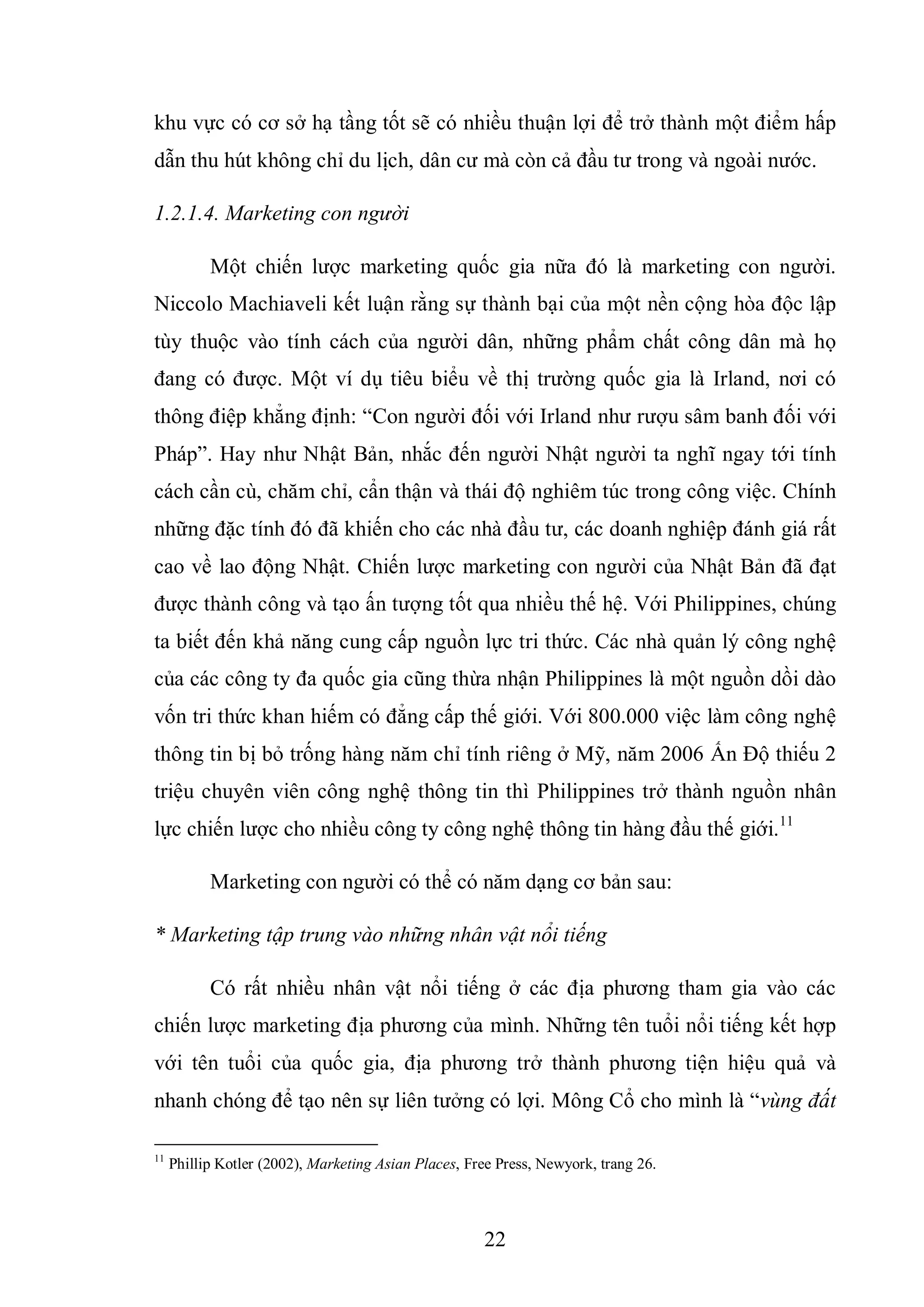 22
khu vực có cơ sở hạ tầng tốt sẽ có nhiều thuận lợi để trở thành một điểm hấp
dẫn thu hút không chỉ du lịch, dân cư mà còn cả đầu tư trong và ngoài nước.
1.2.1.4. Marketing con người
Một chiến lược marketing quốc gia nữa đó là marketing con người.
Niccolo Machiaveli kết luận rằng sự thành bại của một nền cộng hòa độc lập
tùy thuộc vào tính cách của người dân, những phẩm chất công dân mà họ
đang có được. Một ví dụ tiêu biểu về thị trường quốc gia là Irland, nơi có
thông điệp khẳng định: “Con người đối với Irland như rượu sâm banh đối với
Pháp”. Hay như Nhật Bản, nhắc đến người Nhật người ta nghĩ ngay tới tính
cách cần cù, chăm chỉ, cẩn thận và thái độ nghiêm túc trong công việc. Chính
những đặc tính đó đã khiến cho các nhà đầu tư, các doanh nghiệp đánh giá rất
cao về lao động Nhật. Chiến lược marketing con người của Nhật Bản đã đạt
được thành công và tạo ấn tượng tốt qua nhiều thế hệ. Với Philippines, chúng
ta biết đến khả năng cung cấp nguồn lực tri thức. Các nhà quản lý công nghệ
của các công ty đa quốc gia cũng thừa nhận Philippines là một nguồn dồi dào
vốn tri thức khan hiếm có đẳng cấp thế giới. Với 800.000 việc làm công nghệ
thông tin bị bỏ trống hàng năm chỉ tính riêng ở Mỹ, năm 2006 Ấn Độ thiếu 2
triệu chuyên viên công nghệ thông tin thì Philippines trở thành nguồn nhân
lực chiến lược cho nhiều công ty công nghệ thông tin hàng đầu thế giới.11
Marketing con người có thể có năm dạng cơ bản sau:
* Marketing tập trung vào những nhân vật nổi tiếng
Có rất nhiều nhân vật nổi tiếng ở các địa phương tham gia vào các
chiến lược marketing địa phương của mình. Những tên tuổi nổi tiếng kết hợp
với tên tuổi của quốc gia, địa phương trở thành phương tiện hiệu quả và
nhanh chóng để tạo nên sự liên tưởng có lợi. Mông Cổ cho mình là “vùng đất
11
Phillip Kotler (2002), Marketing Asian Places, Free Press, Newyork, trang 26.
 