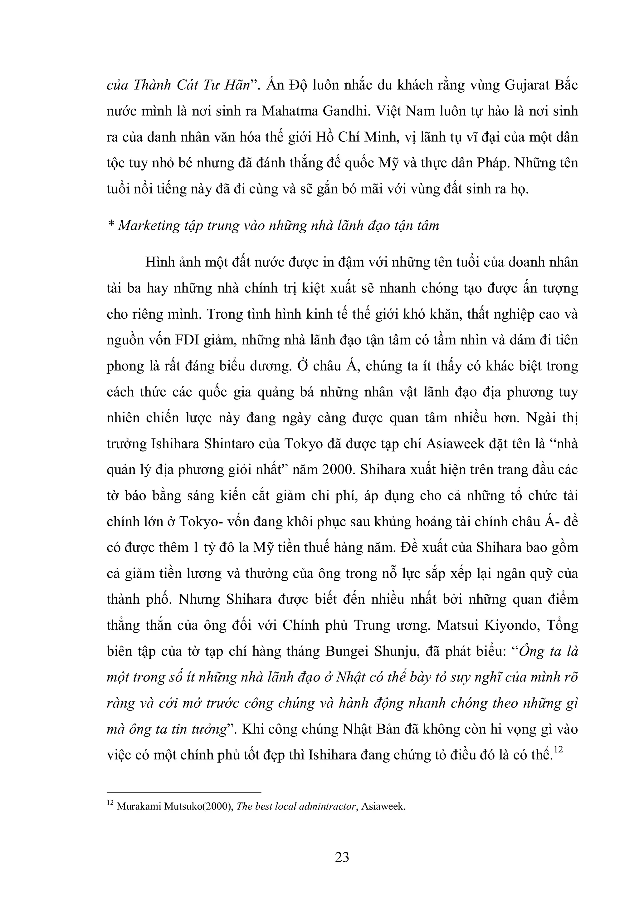 23
của Thành Cát Tư Hãn”. Ấn Độ luôn nhắc du khách rằng vùng Gujarat Bắc
nước mình là nơi sinh ra Mahatma Gandhi. Việt Nam luôn tự hào là nơi sinh
ra của danh nhân văn hóa thế giới Hồ Chí Minh, vị lãnh tụ vĩ đại của một dân
tộc tuy nhỏ bé nhưng đã đánh thắng đế quốc Mỹ và thực dân Pháp. Những tên
tuổi nổi tiếng này đã đi cùng và sẽ gắn bó mãi với vùng đất sinh ra họ.
* Marketing tập trung vào những nhà lãnh đạo tận tâm
Hình ảnh một đất nước được in đậm với những tên tuổi của doanh nhân
tài ba hay những nhà chính trị kiệt xuất sẽ nhanh chóng tạo được ấn tượng
cho riêng mình. Trong tình hình kinh tế thế giới khó khăn, thất nghiệp cao và
nguồn vốn FDI giảm, những nhà lãnh đạo tận tâm có tầm nhìn và dám đi tiên
phong là rất đáng biểu dương. Ở châu Á, chúng ta ít thấy có khác biệt trong
cách thức các quốc gia quảng bá những nhân vật lãnh đạo địa phương tuy
nhiên chiến lược này đang ngày càng được quan tâm nhiều hơn. Ngài thị
trưởng Ishihara Shintaro của Tokyo đã được tạp chí Asiaweek đặt tên là “nhà
quản lý địa phương giỏi nhất” năm 2000. Shihara xuất hiện trên trang đầu các
tờ báo bằng sáng kiến cắt giảm chi phí, áp dụng cho cả những tổ chức tài
chính lớn ở Tokyo- vốn đang khôi phục sau khủng hoảng tài chính châu Á- để
có được thêm 1 tỷ đô la Mỹ tiền thuế hàng năm. Đề xuất của Shihara bao gồm
cả giảm tiền lương và thưởng của ông trong nỗ lực sắp xếp lại ngân quỹ của
thành phố. Nhưng Shihara được biết đến nhiều nhất bởi những quan điểm
thẳng thắn của ông đối với Chính phủ Trung ương. Matsui Kiyondo, Tổng
biên tập của tờ tạp chí hàng tháng Bungei Shunju, đã phát biểu: “Ông ta là
một trong số ít những nhà lãnh đạo ở Nhật có thể bày tỏ suy nghĩ của mình rõ
ràng và cởi mở trước công chúng và hành động nhanh chóng theo những gì
mà ông ta tin tưởng”. Khi công chúng Nhật Bản đã không còn hi vọng gì vào
việc có một chính phủ tốt đẹp thì Ishihara đang chứng tỏ điều đó là có thể.12
12
Murakami Mutsuko(2000), The best local admintractor, Asiaweek.
 
