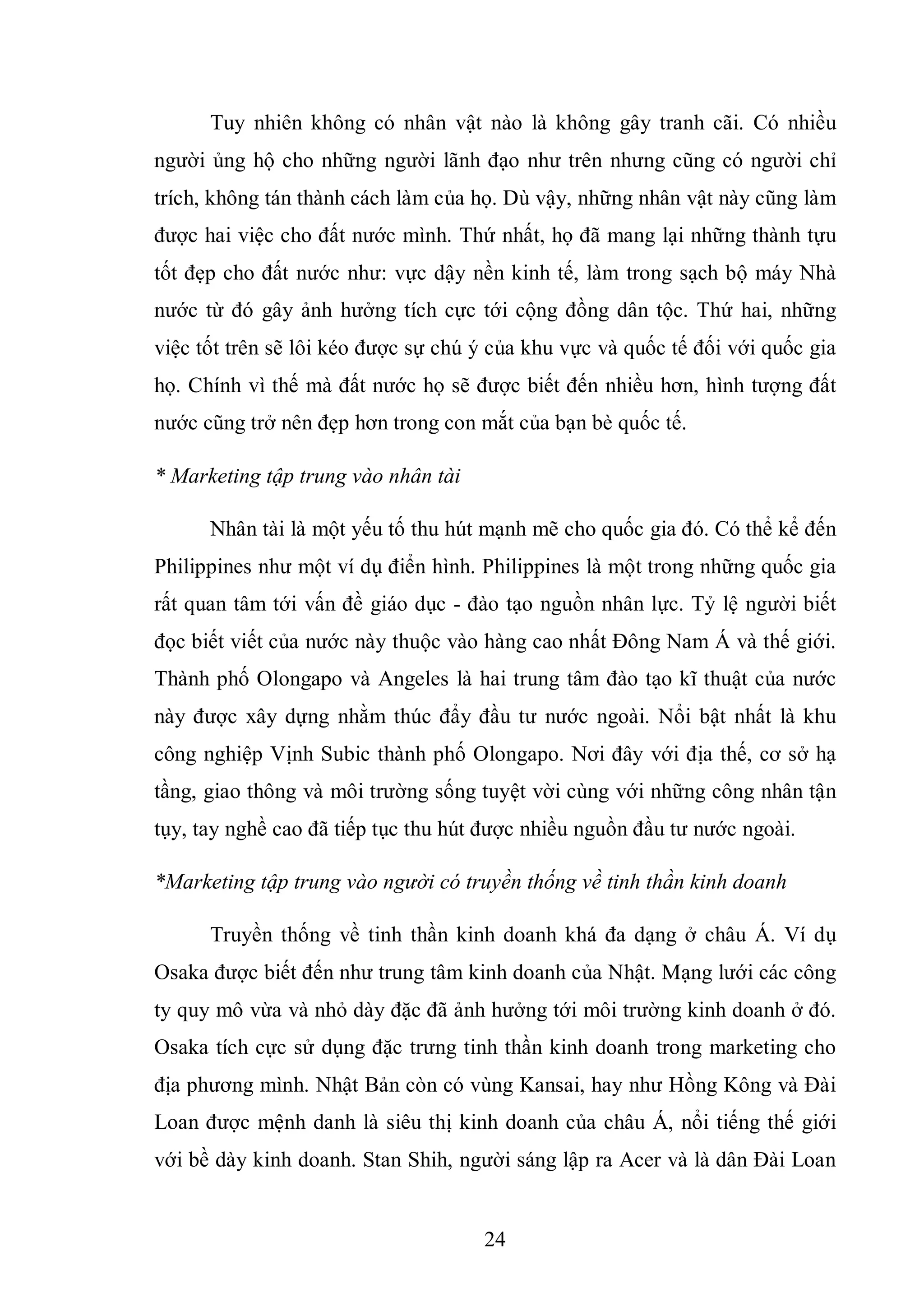 24
Tuy nhiên không có nhân vật nào là không gây tranh cãi. Có nhiều
người ủng hộ cho những người lãnh đạo như trên nhưng cũng có người chỉ
trích, không tán thành cách làm của họ. Dù vậy, những nhân vật này cũng làm
được hai việc cho đất nước mình. Thứ nhất, họ đã mang lại những thành tựu
tốt đẹp cho đất nước như: vực dậy nền kinh tế, làm trong sạch bộ máy Nhà
nước từ đó gây ảnh hưởng tích cực tới cộng đồng dân tộc. Thứ hai, những
việc tốt trên sẽ lôi kéo được sự chú ý của khu vực và quốc tế đối với quốc gia
họ. Chính vì thế mà đất nước họ sẽ được biết đến nhiều hơn, hình tượng đất
nước cũng trở nên đẹp hơn trong con mắt của bạn bè quốc tế.
* Marketing tập trung vào nhân tài
Nhân tài là một yếu tố thu hút mạnh mẽ cho quốc gia đó. Có thể kể đến
Philippines như một ví dụ điển hình. Philippines là một trong những quốc gia
rất quan tâm tới vấn đề giáo dục - đào tạo nguồn nhân lực. Tỷ lệ người biết
đọc biết viết của nước này thuộc vào hàng cao nhất Đông Nam Á và thế giới.
Thành phố Olongapo và Angeles là hai trung tâm đào tạo kĩ thuật của nước
này được xây dựng nhằm thúc đẩy đầu tư nước ngoài. Nổi bật nhất là khu
công nghiệp Vịnh Subic thành phố Olongapo. Nơi đây với địa thế, cơ sở hạ
tầng, giao thông và môi trường sống tuyệt vời cùng với những công nhân tận
tụy, tay nghề cao đã tiếp tục thu hút được nhiều nguồn đầu tư nước ngoài.
*Marketing tập trung vào người có truyền thống về tinh thần kinh doanh
Truyền thống về tinh thần kinh doanh khá đa dạng ở châu Á. Ví dụ
Osaka được biết đến như trung tâm kinh doanh của Nhật. Mạng lưới các công
ty quy mô vừa và nhỏ dày đặc đã ảnh hưởng tới môi trường kinh doanh ở đó.
Osaka tích cực sử dụng đặc trưng tinh thần kinh doanh trong marketing cho
địa phương mình. Nhật Bản còn có vùng Kansai, hay như Hồng Kông và Đài
Loan được mệnh danh là siêu thị kinh doanh của châu Á, nổi tiếng thế giới
với bề dày kinh doanh. Stan Shih, người sáng lập ra Acer và là dân Đài Loan
 