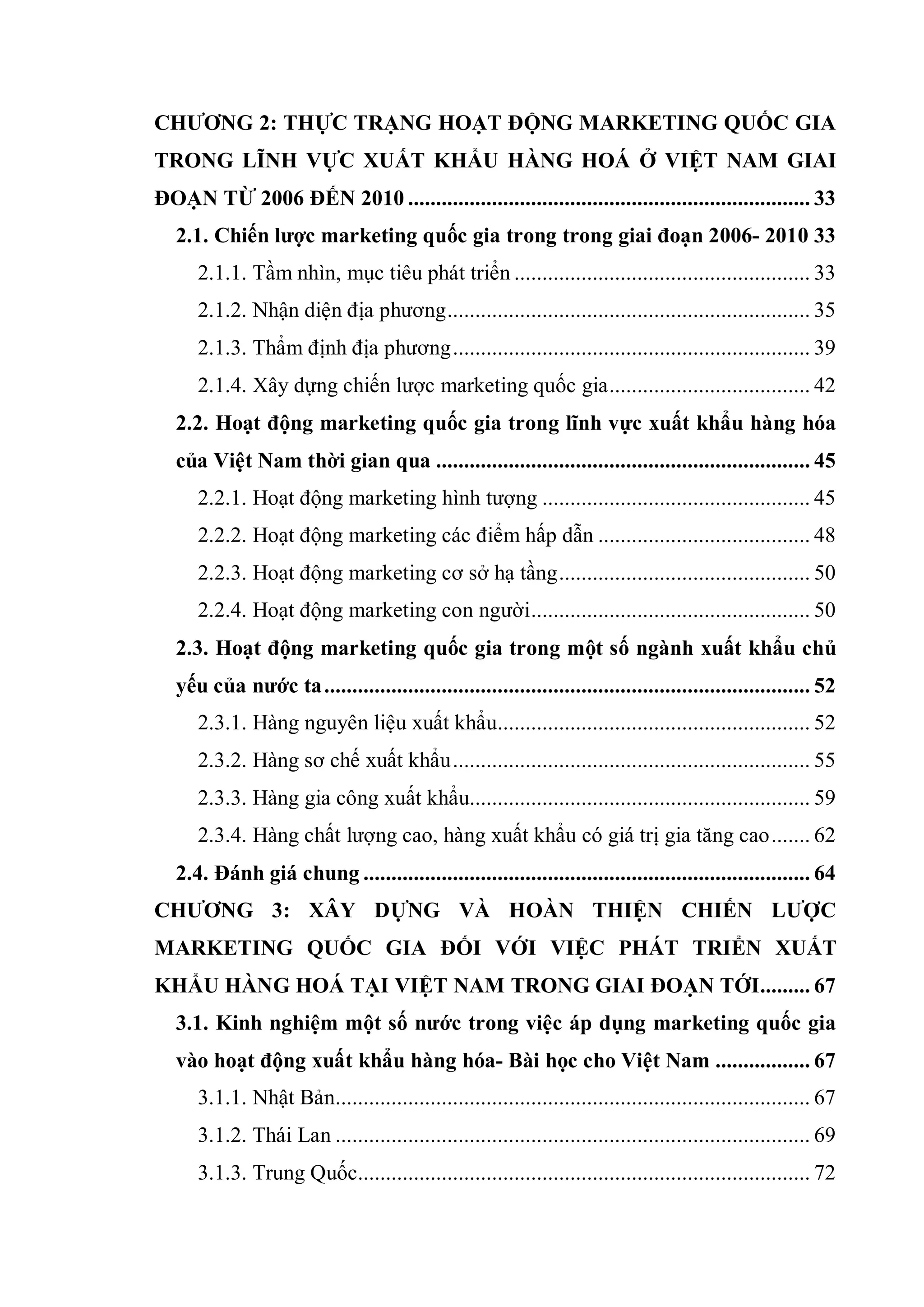 CHƢƠNG 2: THỰC TRẠNG HOẠT ĐỘNG MARKETING QUỐC GIA
TRONG LĨNH VỰC XUẤT KHẨU HÀNG HOÁ Ở VIỆT NAM GIAI
ĐOẠN TỪ 2006 ĐẾN 2010 ........................................................................ 33
2.1. Chiến lƣợc marketing quốc gia trong trong giai đoạn 2006- 2010 33
2.1.1. Tầm nhìn, mục tiêu phát triển ..................................................... 33
2.1.2. Nhận diện địa phương................................................................. 35
2.1.3. Thẩm định địa phương................................................................ 39
2.1.4. Xây dựng chiến lược marketing quốc gia.................................... 42
2.2. Hoạt động marketing quốc gia trong lĩnh vực xuất khẩu hàng hóa
của Việt Nam thời gian qua ................................................................... 45
2.2.1. Hoạt động marketing hình tượng ................................................ 45
2.2.2. Hoạt động marketing các điểm hấp dẫn ...................................... 48
2.2.3. Hoạt động marketing cơ sở hạ tầng............................................. 50
2.2.4. Hoạt động marketing con người.................................................. 50
2.3. Hoạt động marketing quốc gia trong một số ngành xuất khẩu chủ
yếu của nƣớc ta....................................................................................... 52
2.3.1. Hàng nguyên liệu xuất khẩu........................................................ 52
2.3.2. Hàng sơ chế xuất khẩu................................................................ 55
2.3.3. Hàng gia công xuất khẩu............................................................. 59
2.3.4. Hàng chất lượng cao, hàng xuất khẩu có giá trị gia tăng cao....... 62
2.4. Đánh giá chung ................................................................................ 64
CHƢƠNG 3: XÂY DỰNG VÀ HOÀN THIỆN CHIẾN LƢỢC
MARKETING QUỐC GIA ĐỐI VỚI VIỆC PHÁT TRIỂN XUẤT
KHẨU HÀNG HOÁ TẠI VIỆT NAM TRONG GIAI ĐOẠN TỚI......... 67
3.1. Kinh nghiệm một số nƣớc trong việc áp dụng marketing quốc gia
vào hoạt động xuất khẩu hàng hóa- Bài học cho Việt Nam ................. 67
3.1.1. Nhật Bản..................................................................................... 67
3.1.2. Thái Lan ..................................................................................... 69
3.1.3. Trung Quốc................................................................................. 72
 