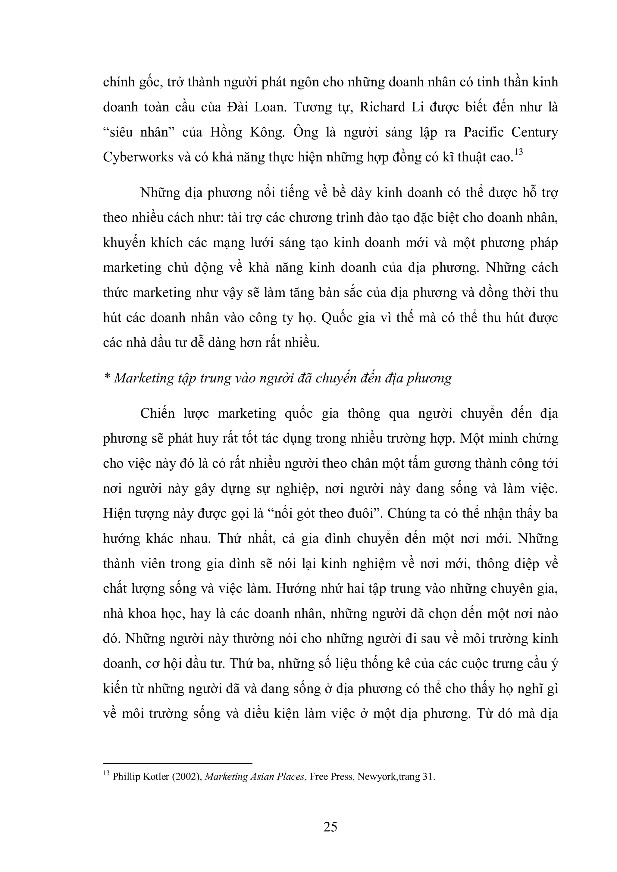 25
chính gốc, trở thành người phát ngôn cho những doanh nhân có tinh thần kinh
doanh toàn cầu của Đài Loan. Tương tự, Richard Li được biết đến như là
“siêu nhân” của Hồng Kông. Ông là người sáng lập ra Pacific Century
Cyberworks và có khả năng thực hiện những hợp đồng có kĩ thuật cao.13
Những địa phương nổi tiếng về bề dày kinh doanh có thể được hỗ trợ
theo nhiều cách như: tài trợ các chương trình đào tạo đặc biệt cho doanh nhân,
khuyến khích các mạng lưới sáng tạo kinh doanh mới và một phương pháp
marketing chủ động về khả năng kinh doanh của địa phương. Những cách
thức marketing như vậy sẽ làm tăng bản sắc của địa phương và đồng thời thu
hút các doanh nhân vào công ty họ. Quốc gia vì thế mà có thể thu hút được
các nhà đầu tư dễ dàng hơn rất nhiều.
* Marketing tập trung vào người đã chuyển đến địa phương
Chiến lược marketing quốc gia thông qua người chuyển đến địa
phương sẽ phát huy rất tốt tác dụng trong nhiều trường hợp. Một minh chứng
cho việc này đó là có rất nhiều người theo chân một tấm gương thành công tới
nơi người này gây dựng sự nghiệp, nơi người này đang sống và làm việc.
Hiện tượng này được gọi là “nối gót theo đuôi”. Chúng ta có thể nhận thấy ba
hướng khác nhau. Thứ nhất, cả gia đình chuyển đến một nơi mới. Những
thành viên trong gia đình sẽ nói lại kinh nghiệm về nơi mới, thông điệp về
chất lượng sống và việc làm. Hướng nhứ hai tập trung vào những chuyên gia,
nhà khoa học, hay là các doanh nhân, những người đã chọn đến một nơi nào
đó. Những người này thường nói cho những người đi sau về môi trường kinh
doanh, cơ hội đầu tư. Thứ ba, những số liệu thống kê của các cuộc trưng cầu ý
kiến từ những người đã và đang sống ở địa phương có thể cho thấy họ nghĩ gì
về môi trường sống và điều kiện làm việc ở một địa phương. Từ đó mà địa
13
Phillip Kotler (2002), Marketing Asian Places, Free Press, Newyork,trang 31.
 
