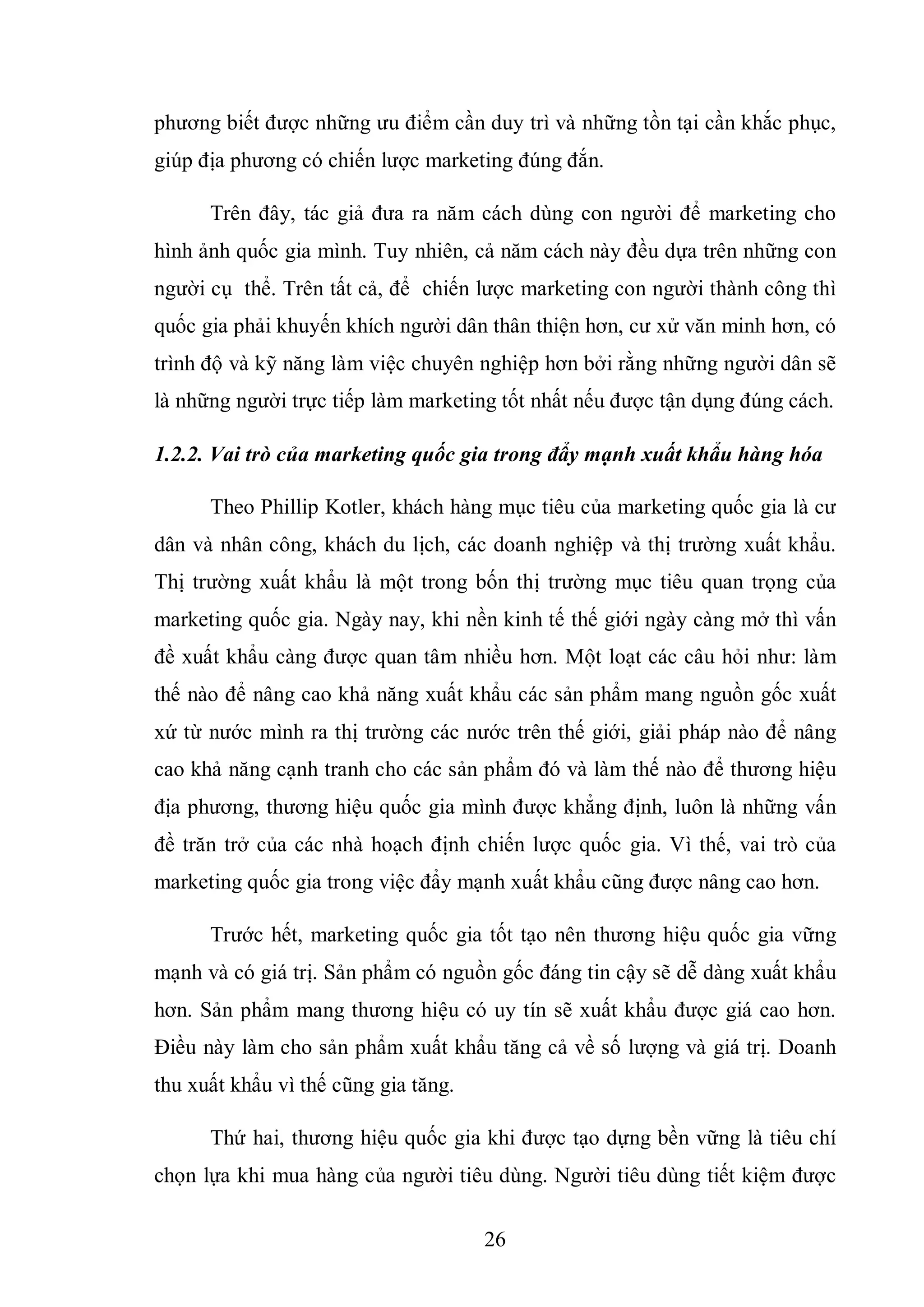 26
phương biết được những ưu điểm cần duy trì và những tồn tại cần khắc phục,
giúp địa phương có chiến lược marketing đúng đắn.
Trên đây, tác giả đưa ra năm cách dùng con người để marketing cho
hình ảnh quốc gia mình. Tuy nhiên, cả năm cách này đều dựa trên những con
người cụ thể. Trên tất cả, để chiến lược marketing con người thành công thì
quốc gia phải khuyến khích người dân thân thiện hơn, cư xử văn minh hơn, có
trình độ và kỹ năng làm việc chuyên nghiệp hơn bởi rằng những người dân sẽ
là những người trực tiếp làm marketing tốt nhất nếu được tận dụng đúng cách.
1.2.2. Vai trò của marketing quốc gia trong đẩy mạnh xuất khẩu hàng hóa
Theo Phillip Kotler, khách hàng mục tiêu của marketing quốc gia là cư
dân và nhân công, khách du lịch, các doanh nghiệp và thị trường xuất khẩu.
Thị trường xuất khẩu là một trong bốn thị trường mục tiêu quan trọng của
marketing quốc gia. Ngày nay, khi nền kinh tế thế giới ngày càng mở thì vấn
đề xuất khẩu càng được quan tâm nhiều hơn. Một loạt các câu hỏi như: làm
thế nào để nâng cao khả năng xuất khẩu các sản phẩm mang nguồn gốc xuất
xứ từ nước mình ra thị trường các nước trên thế giới, giải pháp nào để nâng
cao khả năng cạnh tranh cho các sản phẩm đó và làm thế nào để thương hiệu
địa phương, thương hiệu quốc gia mình được khẳng định, luôn là những vấn
đề trăn trở của các nhà hoạch định chiến lược quốc gia. Vì thế, vai trò của
marketing quốc gia trong việc đẩy mạnh xuất khẩu cũng được nâng cao hơn.
Trước hết, marketing quốc gia tốt tạo nên thương hiệu quốc gia vững
mạnh và có giá trị. Sản phẩm có nguồn gốc đáng tin cậy sẽ dễ dàng xuất khẩu
hơn. Sản phẩm mang thương hiệu có uy tín sẽ xuất khẩu được giá cao hơn.
Điều này làm cho sản phẩm xuất khẩu tăng cả về số lượng và giá trị. Doanh
thu xuất khẩu vì thế cũng gia tăng.
Thứ hai, thương hiệu quốc gia khi được tạo dựng bền vững là tiêu chí
chọn lựa khi mua hàng của người tiêu dùng. Người tiêu dùng tiết kiệm được
 