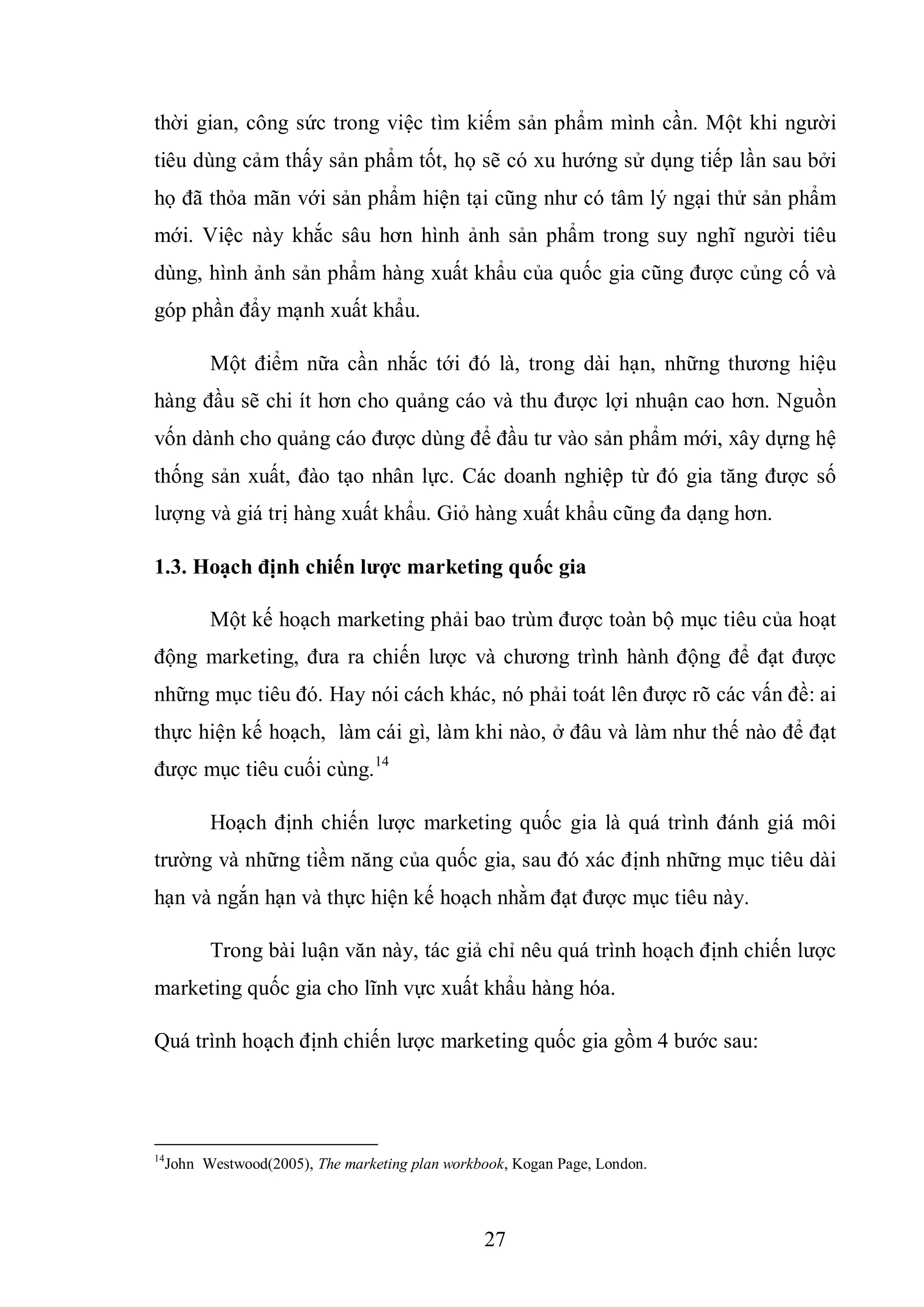 27
thời gian, công sức trong việc tìm kiếm sản phẩm mình cần. Một khi người
tiêu dùng cảm thấy sản phẩm tốt, họ sẽ có xu hướng sử dụng tiếp lần sau bởi
họ đã thỏa mãn với sản phẩm hiện tại cũng như có tâm lý ngại thử sản phẩm
mới. Việc này khắc sâu hơn hình ảnh sản phẩm trong suy nghĩ người tiêu
dùng, hình ảnh sản phẩm hàng xuất khẩu của quốc gia cũng được củng cố và
góp phần đẩy mạnh xuất khẩu.
Một điểm nữa cần nhắc tới đó là, trong dài hạn, những thương hiệu
hàng đầu sẽ chi ít hơn cho quảng cáo và thu được lợi nhuận cao hơn. Nguồn
vốn dành cho quảng cáo được dùng để đầu tư vào sản phẩm mới, xây dựng hệ
thống sản xuất, đào tạo nhân lực. Các doanh nghiệp từ đó gia tăng được số
lượng và giá trị hàng xuất khẩu. Giỏ hàng xuất khẩu cũng đa dạng hơn.
1.3. Hoạch định chiến lƣợc marketing quốc gia
Một kế hoạch marketing phải bao trùm được toàn bộ mục tiêu của hoạt
động marketing, đưa ra chiến lược và chương trình hành động để đạt được
những mục tiêu đó. Hay nói cách khác, nó phải toát lên được rõ các vấn đề: ai
thực hiện kế hoạch, làm cái gì, làm khi nào, ở đâu và làm như thế nào để đạt
được mục tiêu cuối cùng.14
Hoạch định chiến lược marketing quốc gia là quá trình đánh giá môi
trường và những tiềm năng của quốc gia, sau đó xác định những mục tiêu dài
hạn và ngắn hạn và thực hiện kế hoạch nhằm đạt được mục tiêu này.
Trong bài luận văn này, tác giả chỉ nêu quá trình hoạch định chiến lược
marketing quốc gia cho lĩnh vực xuất khẩu hàng hóa.
Quá trình hoạch định chiến lược marketing quốc gia gồm 4 bước sau:
14
John Westwood(2005), The marketing plan workbook, Kogan Page, London.
 