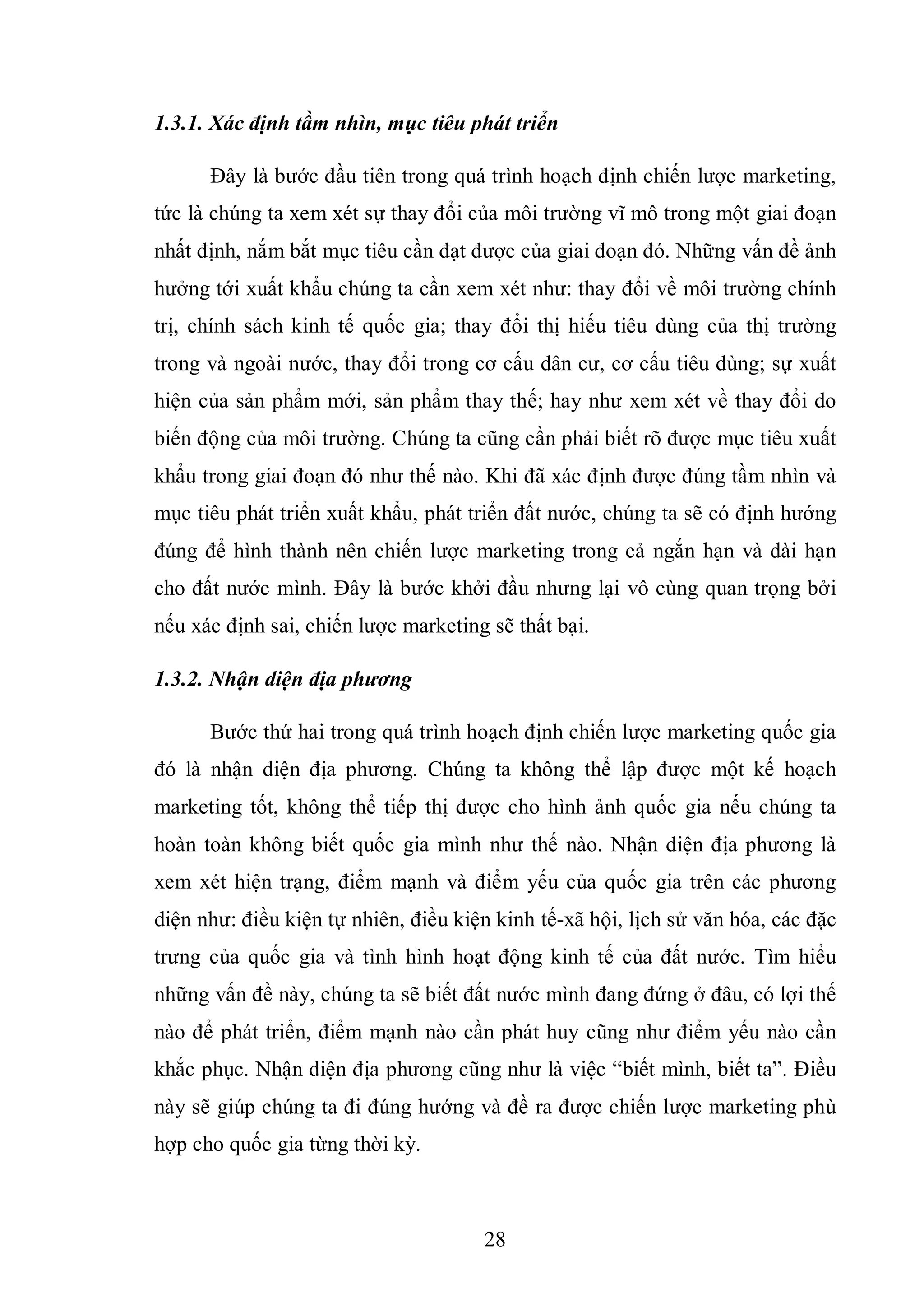 28
1.3.1. Xác định tầm nhìn, mục tiêu phát triển
Đây là bước đầu tiên trong quá trình hoạch định chiến lược marketing,
tức là chúng ta xem xét sự thay đổi của môi trường vĩ mô trong một giai đoạn
nhất định, nắm bắt mục tiêu cần đạt được của giai đoạn đó. Những vấn đề ảnh
hưởng tới xuất khẩu chúng ta cần xem xét như: thay đổi về môi trường chính
trị, chính sách kinh tế quốc gia; thay đổi thị hiếu tiêu dùng của thị trường
trong và ngoài nước, thay đổi trong cơ cấu dân cư, cơ cấu tiêu dùng; sự xuất
hiện của sản phẩm mới, sản phẩm thay thế; hay như xem xét về thay đổi do
biến động của môi trường. Chúng ta cũng cần phải biết rõ được mục tiêu xuất
khẩu trong giai đoạn đó như thế nào. Khi đã xác định được đúng tầm nhìn và
mục tiêu phát triển xuất khẩu, phát triển đất nước, chúng ta sẽ có định hướng
đúng để hình thành nên chiến lược marketing trong cả ngắn hạn và dài hạn
cho đất nước mình. Đây là bước khởi đầu nhưng lại vô cùng quan trọng bởi
nếu xác định sai, chiến lược marketing sẽ thất bại.
1.3.2. Nhận diện địa phương
Bước thứ hai trong quá trình hoạch định chiến lược marketing quốc gia
đó là nhận diện địa phương. Chúng ta không thể lập được một kế hoạch
marketing tốt, không thể tiếp thị được cho hình ảnh quốc gia nếu chúng ta
hoàn toàn không biết quốc gia mình như thế nào. Nhận diện địa phương là
xem xét hiện trạng, điểm mạnh và điểm yếu của quốc gia trên các phương
diện như: điều kiện tự nhiên, điều kiện kinh tế-xã hội, lịch sử văn hóa, các đặc
trưng của quốc gia và tình hình hoạt động kinh tế của đất nước. Tìm hiểu
những vấn đề này, chúng ta sẽ biết đất nước mình đang đứng ở đâu, có lợi thế
nào để phát triển, điểm mạnh nào cần phát huy cũng như điểm yếu nào cần
khắc phục. Nhận diện địa phương cũng như là việc “biết mình, biết ta”. Điều
này sẽ giúp chúng ta đi đúng hướng và đề ra được chiến lược marketing phù
hợp cho quốc gia từng thời kỳ.
 