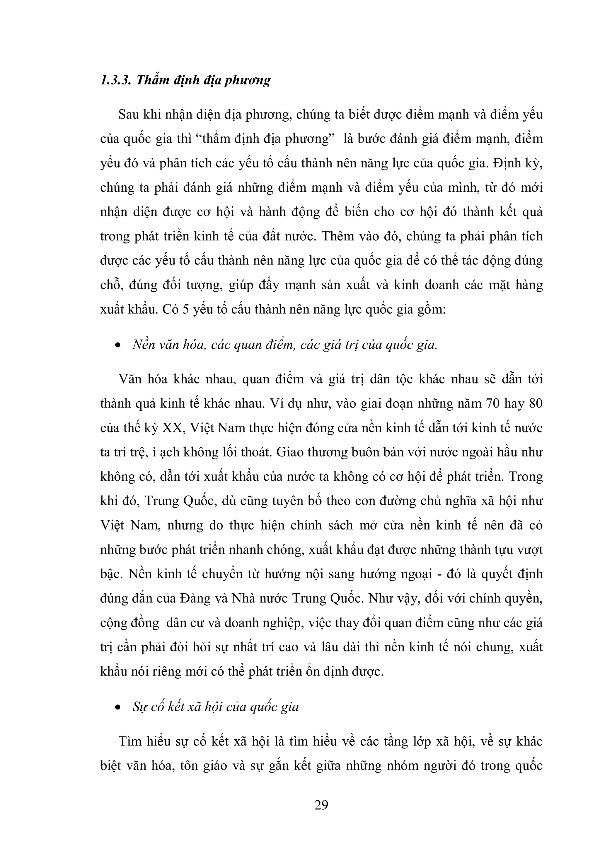 29
1.3.3. Thẩm định địa phương
Sau khi nhận diện địa phương, chúng ta biết được điểm mạnh và điểm yếu
của quốc gia thì “thẩm định địa phương” là bước đánh giá điểm mạnh, điểm
yếu đó và phân tích các yếu tố cấu thành nên năng lực của quốc gia. Định kỳ,
chúng ta phải đánh giá những điểm mạnh và điểm yếu của mình, từ đó mới
nhận diện được cơ hội và hành động để biến cho cơ hội đó thành kết quả
trong phát triển kinh tế của đất nước. Thêm vào đó, chúng ta phải phân tích
được các yếu tố cấu thành nên năng lực của quốc gia để có thể tác động đúng
chỗ, đúng đối tượng, giúp đẩy mạnh sản xuất và kinh doanh các mặt hàng
xuất khẩu. Có 5 yếu tố cấu thành nên năng lực quốc gia gồm:
 Nền văn hóa, các quan điểm, các giá trị của quốc gia.
Văn hóa khác nhau, quan điểm và giá trị dân tộc khác nhau sẽ dẫn tới
thành quả kinh tế khác nhau. Ví dụ như, vào giai đoạn những năm 70 hay 80
của thế kỷ XX, Việt Nam thực hiện đóng cửa nền kinh tế dẫn tới kinh tế nước
ta trì trệ, ì ạch không lối thoát. Giao thương buôn bán với nước ngoài hầu như
không có, dẫn tới xuất khẩu của nước ta không có cơ hội để phát triển. Trong
khi đó, Trung Quốc, dù cũng tuyên bố theo con đường chủ nghĩa xã hội như
Việt Nam, nhưng do thực hiện chính sách mở cửa nền kinh tế nên đã có
những bước phát triển nhanh chóng, xuất khẩu đạt được những thành tựu vượt
bậc. Nền kinh tế chuyển từ hướng nội sang hướng ngoại - đó là quyết định
đúng đắn của Đảng và Nhà nước Trung Quốc. Như vậy, đối với chính quyền,
cộng đồng dân cư và doanh nghiệp, việc thay đổi quan điểm cũng như các giá
trị cần phải đòi hỏi sự nhất trí cao và lâu dài thì nền kinh tế nói chung, xuất
khẩu nói riêng mới có thể phát triển ổn định được.
 Sự cố kết xã hội của quốc gia
Tìm hiểu sự cố kết xã hội là tìm hiểu về các tầng lớp xã hội, về sự khác
biệt văn hóa, tôn giáo và sự gắn kết giữa những nhóm người đó trong quốc
 