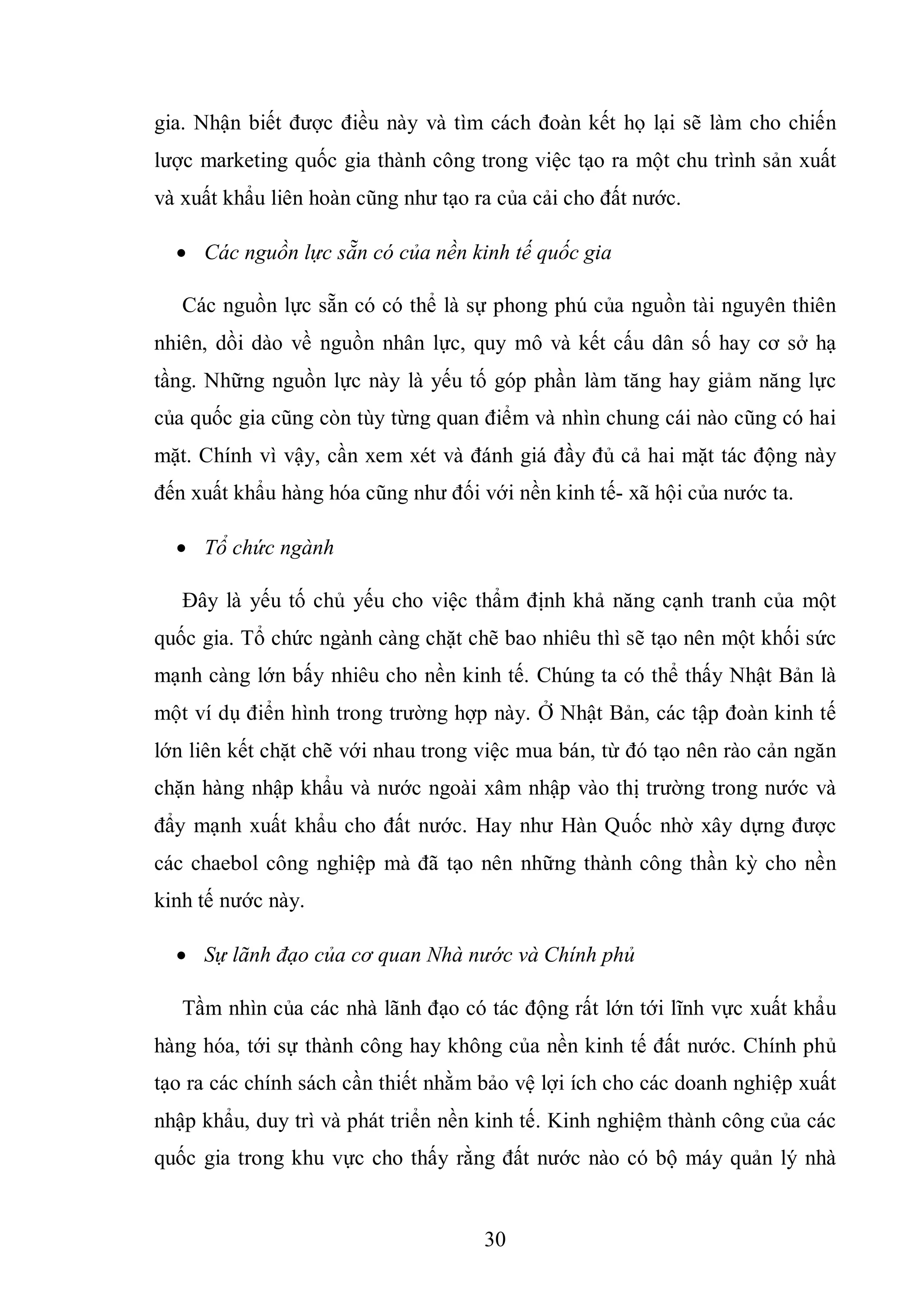 30
gia. Nhận biết được điều này và tìm cách đoàn kết họ lại sẽ làm cho chiến
lược marketing quốc gia thành công trong việc tạo ra một chu trình sản xuất
và xuất khẩu liên hoàn cũng như tạo ra của cải cho đất nước.
 Các nguồn lực sẵn có của nền kinh tế quốc gia
Các nguồn lực sẵn có có thể là sự phong phú của nguồn tài nguyên thiên
nhiên, dồi dào về nguồn nhân lực, quy mô và kết cấu dân số hay cơ sở hạ
tầng. Những nguồn lực này là yếu tố góp phần làm tăng hay giảm năng lực
của quốc gia cũng còn tùy từng quan điểm và nhìn chung cái nào cũng có hai
mặt. Chính vì vậy, cần xem xét và đánh giá đầy đủ cả hai mặt tác động này
đến xuất khẩu hàng hóa cũng như đối với nền kinh tế- xã hội của nước ta.
 Tổ chức ngành
Đây là yếu tố chủ yếu cho việc thẩm định khả năng cạnh tranh của một
quốc gia. Tổ chức ngành càng chặt chẽ bao nhiêu thì sẽ tạo nên một khối sức
mạnh càng lớn bấy nhiêu cho nền kinh tế. Chúng ta có thể thấy Nhật Bản là
một ví dụ điển hình trong trường hợp này. Ở Nhật Bản, các tập đoàn kinh tế
lớn liên kết chặt chẽ với nhau trong việc mua bán, từ đó tạo nên rào cản ngăn
chặn hàng nhập khẩu và nước ngoài xâm nhập vào thị trường trong nước và
đẩy mạnh xuất khẩu cho đất nước. Hay như Hàn Quốc nhờ xây dựng được
các chaebol công nghiệp mà đã tạo nên những thành công thần kỳ cho nền
kinh tế nước này.
 Sự lãnh đạo của cơ quan Nhà nước và Chính phủ
Tầm nhìn của các nhà lãnh đạo có tác động rất lớn tới lĩnh vực xuất khẩu
hàng hóa, tới sự thành công hay không của nền kinh tế đất nước. Chính phủ
tạo ra các chính sách cần thiết nhằm bảo vệ lợi ích cho các doanh nghiệp xuất
nhập khẩu, duy trì và phát triển nền kinh tế. Kinh nghiệm thành công của các
quốc gia trong khu vực cho thấy rằng đất nước nào có bộ máy quản lý nhà
 