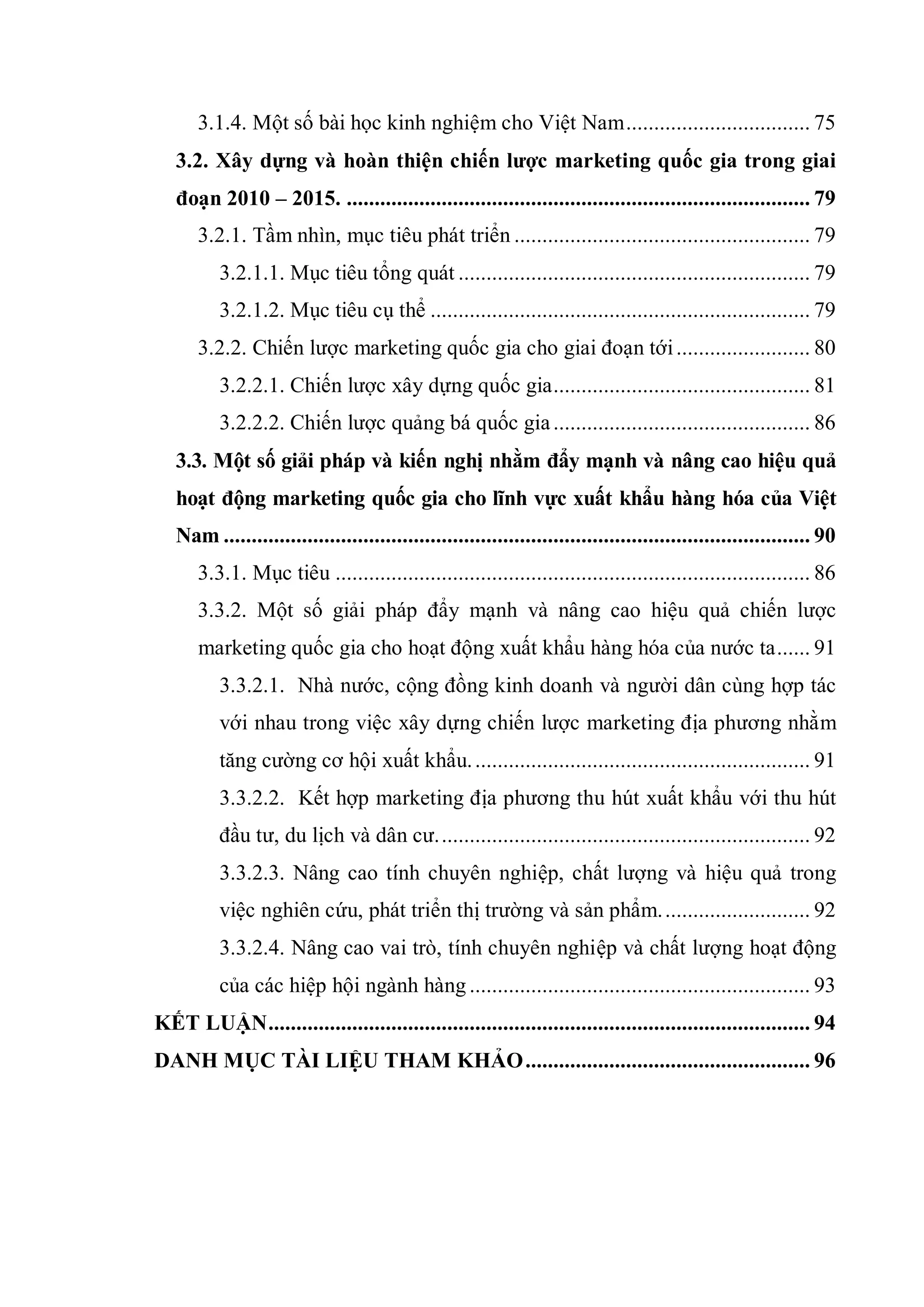 3.1.4. Một số bài học kinh nghiệm cho Việt Nam................................. 75
3.2. Xây dựng và hoàn thiện chiến lƣợc marketing quốc gia trong giai
đoạn 2010 – 2015. ................................................................................... 79
3.2.1. Tầm nhìn, mục tiêu phát triển ..................................................... 79
3.2.1.1. Mục tiêu tổng quát ............................................................... 79
3.2.1.2. Mục tiêu cụ thể .................................................................... 79
3.2.2. Chiến lược marketing quốc gia cho giai đoạn tới........................ 80
3.2.2.1. Chiến lược xây dựng quốc gia.............................................. 81
3.2.2.2. Chiến lược quảng bá quốc gia.............................................. 86
3.3. Một số giải pháp và kiến nghị nhằm đẩy mạnh và nâng cao hiệu quả
hoạt động marketing quốc gia cho lĩnh vực xuất khẩu hàng hóa của Việt
Nam ......................................................................................................... 90
3.3.1. Mục tiêu ..................................................................................... 86
3.3.2. Một số giải pháp đẩy mạnh và nâng cao hiệu quả chiến lược
marketing quốc gia cho hoạt động xuất khẩu hàng hóa của nước ta...... 91
3.3.2.1. Nhà nước, cộng đồng kinh doanh và người dân cùng hợp tác
với nhau trong việc xây dựng chiến lược marketing địa phương nhằm
tăng cường cơ hội xuất khẩu............................................................. 91
3.3.2.2. Kết hợp marketing địa phương thu hút xuất khẩu với thu hút
đầu tư, du lịch và dân cư................................................................... 92
3.3.2.3. Nâng cao tính chuyên nghiệp, chất lượng và hiệu quả trong
việc nghiên cứu, phát triển thị trường và sản phẩm........................... 92
3.3.2.4. Nâng cao vai trò, tính chuyên nghiệp và chất lượng hoạt động
của các hiệp hội ngành hàng ............................................................. 93
KẾT LUẬN................................................................................................. 94
DANH MỤC TÀI LIỆU THAM KHẢO................................................... 96
 