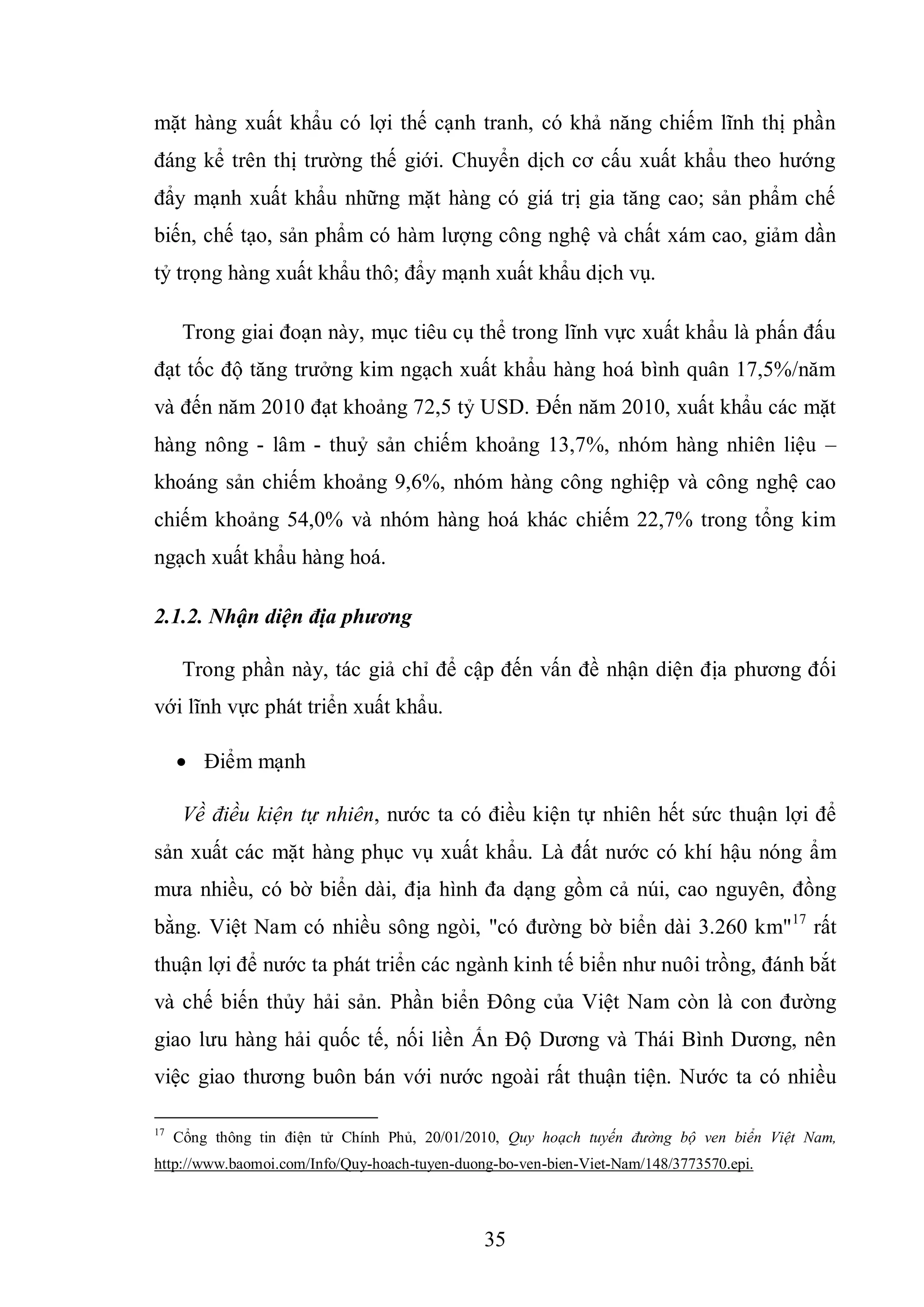 35
mặt hàng xuất khẩu có lợi thế cạnh tranh, có khả năng chiếm lĩnh thị phần
đáng kể trên thị trường thế giới. Chuyển dịch cơ cấu xuất khẩu theo hướng
đẩy mạnh xuất khẩu những mặt hàng có giá trị gia tăng cao; sản phẩm chế
biến, chế tạo, sản phẩm có hàm lượng công nghệ và chất xám cao, giảm dần
tỷ trọng hàng xuất khẩu thô; đẩy mạnh xuất khẩu dịch vụ.
Trong giai đoạn này, mục tiêu cụ thể trong lĩnh vực xuất khẩu là phấn đấu
đạt tốc độ tăng trưởng kim ngạch xuất khẩu hàng hoá bình quân 17,5%/năm
và đến năm 2010 đạt khoảng 72,5 tỷ USD. Đến năm 2010, xuất khẩu các mặt
hàng nông - lâm - thuỷ sản chiếm khoảng 13,7%, nhóm hàng nhiên liệu –
khoáng sản chiếm khoảng 9,6%, nhóm hàng công nghiệp và công nghệ cao
chiếm khoảng 54,0% và nhóm hàng hoá khác chiếm 22,7% trong tổng kim
ngạch xuất khẩu hàng hoá.
2.1.2. Nhận diện địa phương
Trong phần này, tác giả chỉ để cập đến vấn đề nhận diện địa phương đối
với lĩnh vực phát triển xuất khẩu.
 Điểm mạnh
Về điều kiện tự nhiên, nước ta có điều kiện tự nhiên hết sức thuận lợi để
sản xuất các mặt hàng phục vụ xuất khẩu. Là đất nước có khí hậu nóng ẩm
mưa nhiều, có bờ biển dài, địa hình đa dạng gồm cả núi, cao nguyên, đồng
bằng. Việt Nam có nhiều sông ngòi, "có đường bờ biển dài 3.260 km"17
rất
thuận lợi để nước ta phát triển các ngành kinh tế biển như nuôi trồng, đánh bắt
và chế biến thủy hải sản. Phần biển Đông của Việt Nam còn là con đường
giao lưu hàng hải quốc tế, nối liền Ấn Độ Dương và Thái Bình Dương, nên
việc giao thương buôn bán với nước ngoài rất thuận tiện. Nước ta có nhiều
17
Cổng thông tin điện tử Chính Phủ, 20/01/2010, Quy hoạch tuyến đường bộ ven biển Việt Nam,
http://www.baomoi.com/Info/Quy-hoach-tuyen-duong-bo-ven-bien-Viet-Nam/148/3773570.epi.
 