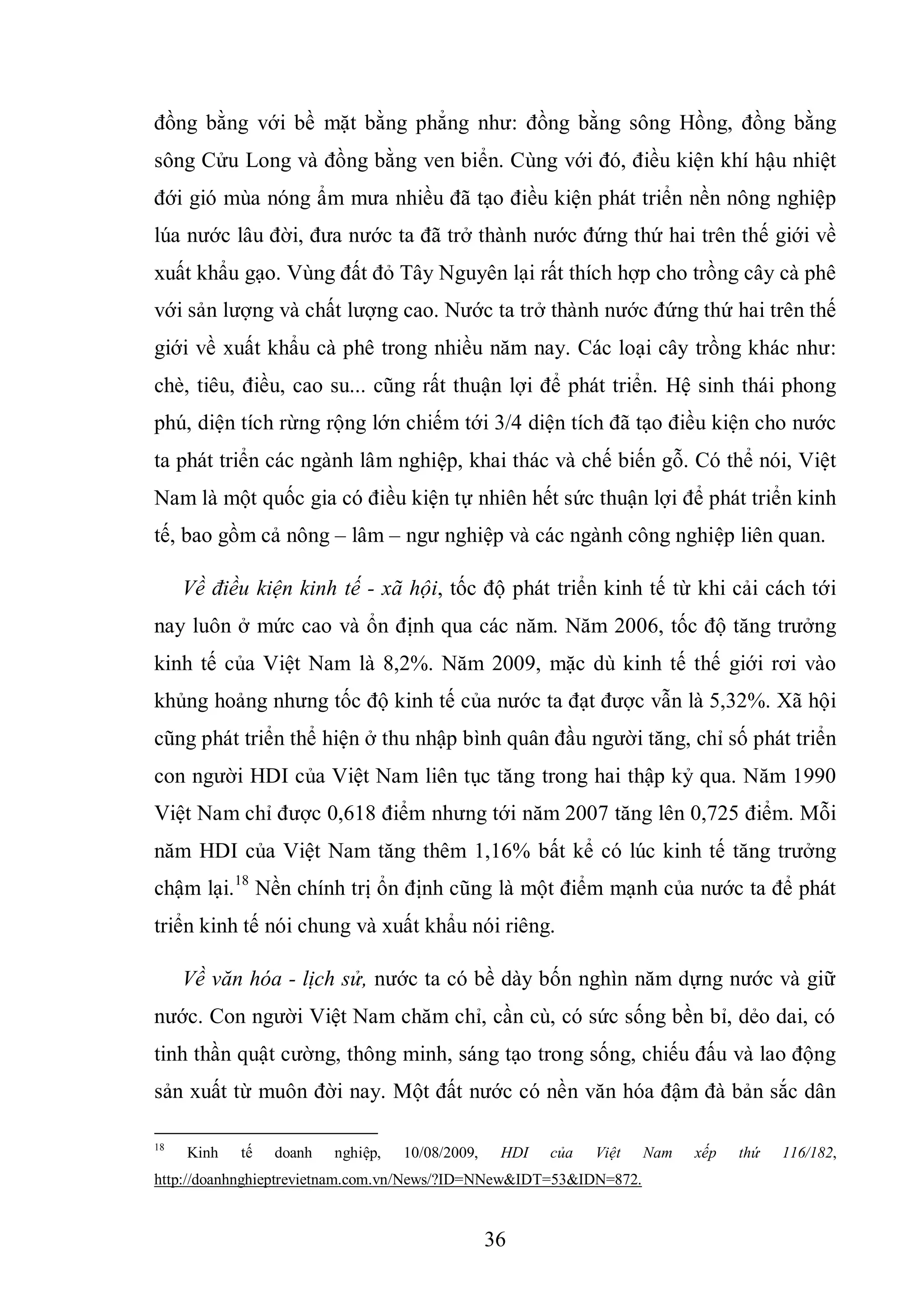 36
đồng bằng với bề mặt bằng phẳng như: đồng bằng sông Hồng, đồng bằng
sông Cửu Long và đồng bằng ven biển. Cùng với đó, điều kiện khí hậu nhiệt
đới gió mùa nóng ẩm mưa nhiều đã tạo điều kiện phát triển nền nông nghiệp
lúa nước lâu đời, đưa nước ta đã trở thành nước đứng thứ hai trên thế giới về
xuất khẩu gạo. Vùng đất đỏ Tây Nguyên lại rất thích hợp cho trồng cây cà phê
với sản lượng và chất lượng cao. Nước ta trở thành nước đứng thứ hai trên thế
giới về xuất khẩu cà phê trong nhiều năm nay. Các loại cây trồng khác như:
chè, tiêu, điều, cao su... cũng rất thuận lợi để phát triển. Hệ sinh thái phong
phú, diện tích rừng rộng lớn chiếm tới 3/4 diện tích đã tạo điều kiện cho nước
ta phát triển các ngành lâm nghiệp, khai thác và chế biến gỗ. Có thể nói, Việt
Nam là một quốc gia có điều kiện tự nhiên hết sức thuận lợi để phát triển kinh
tế, bao gồm cả nông – lâm – ngư nghiệp và các ngành công nghiệp liên quan.
Về điều kiện kinh tế - xã hội, tốc độ phát triển kinh tế từ khi cải cách tới
nay luôn ở mức cao và ổn định qua các năm. Năm 2006, tốc độ tăng trưởng
kinh tế của Việt Nam là 8,2%. Năm 2009, mặc dù kinh tế thế giới rơi vào
khủng hoảng nhưng tốc độ kinh tế của nước ta đạt được vẫn là 5,32%. Xã hội
cũng phát triển thể hiện ở thu nhập bình quân đầu người tăng, chỉ số phát triển
con người HDI của Việt Nam liên tục tăng trong hai thập kỷ qua. Năm 1990
Việt Nam chỉ được 0,618 điểm nhưng tới năm 2007 tăng lên 0,725 điểm. Mỗi
năm HDI của Việt Nam tăng thêm 1,16% bất kể có lúc kinh tế tăng trưởng
chậm lại.18
Nền chính trị ổn định cũng là một điểm mạnh của nước ta để phát
triển kinh tế nói chung và xuất khẩu nói riêng.
Về văn hóa - lịch sử, nước ta có bề dày bốn nghìn năm dựng nước và giữ
nước. Con người Việt Nam chăm chỉ, cần cù, có sức sống bền bỉ, dẻo dai, có
tinh thần quật cường, thông minh, sáng tạo trong sống, chiếu đấu và lao động
sản xuất từ muôn đời nay. Một đất nước có nền văn hóa đậm đà bản sắc dân
18
Kinh tế doanh nghiệp, 10/08/2009, HDI của Việt Nam xếp thứ 116/182,
http://doanhnghieptrevietnam.com.vn/News/?ID=NNew&IDT=53&IDN=872.
 
