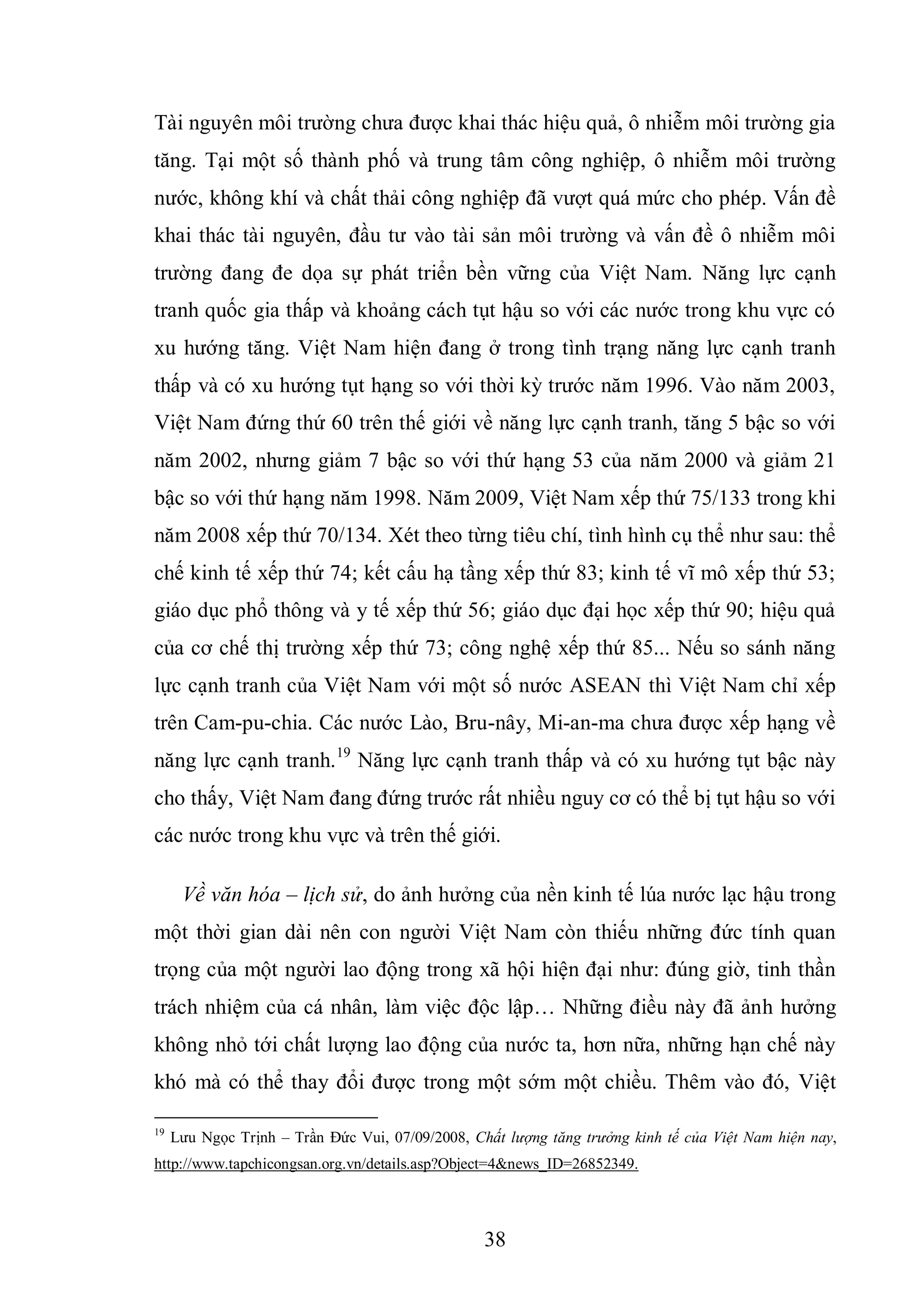 38
Tài nguyên môi trường chưa được khai thác hiệu quả, ô nhiễm môi trường gia
tăng. Tại một số thành phố và trung tâm công nghiệp, ô nhiễm môi trường
nước, không khí và chất thải công nghiệp đã vượt quá mức cho phép. Vấn đề
khai thác tài nguyên, đầu tư vào tài sản môi trường và vấn đề ô nhiễm môi
trường đang đe dọa sự phát triển bền vững của Việt Nam. Năng lực cạnh
tranh quốc gia thấp và khoảng cách tụt hậu so với các nước trong khu vực có
xu hướng tăng. Việt Nam hiện đang ở trong tình trạng năng lực cạnh tranh
thấp và có xu hướng tụt hạng so với thời kỳ trước năm 1996. Vào năm 2003,
Việt Nam đứng thứ 60 trên thế giới về năng lực cạnh tranh, tăng 5 bậc so với
năm 2002, nhưng giảm 7 bậc so với thứ hạng 53 của năm 2000 và giảm 21
bậc so với thứ hạng năm 1998. Năm 2009, Việt Nam xếp thứ 75/133 trong khi
năm 2008 xếp thứ 70/134. Xét theo từng tiêu chí, tình hình cụ thể như sau: thể
chế kinh tế xếp thứ 74; kết cấu hạ tầng xếp thứ 83; kinh tế vĩ mô xếp thứ 53;
giáo dục phổ thông và y tế xếp thứ 56; giáo dục đại học xếp thứ 90; hiệu quả
của cơ chế thị trường xếp thứ 73; công nghệ xếp thứ 85... Nếu so sánh năng
lực cạnh tranh của Việt Nam với một số nước ASEAN thì Việt Nam chỉ xếp
trên Cam-pu-chia. Các nước Lào, Bru-nây, Mi-an-ma chưa được xếp hạng về
năng lực cạnh tranh.19
Năng lực cạnh tranh thấp và có xu hướng tụt bậc này
cho thấy, Việt Nam đang đứng trước rất nhiều nguy cơ có thể bị tụt hậu so với
các nước trong khu vực và trên thế giới.
Về văn hóa – lịch sử, do ảnh hưởng của nền kinh tế lúa nước lạc hậu trong
một thời gian dài nên con người Việt Nam còn thiếu những đức tính quan
trọng của một người lao động trong xã hội hiện đại như: đúng giờ, tinh thần
trách nhiệm của cá nhân, làm việc độc lập… Những điều này đã ảnh hưởng
không nhỏ tới chất lượng lao động của nước ta, hơn nữa, những hạn chế này
khó mà có thể thay đổi được trong một sớm một chiều. Thêm vào đó, Việt
19
Lưu Ngọc Trịnh – Trần Đức Vui, 07/09/2008, Chất lượng tăng trưởng kinh tế của Việt Nam hiện nay,
http://www.tapchicongsan.org.vn/details.asp?Object=4&news_ID=26852349.
 