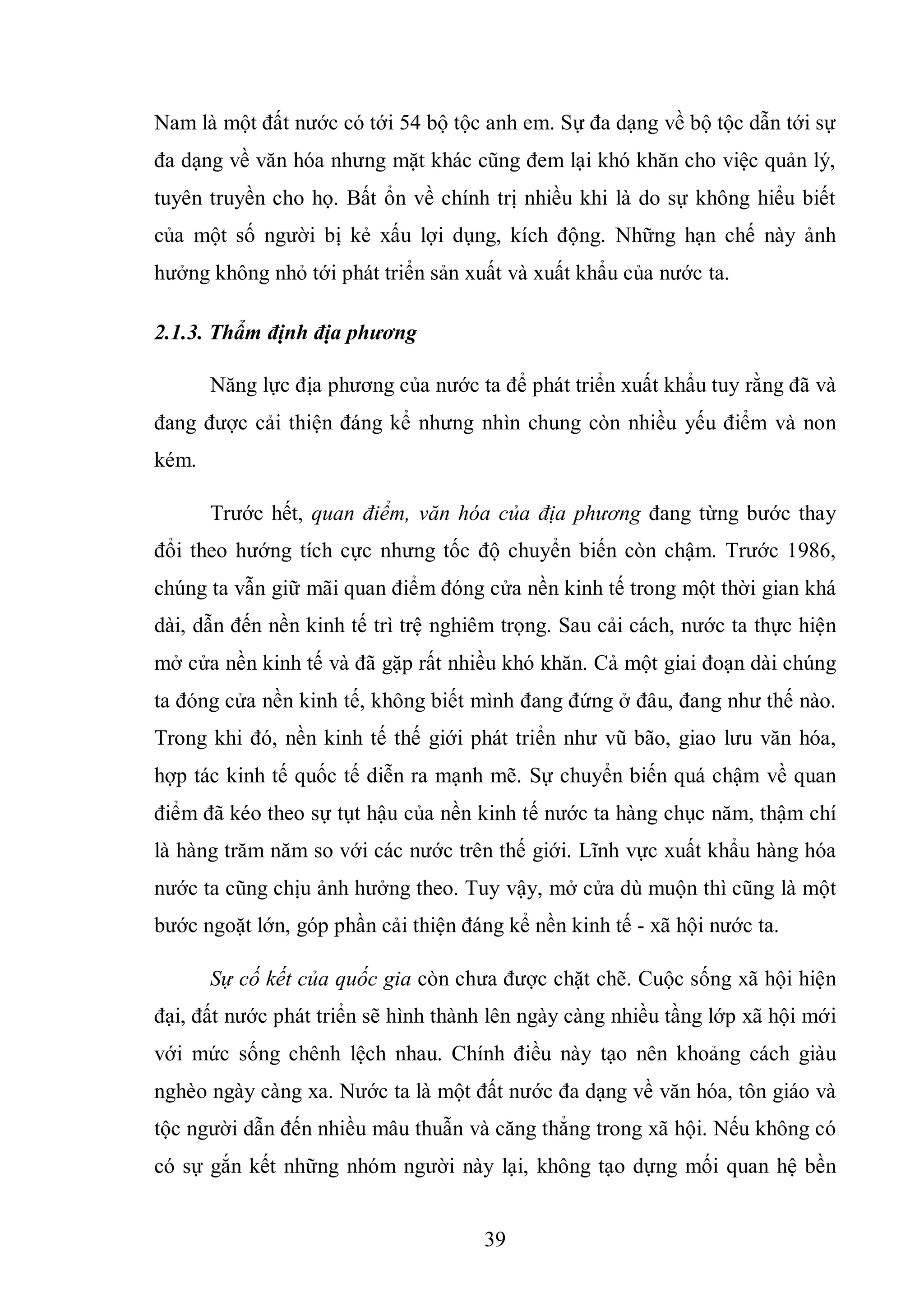 39
Nam là một đất nước có tới 54 bộ tộc anh em. Sự đa dạng về bộ tộc dẫn tới sự
đa dạng về văn hóa nhưng mặt khác cũng đem lại khó khăn cho việc quản lý,
tuyên truyền cho họ. Bất ổn về chính trị nhiều khi là do sự không hiểu biết
của một số người bị kẻ xấu lợi dụng, kích động. Những hạn chế này ảnh
hưởng không nhỏ tới phát triển sản xuất và xuất khẩu của nước ta.
2.1.3. Thẩm định địa phương
Năng lực địa phương của nước ta để phát triển xuất khẩu tuy rằng đã và
đang được cải thiện đáng kể nhưng nhìn chung còn nhiều yếu điểm và non
kém.
Trước hết, quan điểm, văn hóa của địa phương đang từng bước thay
đổi theo hướng tích cực nhưng tốc độ chuyển biến còn chậm. Trước 1986,
chúng ta vẫn giữ mãi quan điểm đóng cửa nền kinh tế trong một thời gian khá
dài, dẫn đến nền kinh tế trì trệ nghiêm trọng. Sau cải cách, nước ta thực hiện
mở cửa nền kinh tế và đã gặp rất nhiều khó khăn. Cả một giai đoạn dài chúng
ta đóng cửa nền kinh tế, không biết mình đang đứng ở đâu, đang như thế nào.
Trong khi đó, nền kinh tế thế giới phát triển như vũ bão, giao lưu văn hóa,
hợp tác kinh tế quốc tế diễn ra mạnh mẽ. Sự chuyển biến quá chậm về quan
điểm đã kéo theo sự tụt hậu của nền kinh tế nước ta hàng chục năm, thậm chí
là hàng trăm năm so với các nước trên thế giới. Lĩnh vực xuất khẩu hàng hóa
nước ta cũng chịu ảnh hưởng theo. Tuy vậy, mở cửa dù muộn thì cũng là một
bước ngoặt lớn, góp phần cải thiện đáng kể nền kinh tế - xã hội nước ta.
Sự cố kết của quốc gia còn chưa được chặt chẽ. Cuộc sống xã hội hiện
đại, đất nước phát triển sẽ hình thành lên ngày càng nhiều tầng lớp xã hội mới
với mức sống chênh lệch nhau. Chính điều này tạo nên khoảng cách giàu
nghèo ngày càng xa. Nước ta là một đất nước đa dạng về văn hóa, tôn giáo và
tộc người dẫn đến nhiều mâu thuẫn và căng thẳng trong xã hội. Nếu không có
có sự gắn kết những nhóm người này lại, không tạo dựng mối quan hệ bền
 