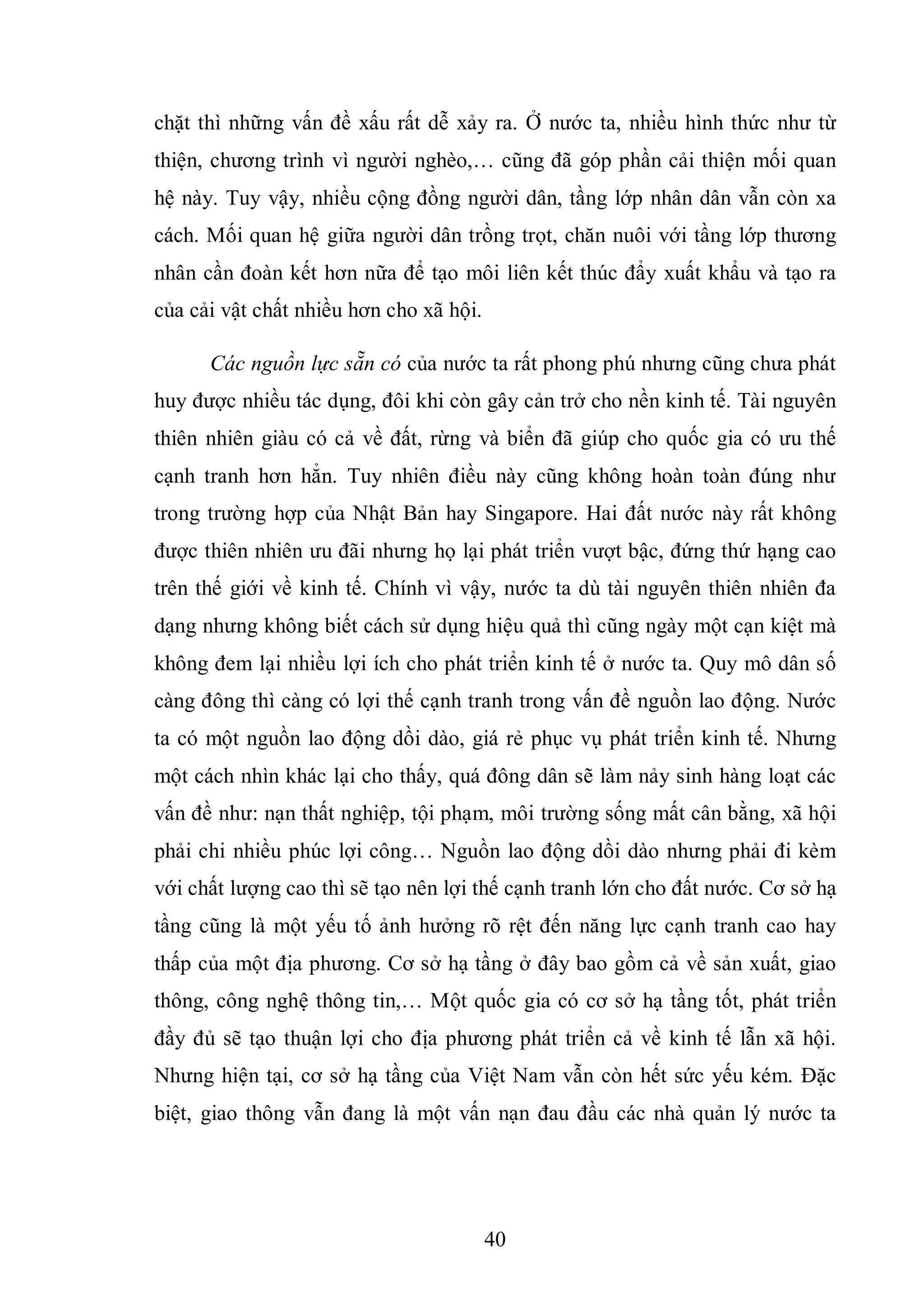 40
chặt thì những vấn đề xấu rất dễ xảy ra. Ở nước ta, nhiều hình thức như từ
thiện, chương trình vì người nghèo,… cũng đã góp phần cải thiện mối quan
hệ này. Tuy vậy, nhiều cộng đồng người dân, tầng lớp nhân dân vẫn còn xa
cách. Mối quan hệ giữa người dân trồng trọt, chăn nuôi với tầng lớp thương
nhân cần đoàn kết hơn nữa để tạo môi liên kết thúc đẩy xuất khẩu và tạo ra
của cải vật chất nhiều hơn cho xã hội.
Các nguồn lực sẵn có của nước ta rất phong phú nhưng cũng chưa phát
huy được nhiều tác dụng, đôi khi còn gây cản trở cho nền kinh tế. Tài nguyên
thiên nhiên giàu có cả về đất, rừng và biển đã giúp cho quốc gia có ưu thế
cạnh tranh hơn hẳn. Tuy nhiên điều này cũng không hoàn toàn đúng như
trong trường hợp của Nhật Bản hay Singapore. Hai đất nước này rất không
được thiên nhiên ưu đãi nhưng họ lại phát triển vượt bậc, đứng thứ hạng cao
trên thế giới về kinh tế. Chính vì vậy, nước ta dù tài nguyên thiên nhiên đa
dạng nhưng không biết cách sử dụng hiệu quả thì cũng ngày một cạn kiệt mà
không đem lại nhiều lợi ích cho phát triển kinh tế ở nước ta. Quy mô dân số
càng đông thì càng có lợi thế cạnh tranh trong vấn đề nguồn lao động. Nước
ta có một nguồn lao động dồi dào, giá rẻ phục vụ phát triển kinh tế. Nhưng
một cách nhìn khác lại cho thấy, quá đông dân sẽ làm nảy sinh hàng loạt các
vấn đề như: nạn thất nghiệp, tội phạm, môi trường sống mất cân bằng, xã hội
phải chi nhiều phúc lợi công… Nguồn lao động dồi dào nhưng phải đi kèm
với chất lượng cao thì sẽ tạo nên lợi thế cạnh tranh lớn cho đất nước. Cơ sở hạ
tầng cũng là một yếu tố ảnh hưởng rõ rệt đến năng lực cạnh tranh cao hay
thấp của một địa phương. Cơ sở hạ tầng ở đây bao gồm cả về sản xuất, giao
thông, công nghệ thông tin,… Một quốc gia có cơ sở hạ tầng tốt, phát triển
đầy đủ sẽ tạo thuận lợi cho địa phương phát triển cả về kinh tế lẫn xã hội.
Nhưng hiện tại, cơ sở hạ tầng của Việt Nam vẫn còn hết sức yếu kém. Đặc
biệt, giao thông vẫn đang là một vấn nạn đau đầu các nhà quản lý nước ta
 