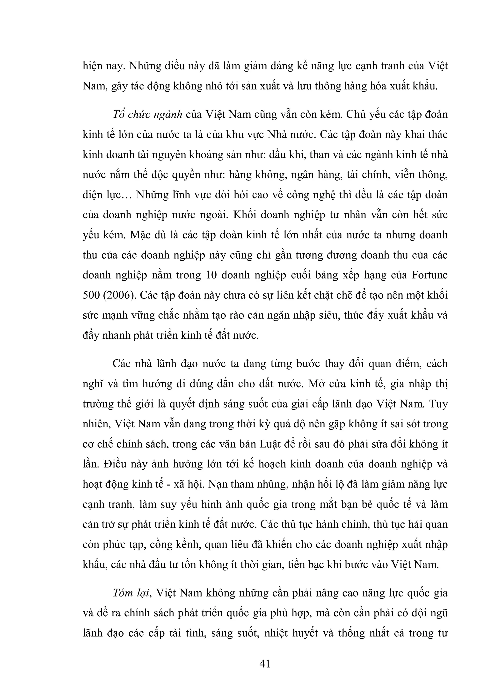 41
hiện nay. Những điều này đã làm giảm đáng kể năng lực cạnh tranh của Việt
Nam, gây tác động không nhỏ tới sản xuất và lưu thông hàng hóa xuất khẩu.
Tổ chức ngành của Việt Nam cũng vẫn còn kém. Chủ yếu các tập đoàn
kinh tế lớn của nước ta là của khu vực Nhà nước. Các tập đoàn này khai thác
kinh doanh tài nguyên khoáng sản như: dầu khí, than và các ngành kinh tế nhà
nước nắm thế độc quyền như: hàng không, ngân hàng, tài chính, viễn thông,
điện lực… Những lĩnh vực đòi hỏi cao về công nghệ thì đều là các tập đoàn
của doanh nghiệp nước ngoài. Khối doanh nghiệp tư nhân vẫn còn hết sức
yếu kém. Mặc dù là các tập đoàn kinh tế lớn nhất của nước ta nhưng doanh
thu của các doanh nghiệp này cũng chỉ gần tương đương doanh thu của các
doanh nghiệp nằm trong 10 doanh nghiệp cuối bảng xếp hạng của Fortune
500 (2006). Các tập đoàn này chưa có sự liên kết chặt chẽ để tạo nên một khối
sức mạnh vững chắc nhằm tạo rào cản ngăn nhập siêu, thúc đẩy xuất khẩu và
đẩy nhanh phát triển kinh tế đất nước.
Các nhà lãnh đạo nước ta đang từng bước thay đổi quan điểm, cách
nghĩ và tìm hướng đi đúng đắn cho đất nước. Mở cửa kinh tế, gia nhập thị
trường thế giới là quyết định sáng suốt của giai cấp lãnh đạo Việt Nam. Tuy
nhiên, Việt Nam vẫn đang trong thời kỳ quá độ nên gặp không ít sai sót trong
cơ chế chính sách, trong các văn bản Luật để rồi sau đó phải sửa đổi không ít
lần. Điều này ảnh hưởng lớn tới kế hoạch kinh doanh của doanh nghiệp và
hoạt động kinh tế - xã hội. Nạn tham nhũng, nhận hối lộ đã làm giảm năng lực
cạnh tranh, làm suy yếu hình ảnh quốc gia trong mắt bạn bè quốc tế và làm
cản trở sự phát triển kinh tế đất nước. Các thủ tục hành chính, thủ tục hải quan
còn phức tạp, cồng kềnh, quan liêu đã khiến cho các doanh nghiệp xuất nhập
khẩu, các nhà đầu tư tốn không ít thời gian, tiền bạc khi bước vào Việt Nam.
Tóm lại, Việt Nam không những cần phải nâng cao năng lực quốc gia
và đề ra chính sách phát triển quốc gia phù hợp, mà còn cần phải có đội ngũ
lãnh đạo các cấp tài tình, sáng suốt, nhiệt huyết và thống nhất cả trong tư
 