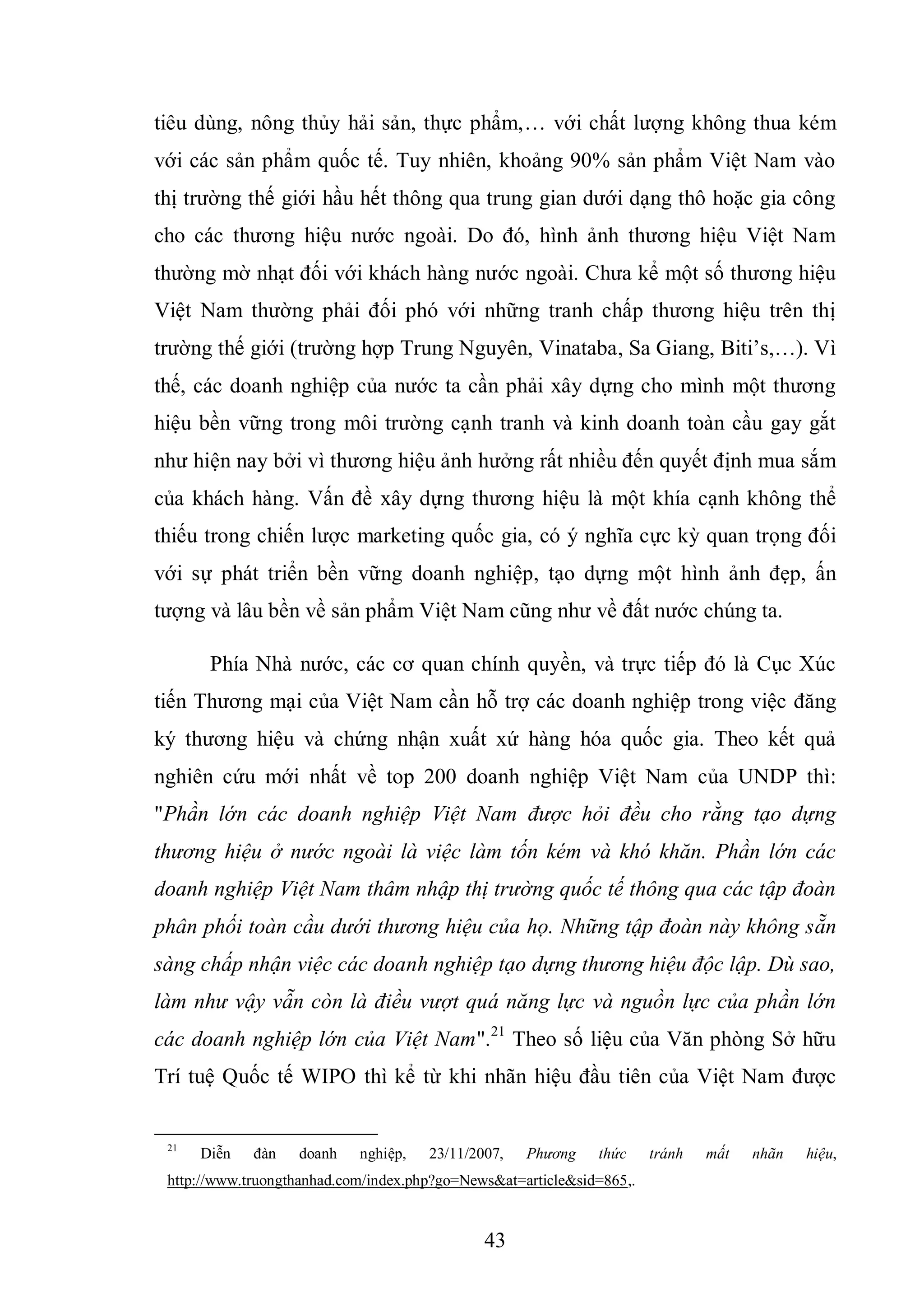 43
tiêu dùng, nông thủy hải sản, thực phẩm,… với chất lượng không thua kém
với các sản phẩm quốc tế. Tuy nhiên, khoảng 90% sản phẩm Việt Nam vào
thị trường thế giới hầu hết thông qua trung gian dưới dạng thô hoặc gia công
cho các thương hiệu nước ngoài. Do đó, hình ảnh thương hiệu Việt Nam
thường mờ nhạt đối với khách hàng nước ngoài. Chưa kể một số thương hiệu
Việt Nam thường phải đối phó với những tranh chấp thương hiệu trên thị
trường thế giới (trường hợp Trung Nguyên, Vinataba, Sa Giang, Biti’s,…). Vì
thế, các doanh nghiệp của nước ta cần phải xây dựng cho mình một thương
hiệu bền vững trong môi trường cạnh tranh và kinh doanh toàn cầu gay gắt
như hiện nay bởi vì thương hiệu ảnh hưởng rất nhiều đến quyết định mua sắm
của khách hàng. Vấn đề xây dựng thương hiệu là một khía cạnh không thể
thiếu trong chiến lược marketing quốc gia, có ý nghĩa cực kỳ quan trọng đối
với sự phát triển bền vững doanh nghiệp, tạo dựng một hình ảnh đẹp, ấn
tượng và lâu bền về sản phẩm Việt Nam cũng như về đất nước chúng ta.
Phía Nhà nước, các cơ quan chính quyền, và trực tiếp đó là Cục Xúc
tiến Thương mại của Việt Nam cần hỗ trợ các doanh nghiệp trong việc đăng
ký thương hiệu và chứng nhận xuất xứ hàng hóa quốc gia. Theo kết quả
nghiên cứu mới nhất về top 200 doanh nghiệp Việt Nam của UNDP thì:
"Phần lớn các doanh nghiệp Việt Nam được hỏi đều cho rằng tạo dựng
thương hiệu ở nước ngoài là việc làm tốn kém và khó khăn. Phần lớn các
doanh nghiệp Việt Nam thâm nhập thị trường quốc tế thông qua các tập đoàn
phân phối toàn cầu dưới thương hiệu của họ. Những tập đoàn này không sẵn
sàng chấp nhận việc các doanh nghiệp tạo dựng thương hiệu độc lập. Dù sao,
làm như vậy vẫn còn là điều vượt quá năng lực và nguồn lực của phần lớn
các doanh nghiệp lớn của Việt Nam".21
Theo số liệu của Văn phòng Sở hữu
Trí tuệ Quốc tế WIPO thì kể từ khi nhãn hiệu đầu tiên của Việt Nam được
21
Diễn đàn doanh nghiệp, 23/11/2007, Phương thức tránh mất nhãn hiệu,
http://www.truongthanhad.com/index.php?go=News&at=article&sid=865,.
 
