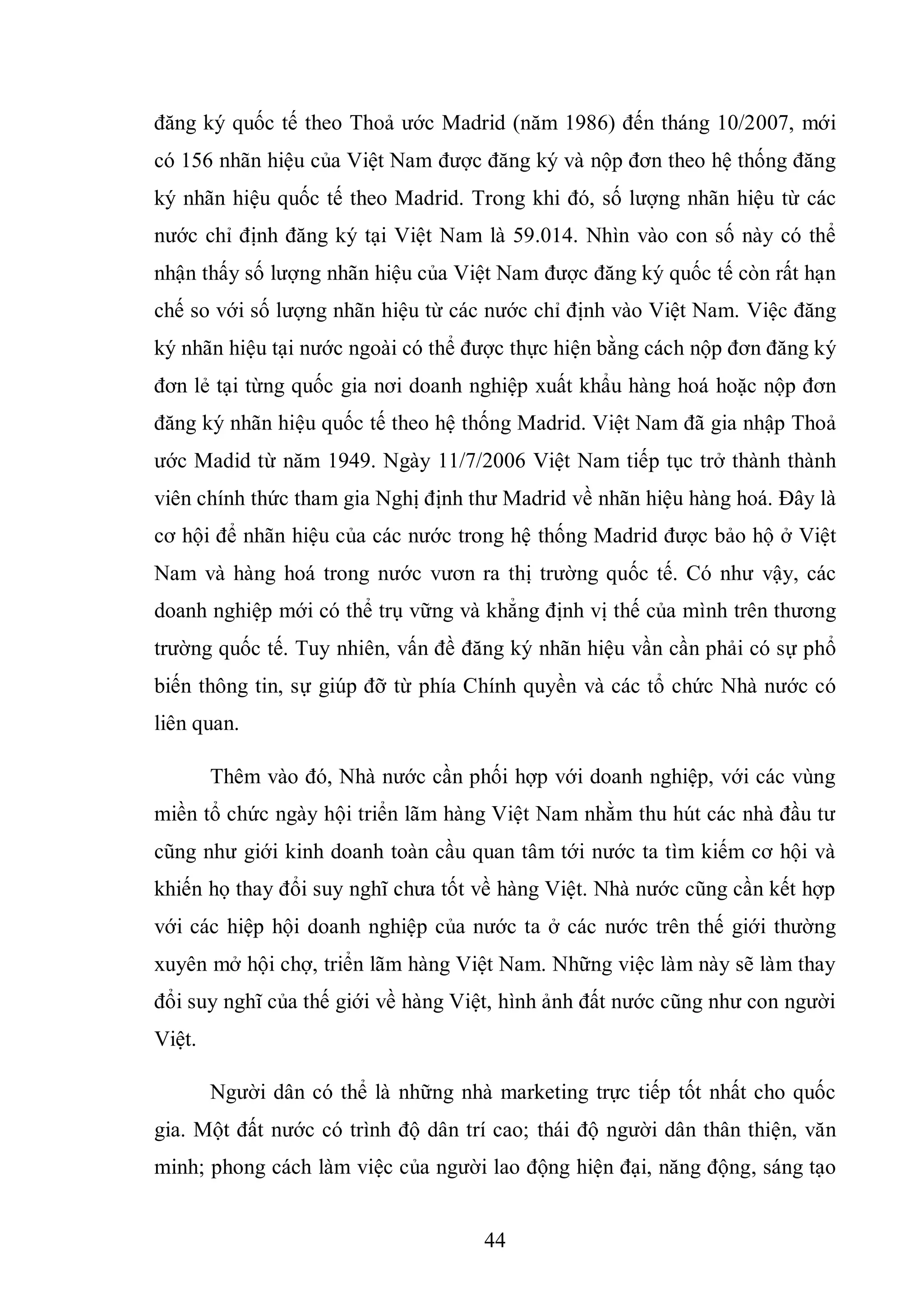 44
đăng ký quốc tế theo Thoả ước Madrid (năm 1986) đến tháng 10/2007, mới
có 156 nhãn hiệu của Việt Nam được đăng ký và nộp đơn theo hệ thống đăng
ký nhãn hiệu quốc tế theo Madrid. Trong khi đó, số lượng nhãn hiệu từ các
nước chỉ định đăng ký tại Việt Nam là 59.014. Nhìn vào con số này có thể
nhận thấy số lượng nhãn hiệu của Việt Nam được đăng ký quốc tế còn rất hạn
chế so với số lượng nhãn hiệu từ các nước chỉ định vào Việt Nam. Việc đăng
ký nhãn hiệu tại nước ngoài có thể được thực hiện bằng cách nộp đơn đăng ký
đơn lẻ tại từng quốc gia nơi doanh nghiệp xuất khẩu hàng hoá hoặc nộp đơn
đăng ký nhãn hiệu quốc tế theo hệ thống Madrid. Việt Nam đã gia nhập Thoả
ước Madid từ năm 1949. Ngày 11/7/2006 Việt Nam tiếp tục trở thành thành
viên chính thức tham gia Nghị định thư Madrid về nhãn hiệu hàng hoá. Đây là
cơ hội để nhãn hiệu của các nước trong hệ thống Madrid được bảo hộ ở Việt
Nam và hàng hoá trong nước vươn ra thị trường quốc tế. Có như vậy, các
doanh nghiệp mới có thể trụ vững và khẳng định vị thế của mình trên thương
trường quốc tế. Tuy nhiên, vấn đề đăng ký nhãn hiệu vần cần phải có sự phổ
biến thông tin, sự giúp đỡ từ phía Chính quyền và các tổ chức Nhà nước có
liên quan.
Thêm vào đó, Nhà nước cần phối hợp với doanh nghiệp, với các vùng
miền tổ chức ngày hội triển lãm hàng Việt Nam nhằm thu hút các nhà đầu tư
cũng như giới kinh doanh toàn cầu quan tâm tới nước ta tìm kiếm cơ hội và
khiến họ thay đổi suy nghĩ chưa tốt về hàng Việt. Nhà nước cũng cần kết hợp
với các hiệp hội doanh nghiệp của nước ta ở các nước trên thế giới thường
xuyên mở hội chợ, triển lãm hàng Việt Nam. Những việc làm này sẽ làm thay
đổi suy nghĩ của thế giới về hàng Việt, hình ảnh đất nước cũng như con người
Việt.
Người dân có thể là những nhà marketing trực tiếp tốt nhất cho quốc
gia. Một đất nước có trình độ dân trí cao; thái độ người dân thân thiện, văn
minh; phong cách làm việc của người lao động hiện đại, năng động, sáng tạo
 