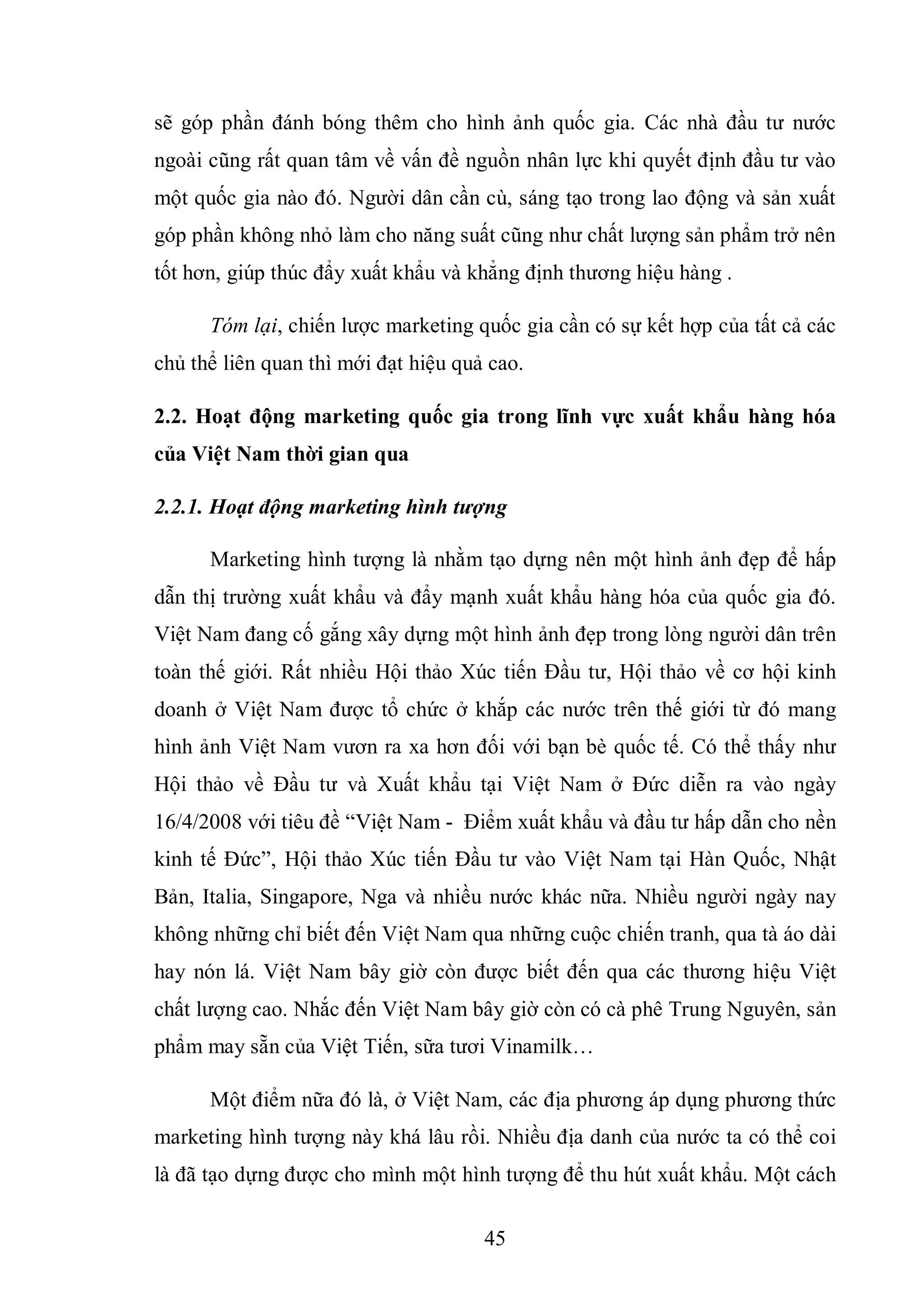 45
sẽ góp phần đánh bóng thêm cho hình ảnh quốc gia. Các nhà đầu tư nước
ngoài cũng rất quan tâm về vấn đề nguồn nhân lực khi quyết định đầu tư vào
một quốc gia nào đó. Người dân cần cù, sáng tạo trong lao động và sản xuất
góp phần không nhỏ làm cho năng suất cũng như chất lượng sản phẩm trở nên
tốt hơn, giúp thúc đẩy xuất khẩu và khẳng định thương hiệu hàng .
Tóm lại, chiến lược marketing quốc gia cần có sự kết hợp của tất cả các
chủ thể liên quan thì mới đạt hiệu quả cao.
2.2. Hoạt động marketing quốc gia trong lĩnh vực xuất khẩu hàng hóa
của Việt Nam thời gian qua
2.2.1. Hoạt động marketing hình tượng
Marketing hình tượng là nhằm tạo dựng nên một hình ảnh đẹp để hấp
dẫn thị trường xuất khẩu và đẩy mạnh xuất khẩu hàng hóa của quốc gia đó.
Việt Nam đang cố gắng xây dựng một hình ảnh đẹp trong lòng người dân trên
toàn thế giới. Rất nhiều Hội thảo Xúc tiến Đầu tư, Hội thảo về cơ hội kinh
doanh ở Việt Nam được tổ chức ở khắp các nước trên thế giới từ đó mang
hình ảnh Việt Nam vươn ra xa hơn đối với bạn bè quốc tế. Có thể thấy như
Hội thảo về Đầu tư và Xuất khẩu tại Việt Nam ở Đức diễn ra vào ngày
16/4/2008 với tiêu đề “Việt Nam - Điểm xuất khẩu và đầu tư hấp dẫn cho nền
kinh tế Đức”, Hội thảo Xúc tiến Đầu tư vào Việt Nam tại Hàn Quốc, Nhật
Bản, Italia, Singapore, Nga và nhiều nước khác nữa. Nhiều người ngày nay
không những chỉ biết đến Việt Nam qua những cuộc chiến tranh, qua tà áo dài
hay nón lá. Việt Nam bây giờ còn được biết đến qua các thương hiệu Việt
chất lượng cao. Nhắc đến Việt Nam bây giờ còn có cà phê Trung Nguyên, sản
phẩm may sẵn của Việt Tiến, sữa tươi Vinamilk…
Một điểm nữa đó là, ở Việt Nam, các địa phương áp dụng phương thức
marketing hình tượng này khá lâu rồi. Nhiều địa danh của nước ta có thể coi
là đã tạo dựng được cho mình một hình tượng để thu hút xuất khẩu. Một cách
 