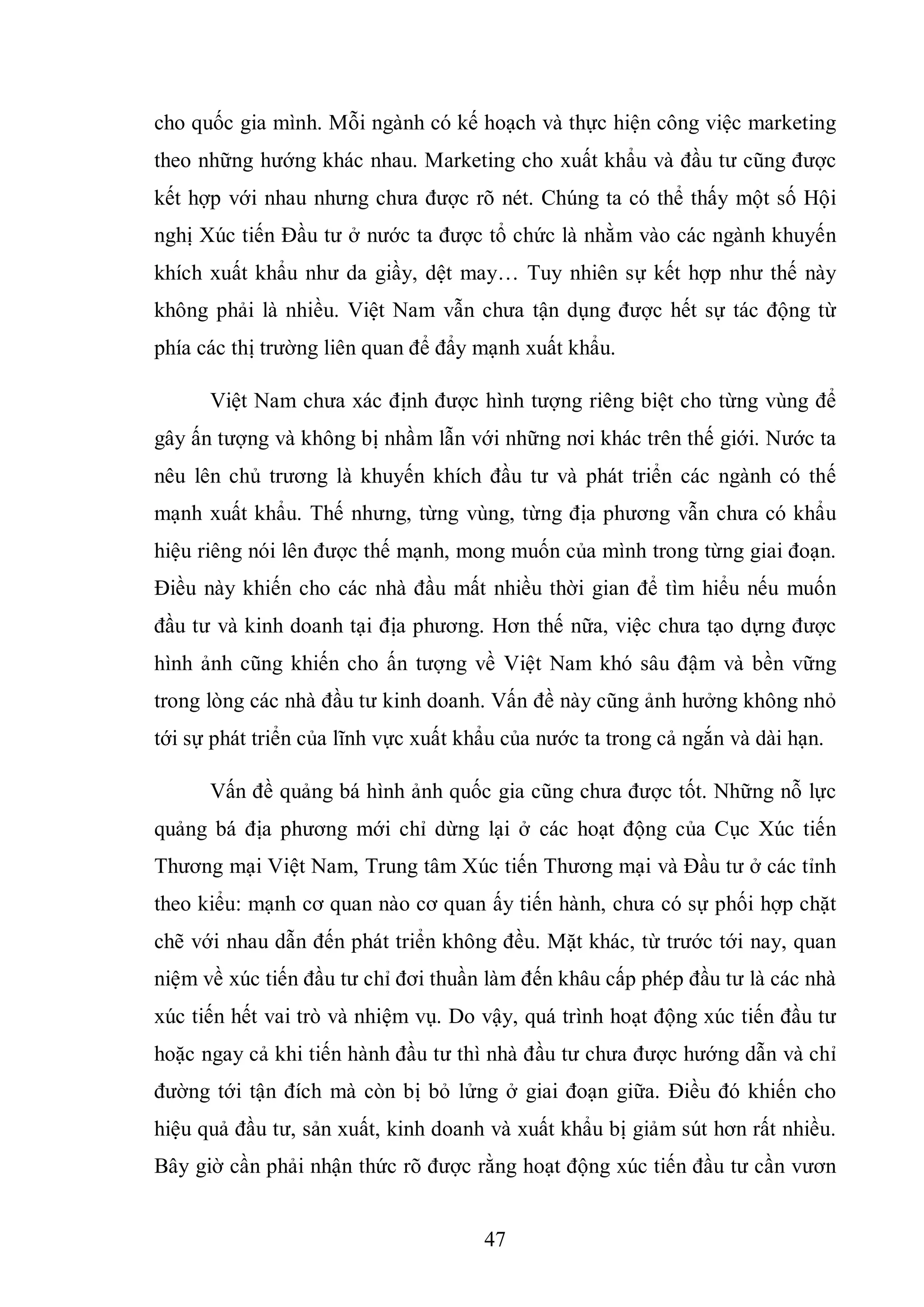 47
cho quốc gia mình. Mỗi ngành có kế hoạch và thực hiện công việc marketing
theo những hướng khác nhau. Marketing cho xuất khẩu và đầu tư cũng được
kết hợp với nhau nhưng chưa được rõ nét. Chúng ta có thể thấy một số Hội
nghị Xúc tiến Đầu tư ở nước ta được tổ chức là nhằm vào các ngành khuyến
khích xuất khẩu như da giầy, dệt may… Tuy nhiên sự kết hợp như thế này
không phải là nhiều. Việt Nam vẫn chưa tận dụng được hết sự tác động từ
phía các thị trường liên quan để đẩy mạnh xuất khẩu.
Việt Nam chưa xác định được hình tượng riêng biệt cho từng vùng để
gây ấn tượng và không bị nhầm lẫn với những nơi khác trên thế giới. Nước ta
nêu lên chủ trương là khuyến khích đầu tư và phát triển các ngành có thế
mạnh xuất khẩu. Thế nhưng, từng vùng, từng địa phương vẫn chưa có khẩu
hiệu riêng nói lên được thế mạnh, mong muốn của mình trong từng giai đoạn.
Điều này khiến cho các nhà đầu mất nhiều thời gian để tìm hiểu nếu muốn
đầu tư và kinh doanh tại địa phương. Hơn thế nữa, việc chưa tạo dựng được
hình ảnh cũng khiến cho ấn tượng về Việt Nam khó sâu đậm và bền vững
trong lòng các nhà đầu tư kinh doanh. Vấn đề này cũng ảnh hưởng không nhỏ
tới sự phát triển của lĩnh vực xuất khẩu của nước ta trong cả ngắn và dài hạn.
Vấn đề quảng bá hình ảnh quốc gia cũng chưa được tốt. Những nỗ lực
quảng bá địa phương mới chỉ dừng lại ở các hoạt động của Cục Xúc tiến
Thương mại Việt Nam, Trung tâm Xúc tiến Thương mại và Đầu tư ở các tỉnh
theo kiểu: mạnh cơ quan nào cơ quan ấy tiến hành, chưa có sự phối hợp chặt
chẽ với nhau dẫn đến phát triển không đều. Mặt khác, từ trước tới nay, quan
niệm về xúc tiến đầu tư chỉ đơi thuần làm đến khâu cấp phép đầu tư là các nhà
xúc tiến hết vai trò và nhiệm vụ. Do vậy, quá trình hoạt động xúc tiến đầu tư
hoặc ngay cả khi tiến hành đầu tư thì nhà đầu tư chưa được hướng dẫn và chỉ
đường tới tận đích mà còn bị bỏ lửng ở giai đoạn giữa. Điều đó khiến cho
hiệu quả đầu tư, sản xuất, kinh doanh và xuất khẩu bị giảm sút hơn rất nhiều.
Bây giờ cần phải nhận thức rõ được rằng hoạt động xúc tiến đầu tư cần vươn
 