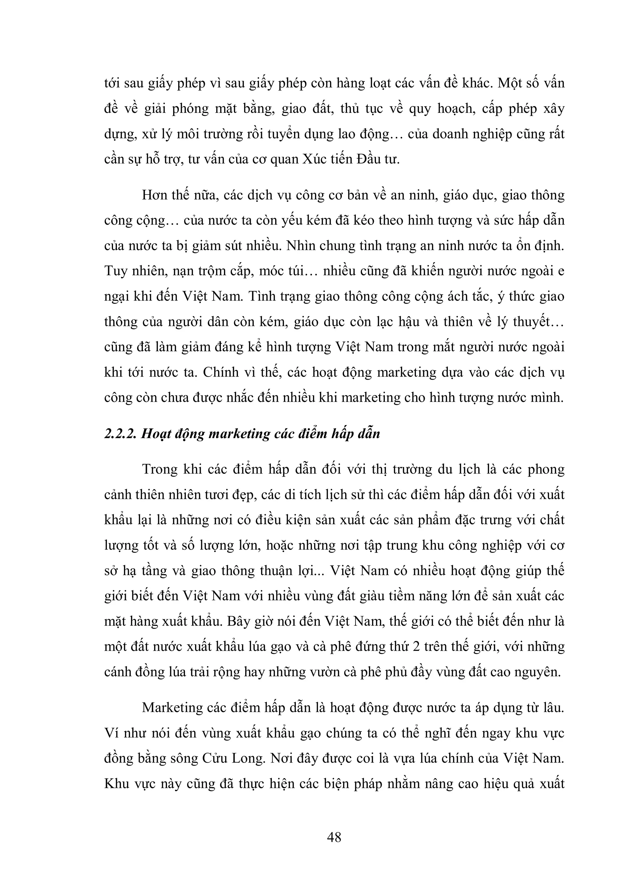 48
tới sau giấy phép vì sau giấy phép còn hàng loạt các vấn đề khác. Một số vấn
đề về giải phóng mặt bằng, giao đất, thủ tục về quy hoạch, cấp phép xây
dựng, xử lý môi trường rồi tuyển dụng lao động… của doanh nghiệp cũng rất
cần sự hỗ trợ, tư vấn của cơ quan Xúc tiến Đầu tư.
Hơn thế nữa, các dịch vụ công cơ bản về an ninh, giáo dục, giao thông
công cộng… của nước ta còn yếu kém đã kéo theo hình tượng và sức hấp dẫn
của nước ta bị giảm sút nhiều. Nhìn chung tình trạng an ninh nước ta ổn định.
Tuy nhiên, nạn trộm cắp, móc túi… nhiều cũng đã khiến người nước ngoài e
ngại khi đến Việt Nam. Tình trạng giao thông công cộng ách tắc, ý thức giao
thông của người dân còn kém, giáo dục còn lạc hậu và thiên về lý thuyết…
cũng đã làm giảm đáng kể hình tượng Việt Nam trong mắt người nước ngoài
khi tới nước ta. Chính vì thế, các hoạt động marketing dựa vào các dịch vụ
công còn chưa được nhắc đến nhiều khi marketing cho hình tượng nước mình.
2.2.2. Hoạt động marketing các điểm hấp dẫn
Trong khi các điểm hấp dẫn đối với thị trường du lịch là các phong
cảnh thiên nhiên tươi đẹp, các di tích lịch sử thì các điểm hấp dẫn đối với xuất
khẩu lại là những nơi có điều kiện sản xuất các sản phẩm đặc trưng với chất
lượng tốt và số lượng lớn, hoặc những nơi tập trung khu công nghiệp với cơ
sở hạ tầng và giao thông thuận lợi... Việt Nam có nhiều hoạt động giúp thế
giới biết đến Việt Nam với nhiều vùng đất giàu tiềm năng lớn để sản xuất các
mặt hàng xuất khẩu. Bây giờ nói đến Việt Nam, thế giới có thể biết đến như là
một đất nước xuất khẩu lúa gạo và cà phê đứng thứ 2 trên thế giới, với những
cánh đồng lúa trải rộng hay những vườn cà phê phủ đầy vùng đất cao nguyên.
Marketing các điểm hấp dẫn là hoạt động được nước ta áp dụng từ lâu.
Ví như nói đến vùng xuất khẩu gạo chúng ta có thể nghĩ đến ngay khu vực
đồng bằng sông Cửu Long. Nơi đây được coi là vựa lúa chính của Việt Nam.
Khu vực này cũng đã thực hiện các biện pháp nhằm nâng cao hiệu quả xuất
 