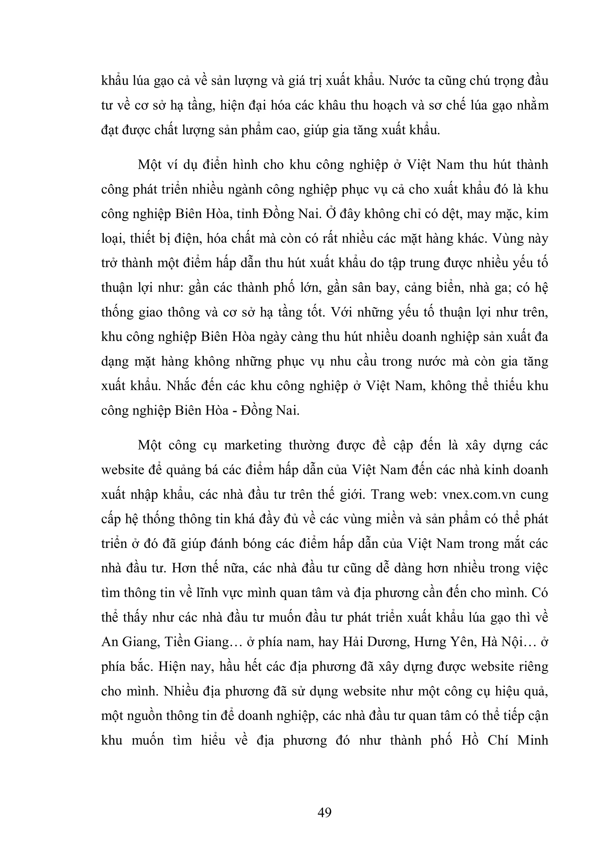 49
khẩu lúa gạo cả về sản lượng và giá trị xuất khẩu. Nước ta cũng chú trọng đầu
tư về cơ sở hạ tầng, hiện đại hóa các khâu thu hoạch và sơ chế lúa gạo nhằm
đạt được chất lượng sản phẩm cao, giúp gia tăng xuất khẩu.
Một ví dụ điển hình cho khu công nghiệp ở Việt Nam thu hút thành
công phát triển nhiều ngành công nghiệp phục vụ cả cho xuất khẩu đó là khu
công nghiệp Biên Hòa, tỉnh Đồng Nai. Ở đây không chỉ có dệt, may mặc, kim
loại, thiết bị điện, hóa chất mà còn có rất nhiều các mặt hàng khác. Vùng này
trở thành một điểm hấp dẫn thu hút xuất khẩu do tập trung được nhiều yếu tố
thuận lợi như: gần các thành phố lớn, gần sân bay, cảng biển, nhà ga; có hệ
thống giao thông và cơ sở hạ tầng tốt. Với những yếu tố thuận lợi như trên,
khu công nghiệp Biên Hòa ngày càng thu hút nhiều doanh nghiệp sản xuất đa
dạng mặt hàng không những phục vụ nhu cầu trong nước mà còn gia tăng
xuất khẩu. Nhắc đến các khu công nghiệp ở Việt Nam, không thể thiếu khu
công nghiệp Biên Hòa - Đồng Nai.
Một công cụ marketing thường được đề cập đến là xây dựng các
website để quảng bá các điểm hấp dẫn của Việt Nam đến các nhà kinh doanh
xuất nhập khẩu, các nhà đầu tư trên thế giới. Trang web: vnex.com.vn cung
cấp hệ thống thông tin khá đầy đủ về các vùng miền và sản phẩm có thể phát
triển ở đó đã giúp đánh bóng các điểm hấp dẫn của Việt Nam trong mắt các
nhà đầu tư. Hơn thế nữa, các nhà đầu tư cũng dễ dàng hơn nhiều trong việc
tìm thông tin về lĩnh vực mình quan tâm và địa phương cần đến cho mình. Có
thể thấy như các nhà đầu tư muốn đầu tư phát triển xuất khẩu lúa gạo thì về
An Giang, Tiền Giang… ở phía nam, hay Hải Dương, Hưng Yên, Hà Nội… ở
phía bắc. Hiện nay, hầu hết các địa phương đã xây dựng được website riêng
cho mình. Nhiều địa phương đã sử dụng website như một công cụ hiệu quả,
một nguồn thông tin để doanh nghiệp, các nhà đầu tư quan tâm có thể tiếp cận
khu muốn tìm hiểu về địa phương đó như thành phố Hồ Chí Minh
 