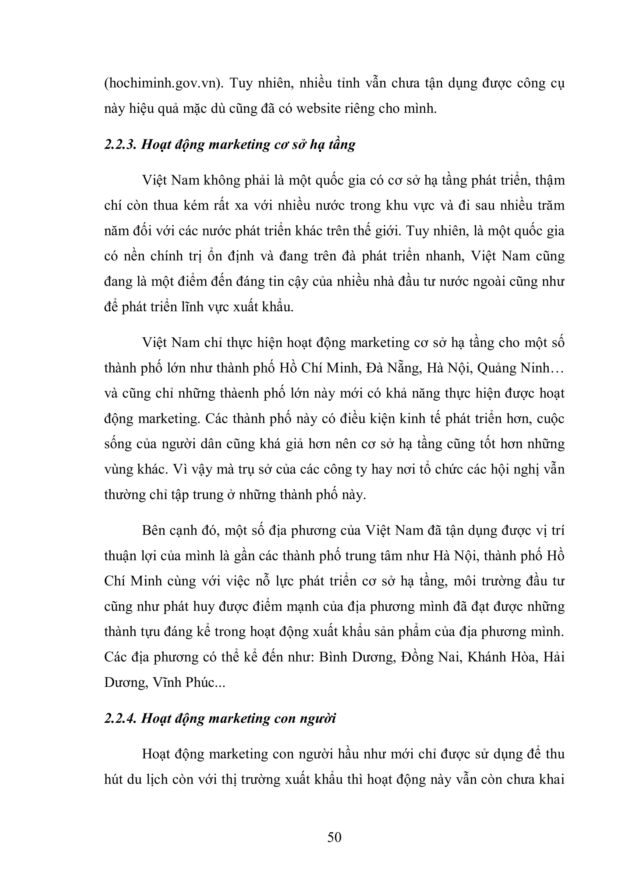 50
(hochiminh.gov.vn). Tuy nhiên, nhiều tỉnh vẫn chưa tận dụng được công cụ
này hiệu quả mặc dù cũng đã có website riêng cho mình.
2.2.3. Hoạt động marketing cơ sở hạ tầng
Việt Nam không phải là một quốc gia có cơ sở hạ tầng phát triển, thậm
chí còn thua kém rất xa với nhiều nước trong khu vực và đi sau nhiều trăm
năm đối với các nước phát triển khác trên thế giới. Tuy nhiên, là một quốc gia
có nền chính trị ổn định và đang trên đà phát triển nhanh, Việt Nam cũng
đang là một điểm đến đáng tin cậy của nhiều nhà đầu tư nước ngoài cũng như
để phát triển lĩnh vực xuất khẩu.
Việt Nam chỉ thực hiện hoạt động marketing cơ sở hạ tầng cho một số
thành phố lớn như thành phố Hồ Chí Minh, Đà Nẵng, Hà Nội, Quảng Ninh…
và cũng chỉ những thàenh phố lớn này mới có khả năng thực hiện được hoạt
động marketing. Các thành phố này có điều kiện kinh tế phát triển hơn, cuộc
sống của người dân cũng khá giả hơn nên cơ sở hạ tầng cũng tốt hơn những
vùng khác. Vì vậy mà trụ sở của các công ty hay nơi tổ chức các hội nghị vẫn
thường chỉ tập trung ở những thành phố này.
Bên cạnh đó, một số địa phương của Việt Nam đã tận dụng được vị trí
thuận lợi của mình là gần các thành phố trung tâm như Hà Nội, thành phố Hồ
Chí Minh cùng với việc nỗ lực phát triển cơ sở hạ tầng, môi trường đầu tư
cũng như phát huy được điểm mạnh của địa phương mình đã đạt được những
thành tựu đáng kể trong hoạt động xuất khẩu sản phẩm của địa phương mình.
Các địa phương có thể kể đến như: Bình Dương, Đồng Nai, Khánh Hòa, Hải
Dương, Vĩnh Phúc...
2.2.4. Hoạt động marketing con người
Hoạt động marketing con người hầu như mới chỉ được sử dụng để thu
hút du lịch còn với thị trường xuất khẩu thì hoạt động này vẫn còn chưa khai
 