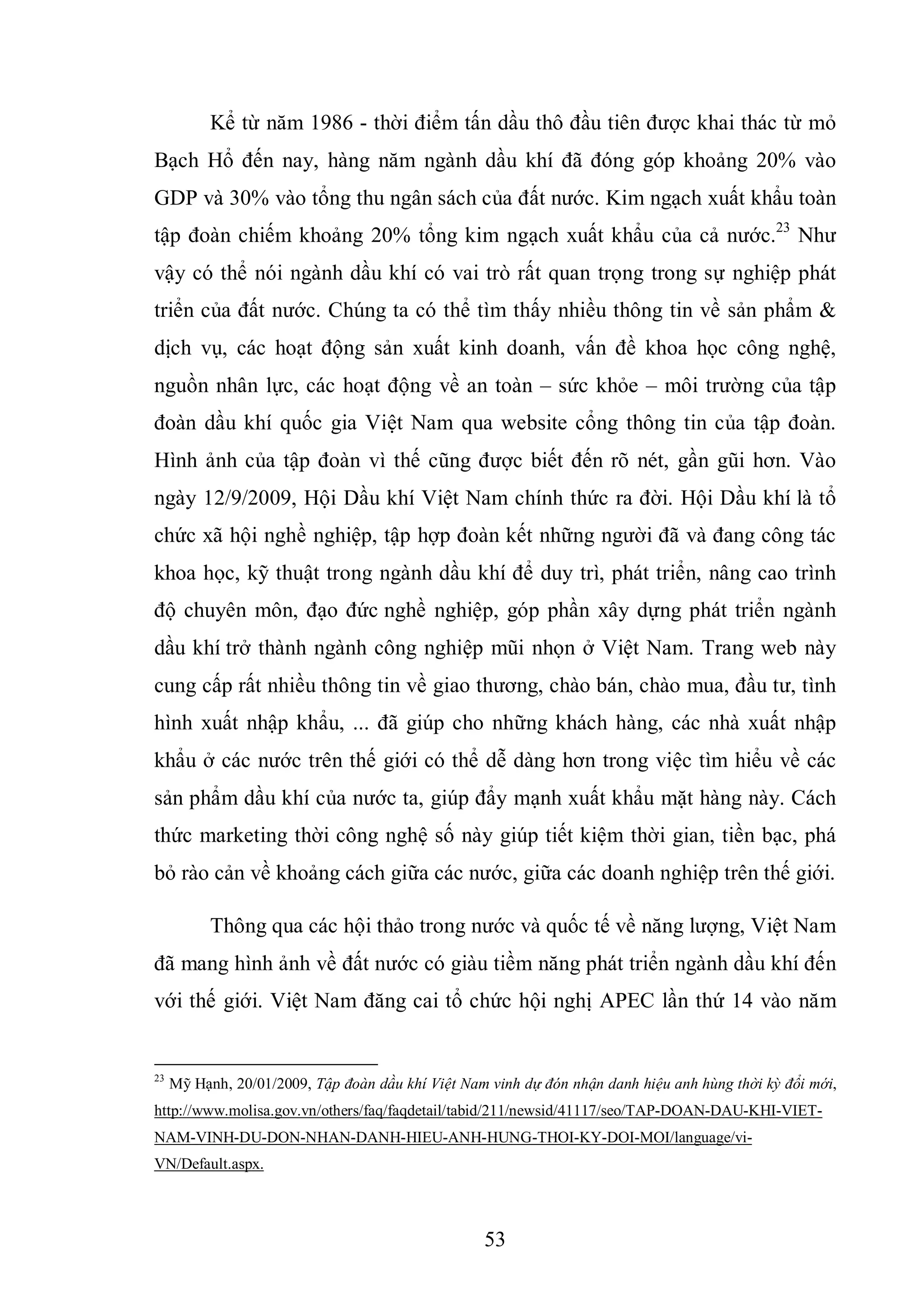 53
Kể từ năm 1986 - thời điểm tấn dầu thô đầu tiên được khai thác từ mỏ
Bạch Hổ đến nay, hàng năm ngành dầu khí đã đóng góp khoảng 20% vào
GDP và 30% vào tổng thu ngân sách của đất nước. Kim ngạch xuất khẩu toàn
tập đoàn chiếm khoảng 20% tổng kim ngạch xuất khẩu của cả nước.23
Như
vậy có thể nói ngành dầu khí có vai trò rất quan trọng trong sự nghiệp phát
triển của đất nước. Chúng ta có thể tìm thấy nhiều thông tin về sản phẩm &
dịch vụ, các hoạt động sản xuất kinh doanh, vấn đề khoa học công nghệ,
nguồn nhân lực, các hoạt động về an toàn – sức khỏe – môi trường của tập
đoàn dầu khí quốc gia Việt Nam qua website cổng thông tin của tập đoàn.
Hình ảnh của tập đoàn vì thế cũng được biết đến rõ nét, gần gũi hơn. Vào
ngày 12/9/2009, Hội Dầu khí Việt Nam chính thức ra đời. Hội Dầu khí là tổ
chức xã hội nghề nghiệp, tập hợp đoàn kết những người đã và đang công tác
khoa học, kỹ thuật trong ngành dầu khí để duy trì, phát triển, nâng cao trình
độ chuyên môn, đạo đức nghề nghiệp, góp phần xây dựng phát triển ngành
dầu khí trở thành ngành công nghiệp mũi nhọn ở Việt Nam. Trang web này
cung cấp rất nhiều thông tin về giao thương, chào bán, chào mua, đầu tư, tình
hình xuất nhập khẩu, ... đã giúp cho những khách hàng, các nhà xuất nhập
khẩu ở các nước trên thế giới có thể dễ dàng hơn trong việc tìm hiểu về các
sản phẩm dầu khí của nước ta, giúp đẩy mạnh xuất khẩu mặt hàng này. Cách
thức marketing thời công nghệ số này giúp tiết kiệm thời gian, tiền bạc, phá
bỏ rào cản về khoảng cách giữa các nước, giữa các doanh nghiệp trên thế giới.
Thông qua các hội thảo trong nước và quốc tế về năng lượng, Việt Nam
đã mang hình ảnh về đất nước có giàu tiềm năng phát triển ngành dầu khí đến
với thế giới. Việt Nam đăng cai tổ chức hội nghị APEC lần thứ 14 vào năm
23
Mỹ Hạnh, 20/01/2009, Tập đoàn dầu khí Việt Nam vinh dự đón nhận danh hiệu anh hùng thời kỳ đổi mới,
http://www.molisa.gov.vn/others/faq/faqdetail/tabid/211/newsid/41117/seo/TAP-DOAN-DAU-KHI-VIET-
NAM-VINH-DU-DON-NHAN-DANH-HIEU-ANH-HUNG-THOI-KY-DOI-MOI/language/vi-
VN/Default.aspx.
 