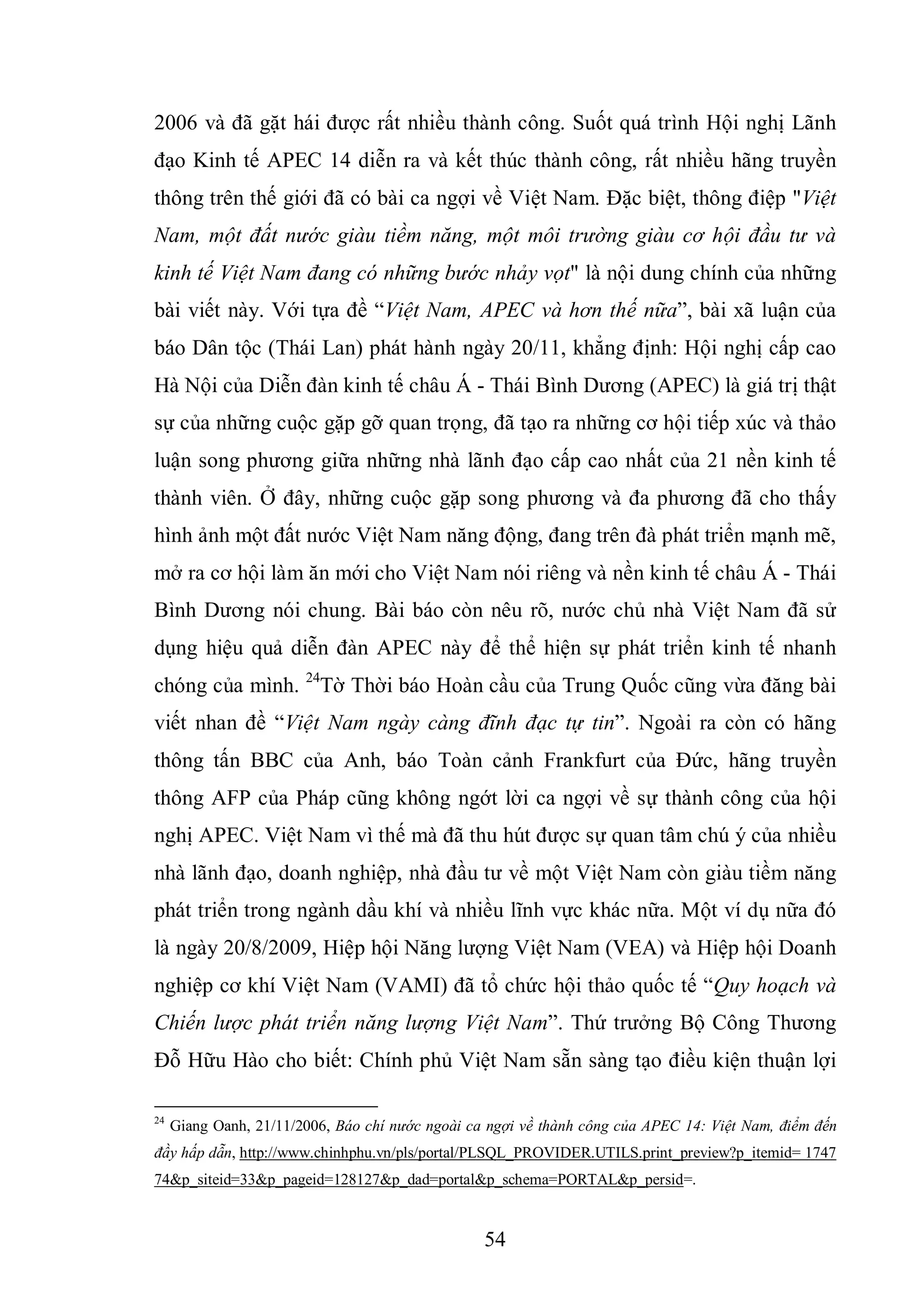 54
2006 và đã gặt hái được rất nhiều thành công. Suốt quá trình Hội nghị Lãnh
đạo Kinh tế APEC 14 diễn ra và kết thúc thành công, rất nhiều hãng truyền
thông trên thế giới đã có bài ca ngợi về Việt Nam. Đặc biệt, thông điệp "Việt
Nam, một đất nước giàu tiềm năng, một môi trường giàu cơ hội đầu tư và
kinh tế Việt Nam đang có những bước nhảy vọt" là nội dung chính của những
bài viết này. Với tựa đề “Việt Nam, APEC và hơn thế nữa”, bài xã luận của
báo Dân tộc (Thái Lan) phát hành ngày 20/11, khẳng định: Hội nghị cấp cao
Hà Nội của Diễn đàn kinh tế châu Á - Thái Bình Dương (APEC) là giá trị thật
sự của những cuộc gặp gỡ quan trọng, đã tạo ra những cơ hội tiếp xúc và thảo
luận song phương giữa những nhà lãnh đạo cấp cao nhất của 21 nền kinh tế
thành viên. Ở đây, những cuộc gặp song phương và đa phương đã cho thấy
hình ảnh một đất nước Việt Nam năng động, đang trên đà phát triển mạnh mẽ,
mở ra cơ hội làm ăn mới cho Việt Nam nói riêng và nền kinh tế châu Á - Thái
Bình Dương nói chung. Bài báo còn nêu rõ, nước chủ nhà Việt Nam đã sử
dụng hiệu quả diễn đàn APEC này để thể hiện sự phát triển kinh tế nhanh
chóng của mình. 24
Tờ Thời báo Hoàn cầu của Trung Quốc cũng vừa đăng bài
viết nhan đề “Việt Nam ngày càng đĩnh đạc tự tin”. Ngoài ra còn có hãng
thông tấn BBC của Anh, báo Toàn cảnh Frankfurt của Đức, hãng truyền
thông AFP của Pháp cũng không ngớt lời ca ngợi về sự thành công của hội
nghị APEC. Việt Nam vì thế mà đã thu hút được sự quan tâm chú ý của nhiều
nhà lãnh đạo, doanh nghiệp, nhà đầu tư về một Việt Nam còn giàu tiềm năng
phát triển trong ngành dầu khí và nhiều lĩnh vực khác nữa. Một ví dụ nữa đó
là ngày 20/8/2009, Hiệp hội Năng lượng Việt Nam (VEA) và Hiệp hội Doanh
nghiệp cơ khí Việt Nam (VAMI) đã tổ chức hội thảo quốc tế “Quy hoạch và
Chiến lược phát triển năng lượng Việt Nam”. Thứ trưởng Bộ Công Thương
Đỗ Hữu Hào cho biết: Chính phủ Việt Nam sẵn sàng tạo điều kiện thuận lợi
24
Giang Oanh, 21/11/2006, Báo chí nước ngoài ca ngợi về thành công của APEC 14: Việt Nam, điểm đến
đầy hấp dẫn, http://www.chinhphu.vn/pls/portal/PLSQL_PROVIDER.UTILS.print_preview?p_itemid= 1747
74&p_siteid=33&p_pageid=128127&p_dad=portal&p_schema=PORTAL&p_persid=.
 