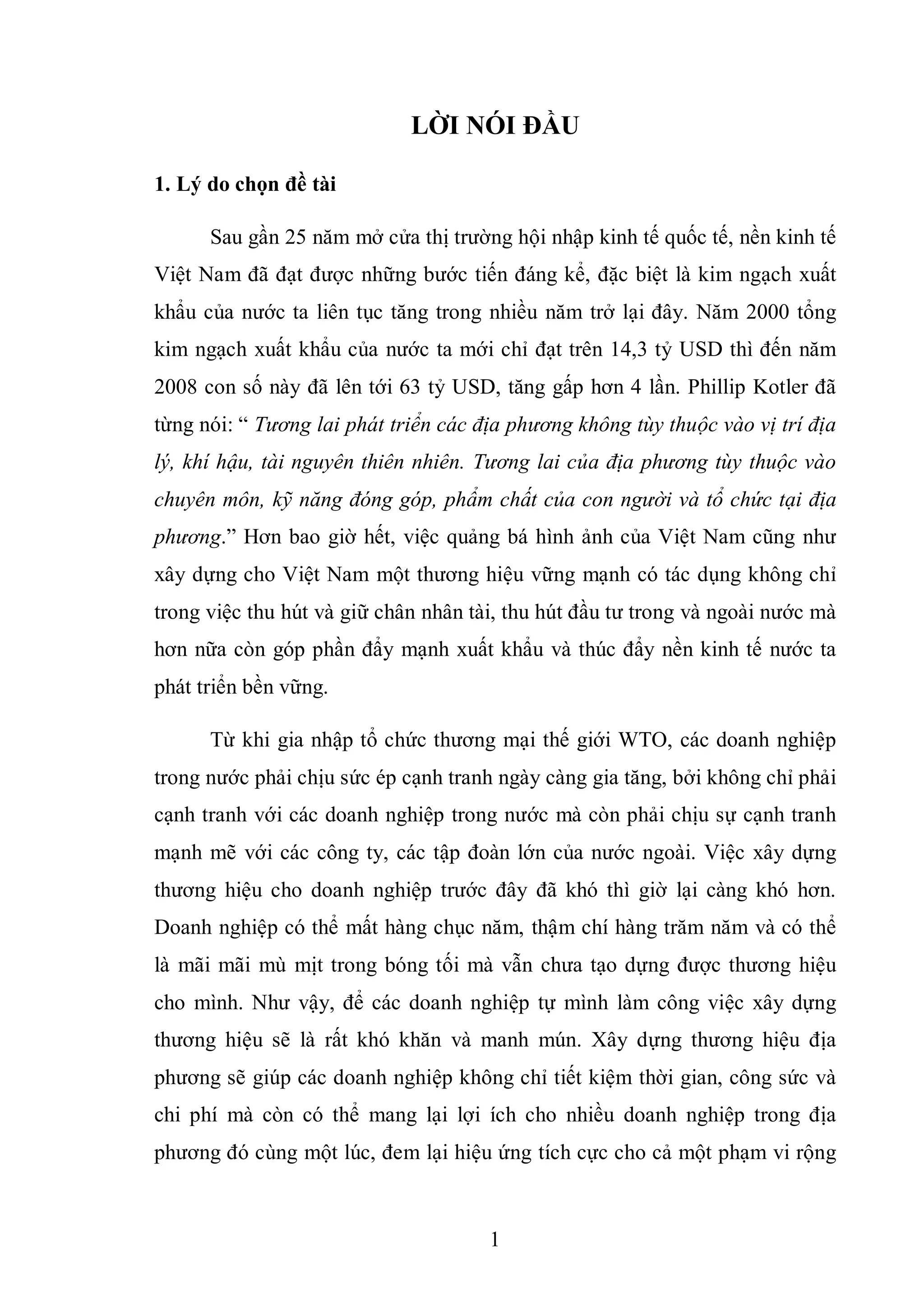 1
LỜI NÓI ĐẦU
1. Lý do chọn đề tài
Sau gần 25 năm mở cửa thị trường hội nhập kinh tế quốc tế, nền kinh tế
Việt Nam đã đạt được những bước tiến đáng kể, đặc biệt là kim ngạch xuất
khẩu của nước ta liên tục tăng trong nhiều năm trở lại đây. Năm 2000 tổng
kim ngạch xuất khẩu của nước ta mới chỉ đạt trên 14,3 tỷ USD thì đến năm
2008 con số này đã lên tới 63 tỷ USD, tăng gấp hơn 4 lần. Phillip Kotler đã
từng nói: “ Tương lai phát triển các địa phương không tùy thuộc vào vị trí địa
lý, khí hậu, tài nguyên thiên nhiên. Tương lai của địa phương tùy thuộc vào
chuyên môn, kỹ năng đóng góp, phẩm chất của con người và tổ chức tại địa
phương.” Hơn bao giờ hết, việc quảng bá hình ảnh của Việt Nam cũng như
xây dựng cho Việt Nam một thương hiệu vững mạnh có tác dụng không chỉ
trong việc thu hút và giữ chân nhân tài, thu hút đầu tư trong và ngoài nước mà
hơn nữa còn góp phần đẩy mạnh xuất khẩu và thúc đẩy nền kinh tế nước ta
phát triển bền vững.
Từ khi gia nhập tổ chức thương mại thế giới WTO, các doanh nghiệp
trong nước phải chịu sức ép cạnh tranh ngày càng gia tăng, bởi không chỉ phải
cạnh tranh với các doanh nghiệp trong nước mà còn phải chịu sự cạnh tranh
mạnh mẽ với các công ty, các tập đoàn lớn của nước ngoài. Việc xây dựng
thương hiệu cho doanh nghiệp trước đây đã khó thì giờ lại càng khó hơn.
Doanh nghiệp có thể mất hàng chục năm, thậm chí hàng trăm năm và có thể
là mãi mãi mù mịt trong bóng tối mà vẫn chưa tạo dựng được thương hiệu
cho mình. Như vậy, để các doanh nghiệp tự mình làm công việc xây dựng
thương hiệu sẽ là rất khó khăn và manh mún. Xây dựng thương hiệu địa
phương sẽ giúp các doanh nghiệp không chỉ tiết kiệm thời gian, công sức và
chi phí mà còn có thể mang lại lợi ích cho nhiều doanh nghiệp trong địa
phương đó cùng một lúc, đem lại hiệu ứng tích cực cho cả một phạm vi rộng
 
