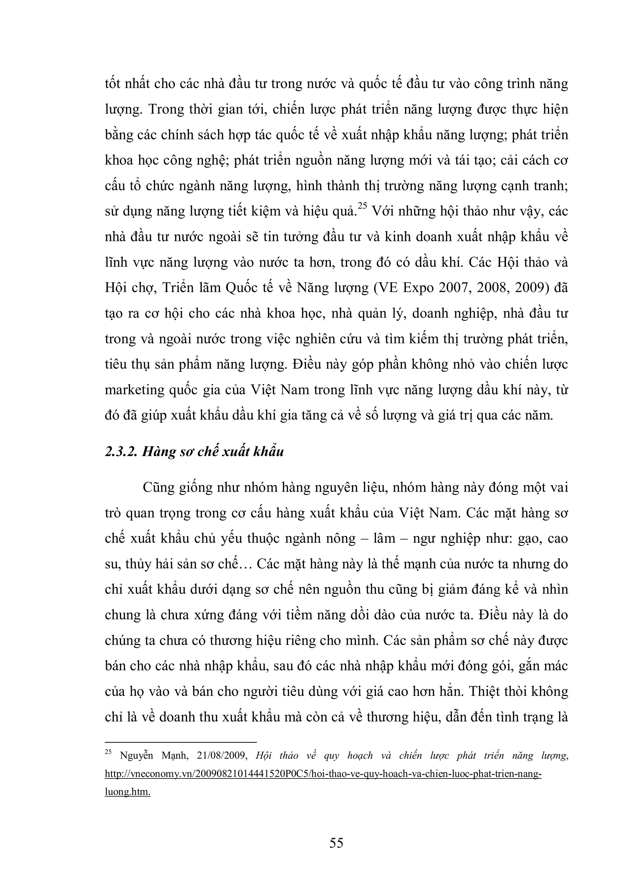 55
tốt nhất cho các nhà đầu tư trong nước và quốc tế đầu tư vào công trình năng
lượng. Trong thời gian tới, chiến lược phát triển năng lượng được thực hiện
bằng các chính sách hợp tác quốc tế về xuất nhập khẩu năng lượng; phát triển
khoa học công nghệ; phát triển nguồn năng lượng mới và tái tạo; cải cách cơ
cấu tổ chức ngành năng lượng, hình thành thị trường năng lượng cạnh tranh;
sử dụng năng lượng tiết kiệm và hiệu quả.25
Với những hội thảo như vậy, các
nhà đầu tư nước ngoài sẽ tin tưởng đầu tư và kinh doanh xuất nhập khẩu về
lĩnh vực năng lượng vào nước ta hơn, trong đó có dầu khí. Các Hội thảo và
Hội chợ, Triển lãm Quốc tế về Năng lượng (VE Expo 2007, 2008, 2009) đã
tạo ra cơ hội cho các nhà khoa học, nhà quản lý, doanh nghiệp, nhà đầu tư
trong và ngoài nước trong việc nghiên cứu và tìm kiếm thị trường phát triển,
tiêu thụ sản phẩm năng lượng. Điều này góp phần không nhỏ vào chiến lược
marketing quốc gia của Việt Nam trong lĩnh vực năng lượng dầu khí này, từ
đó đã giúp xuất khẩu dầu khí gia tăng cả về số lượng và giá trị qua các năm.
2.3.2. Hàng sơ chế xuất khẩu
Cũng giống như nhóm hàng nguyên liệu, nhóm hàng này đóng một vai
trò quan trọng trong cơ cấu hàng xuất khẩu của Việt Nam. Các mặt hàng sơ
chế xuất khẩu chủ yếu thuộc ngành nông – lâm – ngư nghiệp như: gạo, cao
su, thủy hải sản sơ chế… Các mặt hàng này là thế mạnh của nước ta nhưng do
chỉ xuất khẩu dưới dạng sơ chế nên nguồn thu cũng bị giảm đáng kể và nhìn
chung là chưa xứng đáng với tiềm năng dồi dào của nước ta. Điều này là do
chúng ta chưa có thương hiệu riêng cho mình. Các sản phẩm sơ chế này được
bán cho các nhà nhập khẩu, sau đó các nhà nhập khẩu mới đóng gói, gắn mác
của họ vào và bán cho người tiêu dùng với giá cao hơn hẳn. Thiệt thòi không
chỉ là về doanh thu xuất khẩu mà còn cả về thương hiệu, dẫn đến tình trạng là
25
Nguyễn Mạnh, 21/08/2009, Hội thảo về quy hoạch và chiến lược phát triển năng lượng,
http://vneconomy.vn/20090821014441520P0C5/hoi-thao-ve-quy-hoach-va-chien-luoc-phat-trien-nang-
luong.htm.
 
