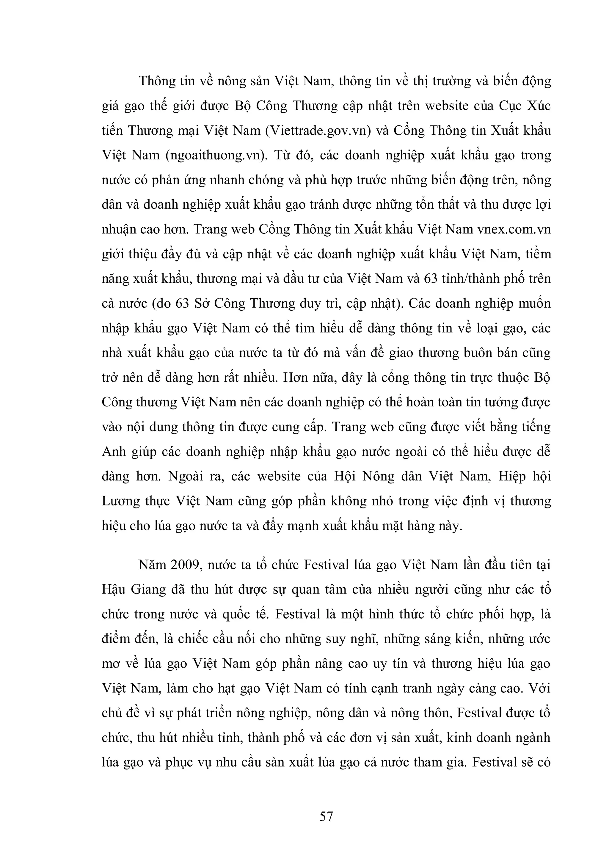 57
Thông tin về nông sản Việt Nam, thông tin về thị trường và biến động
giá gạo thế giới được Bộ Công Thương cập nhật trên website của Cục Xúc
tiến Thương mại Việt Nam (Viettrade.gov.vn) và Cổng Thông tin Xuất khẩu
Việt Nam (ngoaithuong.vn). Từ đó, các doanh nghiệp xuất khẩu gạo trong
nước có phản ứng nhanh chóng và phù hợp trước những biến động trên, nông
dân và doanh nghiệp xuất khẩu gạo tránh được những tổn thất và thu được lợi
nhuận cao hơn. Trang web Cổng Thông tin Xuất khẩu Việt Nam vnex.com.vn
giới thiệu đầy đủ và cập nhật về các doanh nghiệp xuất khẩu Việt Nam, tiềm
năng xuất khẩu, thương mại và đầu tư của Việt Nam và 63 tỉnh/thành phố trên
cả nước (do 63 Sở Công Thương duy trì, cập nhật). Các doanh nghiệp muốn
nhập khẩu gạo Việt Nam có thể tìm hiểu dễ dàng thông tin về loại gạo, các
nhà xuất khẩu gạo của nước ta từ đó mà vấn đề giao thương buôn bán cũng
trở nên dễ dàng hơn rất nhiều. Hơn nữa, đây là cổng thông tin trực thuộc Bộ
Công thương Việt Nam nên các doanh nghiệp có thể hoàn toàn tin tưởng được
vào nội dung thông tin được cung cấp. Trang web cũng được viết bằng tiếng
Anh giúp các doanh nghiệp nhập khẩu gạo nước ngoài có thể hiểu được dễ
dàng hơn. Ngoài ra, các website của Hội Nông dân Việt Nam, Hiệp hội
Lương thực Việt Nam cũng góp phần không nhỏ trong việc định vị thương
hiệu cho lúa gạo nước ta và đẩy mạnh xuất khẩu mặt hàng này.
Năm 2009, nước ta tổ chức Festival lúa gạo Việt Nam lần đầu tiên tại
Hậu Giang đã thu hút được sự quan tâm của nhiều người cũng như các tổ
chức trong nước và quốc tế. Festival là một hình thức tổ chức phối hợp, là
điểm đến, là chiếc cầu nối cho những suy nghĩ, những sáng kiến, những ước
mơ về lúa gạo Việt Nam góp phần nâng cao uy tín và thương hiệu lúa gạo
Việt Nam, làm cho hạt gạo Việt Nam có tính cạnh tranh ngày càng cao. Với
chủ đề vì sự phát triển nông nghiệp, nông dân và nông thôn, Festival được tổ
chức, thu hút nhiều tỉnh, thành phố và các đơn vị sản xuất, kinh doanh ngành
lúa gạo và phục vụ nhu cầu sản xuất lúa gạo cả nước tham gia. Festival sẽ có
 