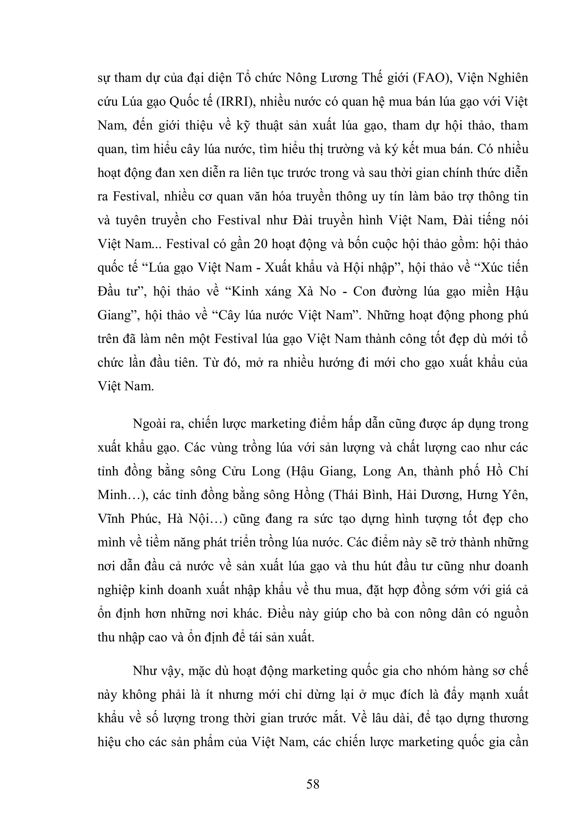 58
sự tham dự của đại diện Tổ chức Nông Lương Thế giới (FAO), Viện Nghiên
cứu Lúa gạo Quốc tế (IRRI), nhiều nước có quan hệ mua bán lúa gạo với Việt
Nam, đến giới thiệu về kỹ thuật sản xuất lúa gạo, tham dự hội thảo, tham
quan, tìm hiểu cây lúa nước, tìm hiểu thị trường và ký kết mua bán. Có nhiều
hoạt động đan xen diễn ra liên tục trước trong và sau thời gian chính thức diễn
ra Festival, nhiều cơ quan văn hóa truyền thông uy tín làm bảo trợ thông tin
và tuyên truyền cho Festival như Đài truyền hình Việt Nam, Đài tiếng nói
Việt Nam... Festival có gần 20 hoạt động và bốn cuộc hội thảo gồm: hội thảo
quốc tế “Lúa gạo Việt Nam - Xuất khẩu và Hội nhập”, hội thảo về “Xúc tiến
Đầu tư”, hội thảo về “Kinh xáng Xà No - Con đường lúa gạo miền Hậu
Giang”, hội thảo về “Cây lúa nước Việt Nam”. Những hoạt động phong phú
trên đã làm nên một Festival lúa gạo Việt Nam thành công tốt đẹp dù mới tổ
chức lần đầu tiên. Từ đó, mở ra nhiều hướng đi mới cho gạo xuất khẩu của
Việt Nam.
Ngoài ra, chiến lược marketing điểm hấp dẫn cũng được áp dụng trong
xuất khẩu gạo. Các vùng trồng lúa với sản lượng và chất lượng cao như các
tỉnh đồng bằng sông Cửu Long (Hậu Giang, Long An, thành phố Hồ Chí
Minh…), các tỉnh đồng bằng sông Hồng (Thái Bình, Hải Dương, Hưng Yên,
Vĩnh Phúc, Hà Nội…) cũng đang ra sức tạo dựng hình tượng tốt đẹp cho
mình về tiềm năng phát triển trồng lúa nước. Các điểm này sẽ trở thành những
nơi dẫn đầu cả nước về sản xuất lúa gạo và thu hút đầu tư cũng như doanh
nghiệp kinh doanh xuất nhập khẩu về thu mua, đặt hợp đồng sớm với giá cả
ổn định hơn những nơi khác. Điều này giúp cho bà con nông dân có nguồn
thu nhập cao và ổn định để tái sản xuất.
Như vậy, mặc dù hoạt động marketing quốc gia cho nhóm hàng sơ chế
này không phải là ít nhưng mới chỉ dừng lại ở mục đích là đẩy mạnh xuất
khẩu về số lượng trong thời gian trước mắt. Về lâu dài, để tạo dựng thương
hiệu cho các sản phẩm của Việt Nam, các chiến lược marketing quốc gia cần
 