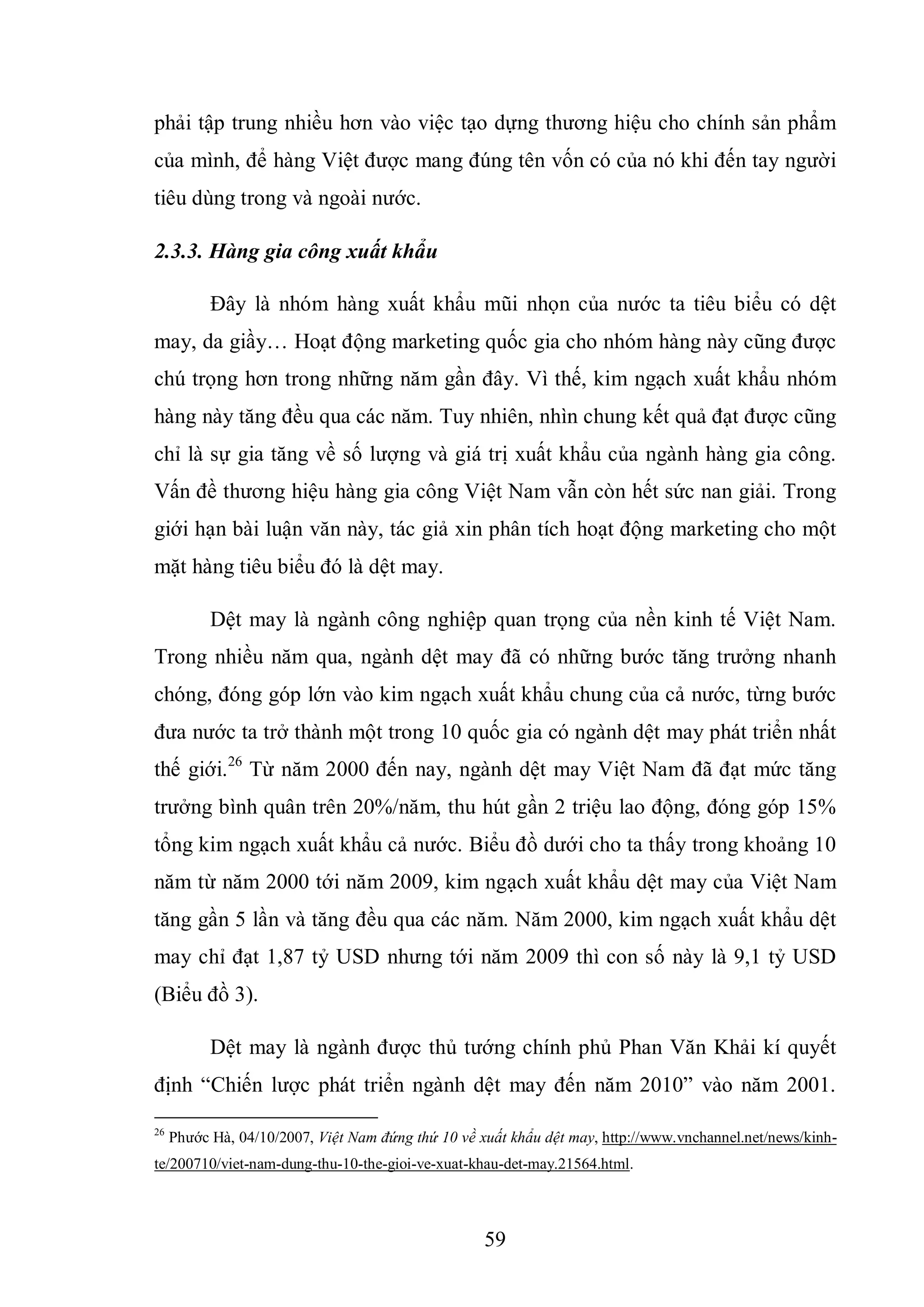 59
phải tập trung nhiều hơn vào việc tạo dựng thương hiệu cho chính sản phẩm
của mình, để hàng Việt được mang đúng tên vốn có của nó khi đến tay người
tiêu dùng trong và ngoài nước.
2.3.3. Hàng gia công xuất khẩu
Đây là nhóm hàng xuất khẩu mũi nhọn của nước ta tiêu biểu có dệt
may, da giầy… Hoạt động marketing quốc gia cho nhóm hàng này cũng được
chú trọng hơn trong những năm gần đây. Vì thế, kim ngạch xuất khẩu nhóm
hàng này tăng đều qua các năm. Tuy nhiên, nhìn chung kết quả đạt được cũng
chỉ là sự gia tăng về số lượng và giá trị xuất khẩu của ngành hàng gia công.
Vấn đề thương hiệu hàng gia công Việt Nam vẫn còn hết sức nan giải. Trong
giới hạn bài luận văn này, tác giả xin phân tích hoạt động marketing cho một
mặt hàng tiêu biểu đó là dệt may.
Dệt may là ngành công nghiệp quan trọng của nền kinh tế Việt Nam.
Trong nhiều năm qua, ngành dệt may đã có những bước tăng trưởng nhanh
chóng, đóng góp lớn vào kim ngạch xuất khẩu chung của cả nước, từng bước
đưa nước ta trở thành một trong 10 quốc gia có ngành dệt may phát triển nhất
thế giới.26
Từ năm 2000 đến nay, ngành dệt may Việt Nam đã đạt mức tăng
trưởng bình quân trên 20%/năm, thu hút gần 2 triệu lao động, đóng góp 15%
tổng kim ngạch xuất khẩu cả nước. Biểu đồ dưới cho ta thấy trong khoảng 10
năm từ năm 2000 tới năm 2009, kim ngạch xuất khẩu dệt may của Việt Nam
tăng gần 5 lần và tăng đều qua các năm. Năm 2000, kim ngạch xuất khẩu dệt
may chỉ đạt 1,87 tỷ USD nhưng tới năm 2009 thì con số này là 9,1 tỷ USD
(Biểu đồ 3).
Dệt may là ngành được thủ tướng chính phủ Phan Văn Khải kí quyết
định “Chiến lược phát triển ngành dệt may đến năm 2010” vào năm 2001.
26
Phước Hà, 04/10/2007, Việt Nam đứng thứ 10 về xuất khẩu dệt may, http://www.vnchannel.net/news/kinh-
te/200710/viet-nam-dung-thu-10-the-gioi-ve-xuat-khau-det-may.21564.html.
 