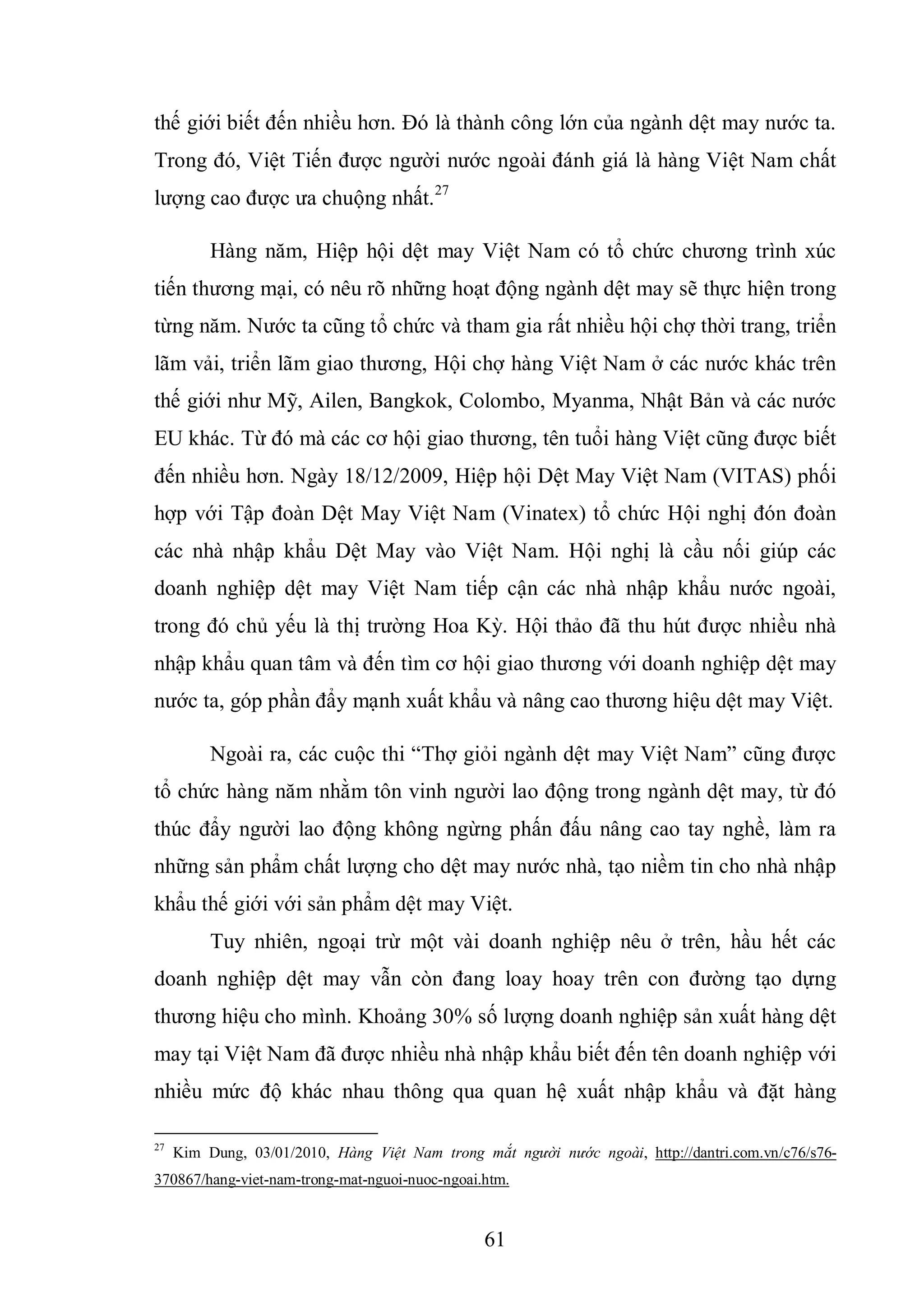 61
thế giới biết đến nhiều hơn. Đó là thành công lớn của ngành dệt may nước ta.
Trong đó, Việt Tiến được người nước ngoài đánh giá là hàng Việt Nam chất
lượng cao được ưa chuộng nhất.27
Hàng năm, Hiệp hội dệt may Việt Nam có tổ chức chương trình xúc
tiến thương mại, có nêu rõ những hoạt động ngành dệt may sẽ thực hiện trong
từng năm. Nước ta cũng tổ chức và tham gia rất nhiều hội chợ thời trang, triển
lãm vải, triển lãm giao thương, Hội chợ hàng Việt Nam ở các nước khác trên
thế giới như Mỹ, Ailen, Bangkok, Colombo, Myanma, Nhật Bản và các nước
EU khác. Từ đó mà các cơ hội giao thương, tên tuổi hàng Việt cũng được biết
đến nhiều hơn. Ngày 18/12/2009, Hiệp hội Dệt May Việt Nam (VITAS) phối
hợp với Tập đoàn Dệt May Việt Nam (Vinatex) tổ chức Hội nghị đón đoàn
các nhà nhập khẩu Dệt May vào Việt Nam. Hội nghị là cầu nối giúp các
doanh nghiệp dệt may Việt Nam tiếp cận các nhà nhập khẩu nước ngoài,
trong đó chủ yếu là thị trường Hoa Kỳ. Hội thảo đã thu hút được nhiều nhà
nhập khẩu quan tâm và đến tìm cơ hội giao thương với doanh nghiệp dệt may
nước ta, góp phần đẩy mạnh xuất khẩu và nâng cao thương hiệu dệt may Việt.
Ngoài ra, các cuộc thi “Thợ giỏi ngành dệt may Việt Nam” cũng được
tổ chức hàng năm nhằm tôn vinh người lao động trong ngành dệt may, từ đó
thúc đẩy người lao động không ngừng phấn đấu nâng cao tay nghề, làm ra
những sản phẩm chất lượng cho dệt may nước nhà, tạo niềm tin cho nhà nhập
khẩu thế giới với sản phẩm dệt may Việt.
Tuy nhiên, ngoại trừ một vài doanh nghiệp nêu ở trên, hầu hết các
doanh nghiệp dệt may vẫn còn đang loay hoay trên con đường tạo dựng
thương hiệu cho mình. Khoảng 30% số lượng doanh nghiệp sản xuất hàng dệt
may tại Việt Nam đã được nhiều nhà nhập khẩu biết đến tên doanh nghiệp với
nhiều mức độ khác nhau thông qua quan hệ xuất nhập khẩu và đặt hàng
27
Kim Dung, 03/01/2010, Hàng Việt Nam trong mắt người nước ngoài, http://dantri.com.vn/c76/s76-
370867/hang-viet-nam-trong-mat-nguoi-nuoc-ngoai.htm.
 
