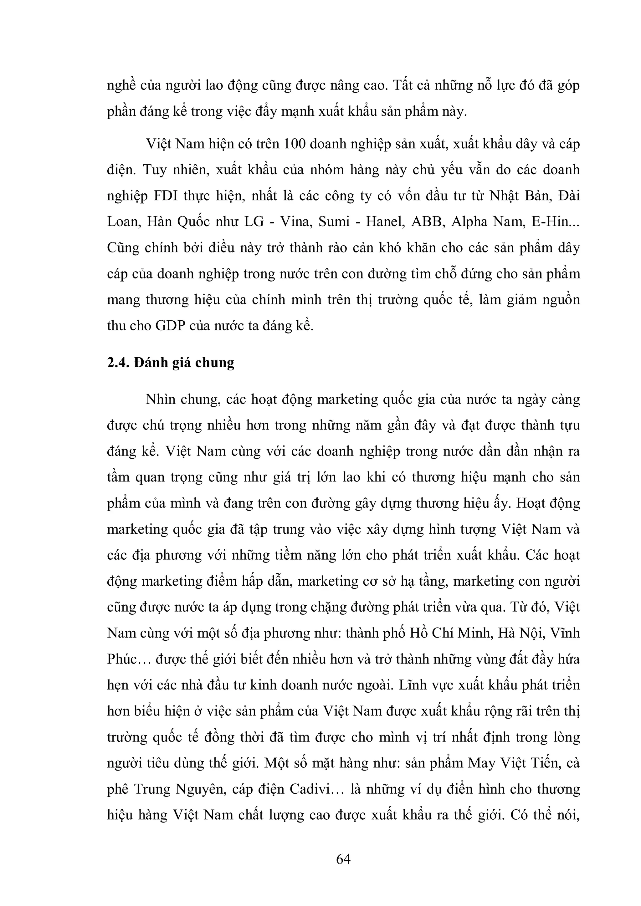 64
nghề của người lao động cũng được nâng cao. Tất cả những nỗ lực đó đã góp
phần đáng kể trong việc đẩy mạnh xuất khẩu sản phẩm này.
Việt Nam hiện có trên 100 doanh nghiệp sản xuất, xuất khẩu dây và cáp
điện. Tuy nhiên, xuất khẩu của nhóm hàng này chủ yếu vẫn do các doanh
nghiệp FDI thực hiện, nhất là các công ty có vốn đầu tư từ Nhật Bản, Đài
Loan, Hàn Quốc như LG - Vina, Sumi - Hanel, ABB, Alpha Nam, E-Hin...
Cũng chính bởi điều này trở thành rào cản khó khăn cho các sản phẩm dây
cáp của doanh nghiệp trong nước trên con đường tìm chỗ đứng cho sản phẩm
mang thương hiệu của chính mình trên thị trường quốc tế, làm giảm nguồn
thu cho GDP của nước ta đáng kể.
2.4. Đánh giá chung
Nhìn chung, các hoạt động marketing quốc gia của nước ta ngày càng
được chú trọng nhiều hơn trong những năm gần đây và đạt được thành tựu
đáng kể. Việt Nam cùng với các doanh nghiệp trong nước dần dần nhận ra
tầm quan trọng cũng như giá trị lớn lao khi có thương hiệu mạnh cho sản
phẩm của mình và đang trên con đường gây dựng thương hiệu ấy. Hoạt động
marketing quốc gia đã tập trung vào việc xây dựng hình tượng Việt Nam và
các địa phương với những tiềm năng lớn cho phát triển xuất khẩu. Các hoạt
động marketing điểm hấp dẫn, marketing cơ sở hạ tầng, marketing con người
cũng được nước ta áp dụng trong chặng đường phát triển vừa qua. Từ đó, Việt
Nam cùng với một số địa phương như: thành phố Hồ Chí Minh, Hà Nội, Vĩnh
Phúc… được thế giới biết đến nhiều hơn và trở thành những vùng đất đầy hứa
hẹn với các nhà đầu tư kinh doanh nước ngoài. Lĩnh vực xuất khẩu phát triển
hơn biểu hiện ở việc sản phẩm của Việt Nam được xuất khẩu rộng rãi trên thị
trường quốc tế đồng thời đã tìm được cho mình vị trí nhất định trong lòng
người tiêu dùng thế giới. Một số mặt hàng như: sản phẩm May Việt Tiến, cà
phê Trung Nguyên, cáp điện Cadivi… là những ví dụ điển hình cho thương
hiệu hàng Việt Nam chất lượng cao được xuất khẩu ra thế giới. Có thể nói,
 