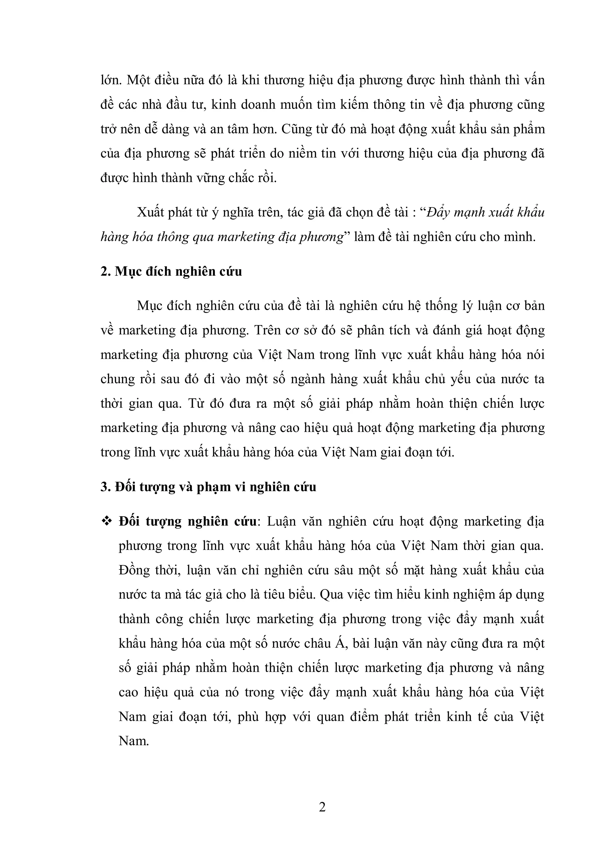 2
lớn. Một điều nữa đó là khi thương hiệu địa phương được hình thành thì vấn
đề các nhà đầu tư, kinh doanh muốn tìm kiếm thông tin về địa phương cũng
trở nên dễ dàng và an tâm hơn. Cũng từ đó mà hoạt động xuất khẩu sản phẩm
của địa phương sẽ phát triển do niềm tin với thương hiệu của địa phương đã
được hình thành vững chắc rồi.
Xuất phát từ ý nghĩa trên, tác giả đã chọn đề tài : “Đẩy mạnh xuất khẩu
hàng hóa thông qua marketing địa phương” làm đề tài nghiên cứu cho mình.
2. Mục đích nghiên cứu
Mục đích nghiên cứu của đề tài là nghiên cứu hệ thống lý luận cơ bản
về marketing địa phương. Trên cơ sở đó sẽ phân tích và đánh giá hoạt động
marketing địa phương của Việt Nam trong lĩnh vực xuất khẩu hàng hóa nói
chung rồi sau đó đi vào một số ngành hàng xuất khẩu chủ yếu của nước ta
thời gian qua. Từ đó đưa ra một số giải pháp nhằm hoàn thiện chiến lược
marketing địa phương và nâng cao hiệu quả hoạt động marketing địa phương
trong lĩnh vực xuất khẩu hàng hóa của Việt Nam giai đoạn tới.
3. Đối tƣợng và phạm vi nghiên cứu
 Đối tƣợng nghiên cứu: Luận văn nghiên cứu hoạt động marketing địa
phương trong lĩnh vực xuất khẩu hàng hóa của Việt Nam thời gian qua.
Đồng thời, luận văn chỉ nghiên cứu sâu một số mặt hàng xuất khẩu của
nước ta mà tác giả cho là tiêu biểu. Qua việc tìm hiểu kinh nghiệm áp dụng
thành công chiến lược marketing địa phương trong việc đẩy mạnh xuất
khẩu hàng hóa của một số nước châu Á, bài luận văn này cũng đưa ra một
số giải pháp nhằm hoàn thiện chiến lược marketing địa phương và nâng
cao hiệu quả của nó trong việc đẩy mạnh xuất khẩu hàng hóa của Việt
Nam giai đoạn tới, phù hợp với quan điểm phát triển kinh tế của Việt
Nam.
 