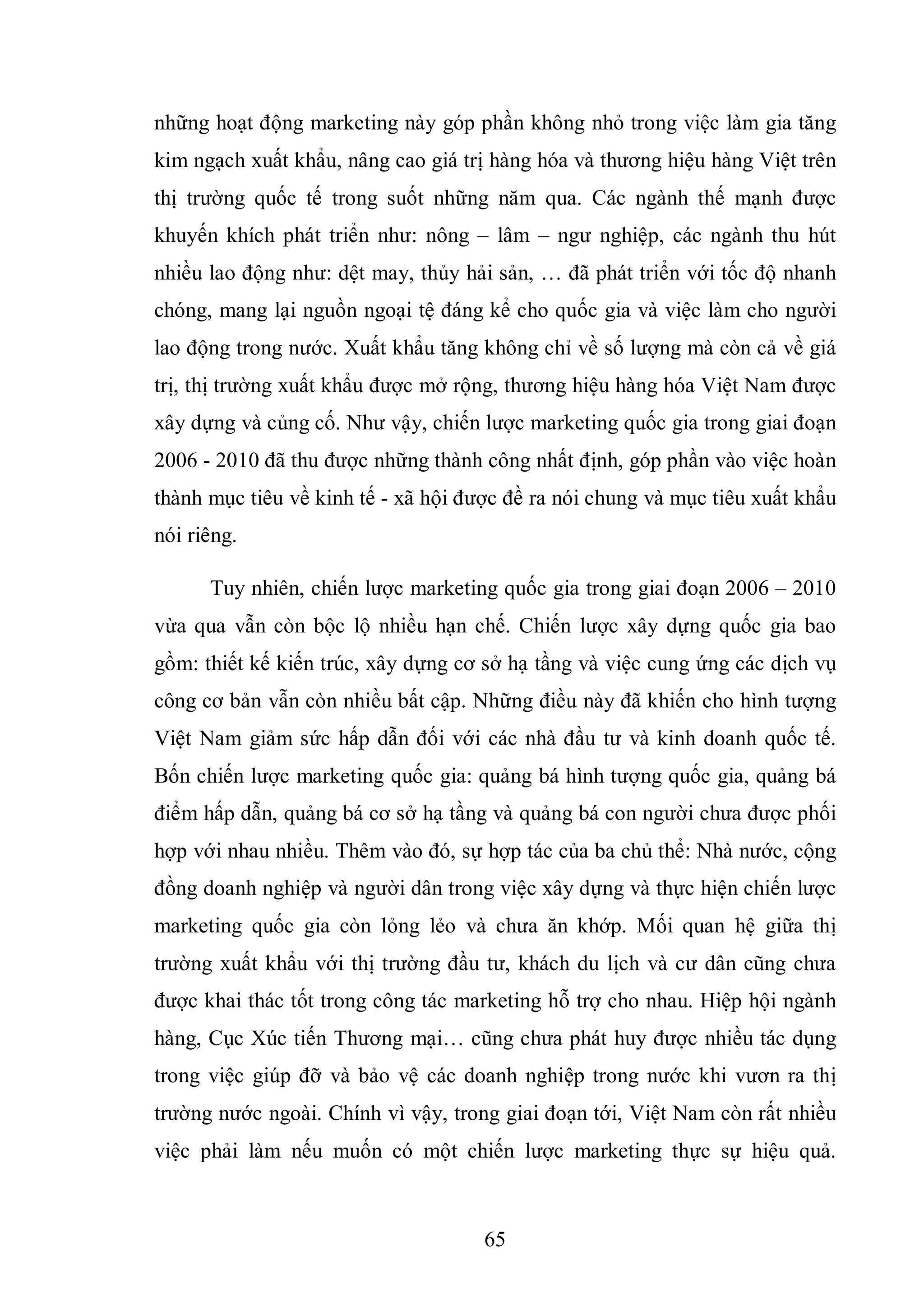 65
những hoạt động marketing này góp phần không nhỏ trong việc làm gia tăng
kim ngạch xuất khẩu, nâng cao giá trị hàng hóa và thương hiệu hàng Việt trên
thị trường quốc tế trong suốt những năm qua. Các ngành thế mạnh được
khuyến khích phát triển như: nông – lâm – ngư nghiệp, các ngành thu hút
nhiều lao động như: dệt may, thủy hải sản, … đã phát triển với tốc độ nhanh
chóng, mang lại nguồn ngoại tệ đáng kể cho quốc gia và việc làm cho người
lao động trong nước. Xuất khẩu tăng không chỉ về số lượng mà còn cả về giá
trị, thị trường xuất khẩu được mở rộng, thương hiệu hàng hóa Việt Nam được
xây dựng và củng cố. Như vậy, chiến lược marketing quốc gia trong giai đoạn
2006 - 2010 đã thu được những thành công nhất định, góp phần vào việc hoàn
thành mục tiêu về kinh tế - xã hội được đề ra nói chung và mục tiêu xuất khẩu
nói riêng.
Tuy nhiên, chiến lược marketing quốc gia trong giai đoạn 2006 – 2010
vừa qua vẫn còn bộc lộ nhiều hạn chế. Chiến lược xây dựng quốc gia bao
gồm: thiết kế kiến trúc, xây dựng cơ sở hạ tầng và việc cung ứng các dịch vụ
công cơ bản vẫn còn nhiều bất cập. Những điều này đã khiến cho hình tượng
Việt Nam giảm sức hấp dẫn đối với các nhà đầu tư và kinh doanh quốc tế.
Bốn chiến lược marketing quốc gia: quảng bá hình tượng quốc gia, quảng bá
điểm hấp dẫn, quảng bá cơ sở hạ tầng và quảng bá con người chưa được phối
hợp với nhau nhiều. Thêm vào đó, sự hợp tác của ba chủ thể: Nhà nước, cộng
đồng doanh nghiệp và người dân trong việc xây dựng và thực hiện chiến lược
marketing quốc gia còn lỏng lẻo và chưa ăn khớp. Mối quan hệ giữa thị
trường xuất khẩu với thị trường đầu tư, khách du lịch và cư dân cũng chưa
được khai thác tốt trong công tác marketing hỗ trợ cho nhau. Hiệp hội ngành
hàng, Cục Xúc tiến Thương mại… cũng chưa phát huy được nhiều tác dụng
trong việc giúp đỡ và bảo vệ các doanh nghiệp trong nước khi vươn ra thị
trường nước ngoài. Chính vì vậy, trong giai đoạn tới, Việt Nam còn rất nhiều
việc phải làm nếu muốn có một chiến lược marketing thực sự hiệu quả.
 