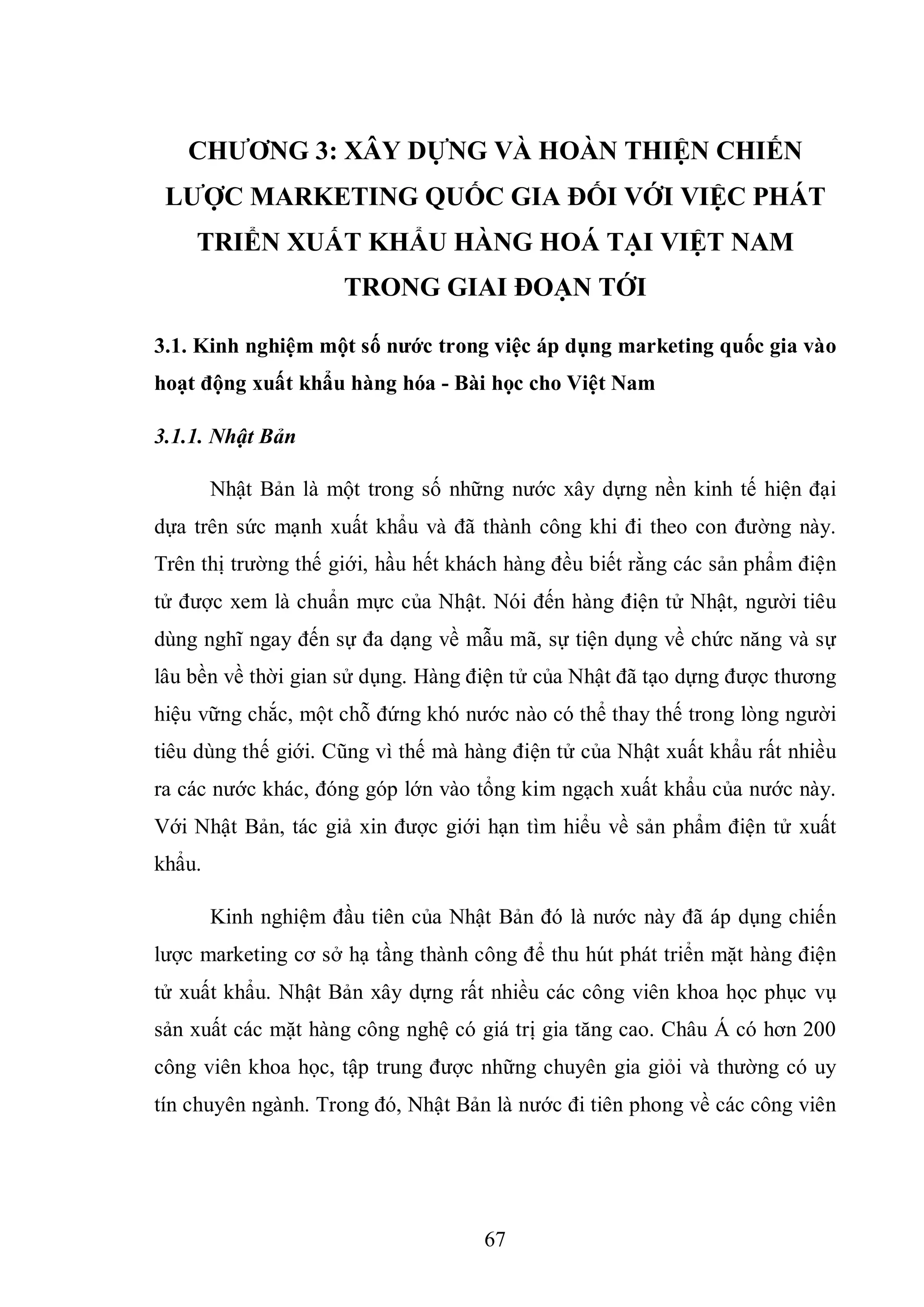 67
CHƢƠNG 3: XÂY DỰNG VÀ HOÀN THIỆN CHIẾN
LƢỢC MARKETING QUỐC GIA ĐỐI VỚI VIỆC PHÁT
TRIỂN XUẤT KHẨU HÀNG HOÁ TẠI VIỆT NAM
TRONG GIAI ĐOẠN TỚI
3.1. Kinh nghiệm một số nƣớc trong việc áp dụng marketing quốc gia vào
hoạt động xuất khẩu hàng hóa - Bài học cho Việt Nam
3.1.1. Nhật Bản
Nhật Bản là một trong số những nước xây dựng nền kinh tế hiện đại
dựa trên sức mạnh xuất khẩu và đã thành công khi đi theo con đường này.
Trên thị trường thế giới, hầu hết khách hàng đều biết rằng các sản phẩm điện
tử được xem là chuẩn mực của Nhật. Nói đến hàng điện tử Nhật, người tiêu
dùng nghĩ ngay đến sự đa dạng về mẫu mã, sự tiện dụng về chức năng và sự
lâu bền về thời gian sử dụng. Hàng điện tử của Nhật đã tạo dựng được thương
hiệu vững chắc, một chỗ đứng khó nước nào có thể thay thế trong lòng người
tiêu dùng thế giới. Cũng vì thế mà hàng điện tử của Nhật xuất khẩu rất nhiều
ra các nước khác, đóng góp lớn vào tổng kim ngạch xuất khẩu của nước này.
Với Nhật Bản, tác giả xin được giới hạn tìm hiểu về sản phẩm điện tử xuất
khẩu.
Kinh nghiệm đầu tiên của Nhật Bản đó là nước này đã áp dụng chiến
lược marketing cơ sở hạ tầng thành công để thu hút phát triển mặt hàng điện
tử xuất khẩu. Nhật Bản xây dựng rất nhiều các công viên khoa học phục vụ
sản xuất các mặt hàng công nghệ có giá trị gia tăng cao. Châu Á có hơn 200
công viên khoa học, tập trung được những chuyên gia giỏi và thường có uy
tín chuyên ngành. Trong đó, Nhật Bản là nước đi tiên phong về các công viên
 