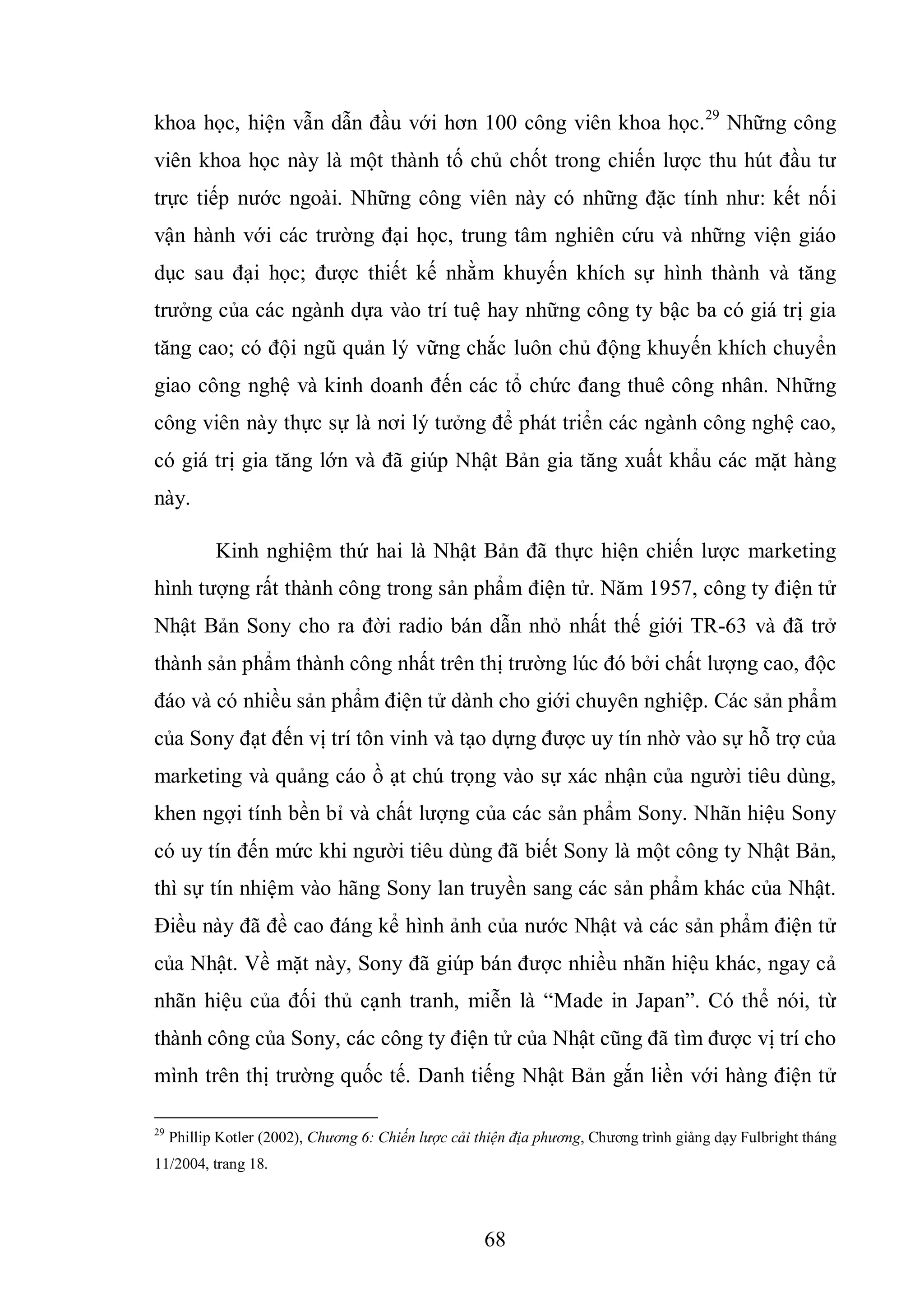 68
khoa học, hiện vẫn dẫn đầu với hơn 100 công viên khoa học.29
Những công
viên khoa học này là một thành tố chủ chốt trong chiến lược thu hút đầu tư
trực tiếp nước ngoài. Những công viên này có những đặc tính như: kết nối
vận hành với các trường đại học, trung tâm nghiên cứu và những viện giáo
dục sau đại học; được thiết kế nhằm khuyến khích sự hình thành và tăng
trưởng của các ngành dựa vào trí tuệ hay những công ty bậc ba có giá trị gia
tăng cao; có đội ngũ quản lý vững chắc luôn chủ động khuyến khích chuyển
giao công nghệ và kinh doanh đến các tổ chức đang thuê công nhân. Những
công viên này thực sự là nơi lý tưởng để phát triển các ngành công nghệ cao,
có giá trị gia tăng lớn và đã giúp Nhật Bản gia tăng xuất khẩu các mặt hàng
này.
Kinh nghiệm thứ hai là Nhật Bản đã thực hiện chiến lược marketing
hình tượng rất thành công trong sản phẩm điện tử. Năm 1957, công ty điện tử
Nhật Bản Sony cho ra đời radio bán dẫn nhỏ nhất thế giới TR-63 và đã trở
thành sản phẩm thành công nhất trên thị trường lúc đó bởi chất lượng cao, độc
đáo và có nhiều sản phẩm điện tử dành cho giới chuyên nghiệp. Các sản phẩm
của Sony đạt đến vị trí tôn vinh và tạo dựng được uy tín nhờ vào sự hỗ trợ của
marketing và quảng cáo ồ ạt chú trọng vào sự xác nhận của người tiêu dùng,
khen ngợi tính bền bỉ và chất lượng của các sản phẩm Sony. Nhãn hiệu Sony
có uy tín đến mức khi người tiêu dùng đã biết Sony là một công ty Nhật Bản,
thì sự tín nhiệm vào hãng Sony lan truyền sang các sản phẩm khác của Nhật.
Điều này đã đề cao đáng kể hình ảnh của nước Nhật và các sản phẩm điện tử
của Nhật. Về mặt này, Sony đã giúp bán được nhiều nhãn hiệu khác, ngay cả
nhãn hiệu của đối thủ cạnh tranh, miễn là “Made in Japan”. Có thể nói, từ
thành công của Sony, các công ty điện tử của Nhật cũng đã tìm được vị trí cho
mình trên thị trường quốc tế. Danh tiếng Nhật Bản gắn liền với hàng điện tử
29
Phillip Kotler (2002), Chương 6: Chiến lược cải thiện địa phương, Chương trình giảng dạy Fulbright tháng
11/2004, trang 18.
 