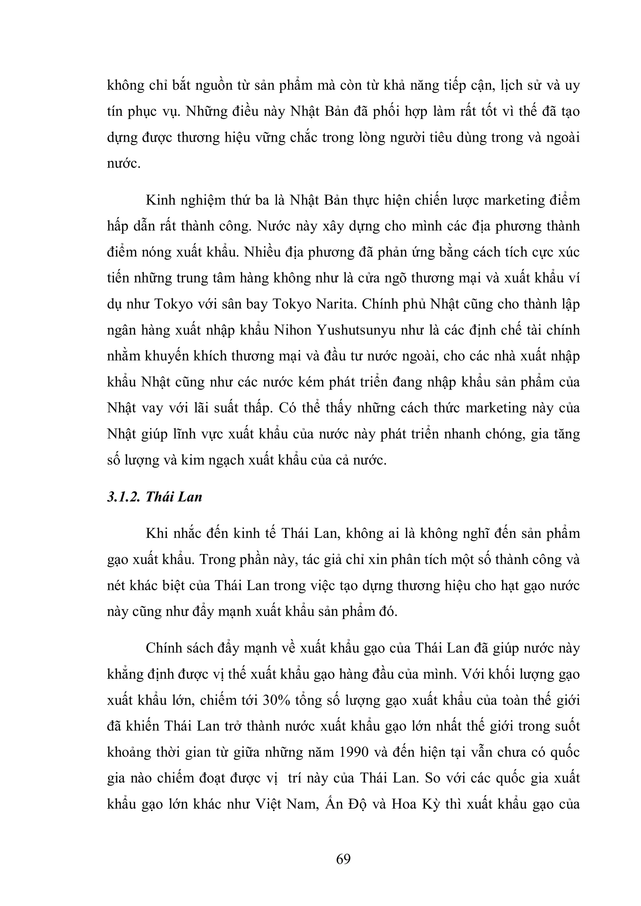 69
không chỉ bắt nguồn từ sản phẩm mà còn từ khả năng tiếp cận, lịch sử và uy
tín phục vụ. Những điều này Nhật Bản đã phối hợp làm rất tốt vì thế đã tạo
dựng được thương hiệu vững chắc trong lòng người tiêu dùng trong và ngoài
nước.
Kinh nghiệm thứ ba là Nhật Bản thực hiện chiến lược marketing điểm
hấp dẫn rất thành công. Nước này xây dựng cho mình các địa phương thành
điểm nóng xuất khẩu. Nhiều địa phương đã phản ứng bằng cách tích cực xúc
tiến những trung tâm hàng không như là cửa ngõ thương mại và xuất khẩu ví
dụ như Tokyo với sân bay Tokyo Narita. Chính phủ Nhật cũng cho thành lập
ngân hàng xuất nhập khẩu Nihon Yushutsunyu như là các định chế tài chính
nhằm khuyến khích thương mại và đầu tư nước ngoài, cho các nhà xuất nhập
khẩu Nhật cũng như các nước kém phát triển đang nhập khẩu sản phẩm của
Nhật vay với lãi suất thấp. Có thể thấy những cách thức marketing này của
Nhật giúp lĩnh vực xuất khẩu của nước này phát triển nhanh chóng, gia tăng
số lượng và kim ngạch xuất khẩu của cả nước.
3.1.2. Thái Lan
Khi nhắc đến kinh tế Thái Lan, không ai là không nghĩ đến sản phẩm
gạo xuất khẩu. Trong phần này, tác giả chỉ xin phân tích một số thành công và
nét khác biệt của Thái Lan trong việc tạo dựng thương hiệu cho hạt gạo nước
này cũng như đẩy mạnh xuất khẩu sản phẩm đó.
Chính sách đẩy mạnh về xuất khẩu gạo của Thái Lan đã giúp nước này
khẳng định được vị thế xuất khẩu gạo hàng đầu của mình. Với khối lượng gạo
xuất khẩu lớn, chiếm tới 30% tổng số lượng gạo xuất khẩu của toàn thế giới
đã khiến Thái Lan trở thành nước xuất khẩu gạo lớn nhất thế giới trong suốt
khoảng thời gian từ giữa những năm 1990 và đến hiện tại vẫn chưa có quốc
gia nào chiếm đoạt được vị trí này của Thái Lan. So với các quốc gia xuất
khẩu gạo lớn khác như Việt Nam, Ấn Độ và Hoa Kỳ thì xuất khẩu gạo của
 