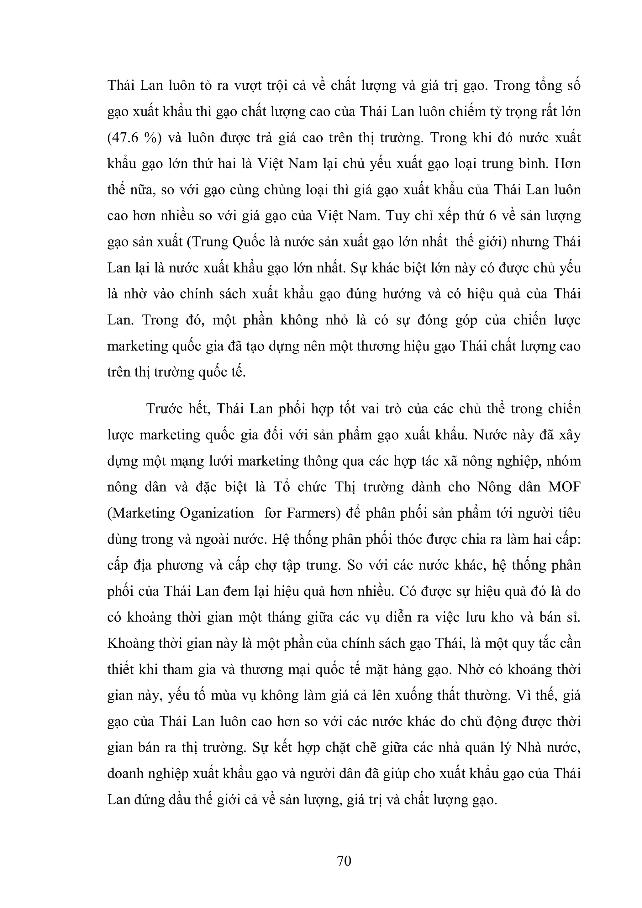 70
Thái Lan luôn tỏ ra vượt trội cả về chất lượng và giá trị gạo. Trong tổng số
gạo xuất khẩu thì gạo chất lượng cao của Thái Lan luôn chiếm tỷ trọng rất lớn
(47.6 %) và luôn được trả giá cao trên thị trường. Trong khi đó nước xuất
khẩu gạo lớn thứ hai là Việt Nam lại chủ yếu xuất gạo loại trung bình. Hơn
thế nữa, so với gạo cùng chủng loại thì giá gạo xuất khẩu của Thái Lan luôn
cao hơn nhiều so với giá gạo của Việt Nam. Tuy chỉ xếp thứ 6 về sản lượng
gạo sản xuất (Trung Quốc là nước sản xuất gạo lớn nhất thế giới) nhưng Thái
Lan lại là nước xuất khẩu gạo lớn nhất. Sự khác biệt lớn này có được chủ yếu
là nhờ vào chính sách xuất khẩu gạo đúng hướng và có hiệu quả của Thái
Lan. Trong đó, một phần không nhỏ là có sự đóng góp của chiến lược
marketing quốc gia đã tạo dựng nên một thương hiệu gạo Thái chất lượng cao
trên thị trường quốc tế.
Trước hết, Thái Lan phối hợp tốt vai trò của các chủ thể trong chiến
lược marketing quốc gia đối với sản phẩm gạo xuất khẩu. Nước này đã xây
dựng một mạng lưới marketing thông qua các hợp tác xã nông nghiệp, nhóm
nông dân và đặc biệt là Tổ chức Thị trường dành cho Nông dân MOF
(Marketing Oganization for Farmers) để phân phối sản phẩm tới người tiêu
dùng trong và ngoài nước. Hệ thống phân phối thóc được chia ra làm hai cấp:
cấp địa phương và cấp chợ tập trung. So với các nước khác, hệ thống phân
phối của Thái Lan đem lại hiệu quả hơn nhiều. Có được sự hiệu quả đó là do
có khoảng thời gian một tháng giữa các vụ diễn ra việc lưu kho và bán sỉ.
Khoảng thời gian này là một phần của chính sách gạo Thái, là một quy tắc cần
thiết khi tham gia và thương mại quốc tế mặt hàng gạo. Nhờ có khoảng thời
gian này, yếu tố mùa vụ không làm giá cả lên xuống thất thường. Vì thế, giá
gạo của Thái Lan luôn cao hơn so với các nước khác do chủ động được thời
gian bán ra thị trường. Sự kết hợp chặt chẽ giữa các nhà quản lý Nhà nước,
doanh nghiệp xuất khẩu gạo và người dân đã giúp cho xuất khẩu gạo của Thái
Lan đứng đầu thế giới cả về sản lượng, giá trị và chất lượng gạo.
 