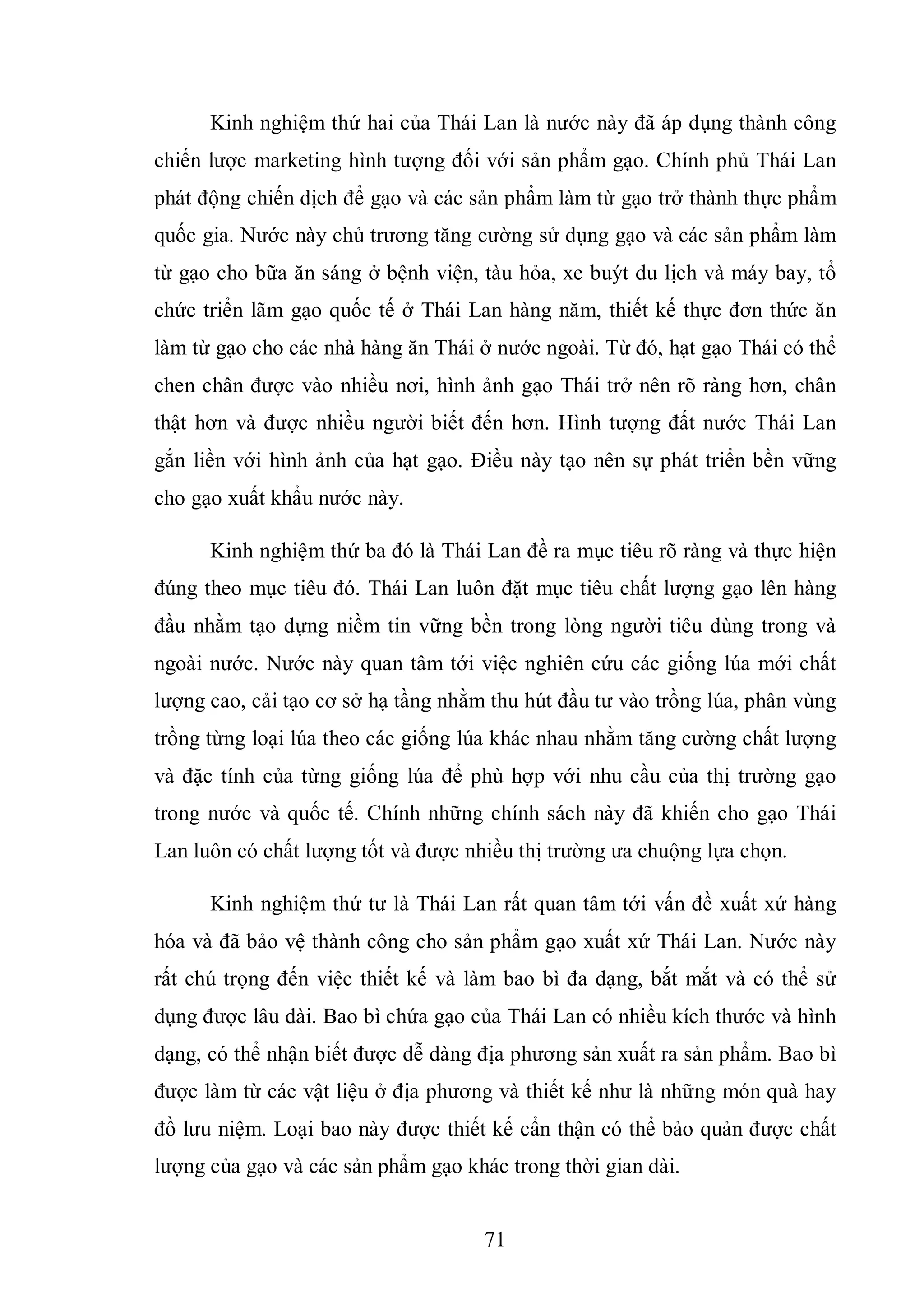 71
Kinh nghiệm thứ hai của Thái Lan là nước này đã áp dụng thành công
chiến lược marketing hình tượng đối với sản phẩm gạo. Chính phủ Thái Lan
phát động chiến dịch để gạo và các sản phẩm làm từ gạo trở thành thực phẩm
quốc gia. Nước này chủ trương tăng cường sử dụng gạo và các sản phẩm làm
từ gạo cho bữa ăn sáng ở bệnh viện, tàu hỏa, xe buýt du lịch và máy bay, tổ
chức triển lãm gạo quốc tế ở Thái Lan hàng năm, thiết kế thực đơn thức ăn
làm từ gạo cho các nhà hàng ăn Thái ở nước ngoài. Từ đó, hạt gạo Thái có thể
chen chân được vào nhiều nơi, hình ảnh gạo Thái trở nên rõ ràng hơn, chân
thật hơn và được nhiều người biết đến hơn. Hình tượng đất nước Thái Lan
gắn liền với hình ảnh của hạt gạo. Điều này tạo nên sự phát triển bền vững
cho gạo xuất khẩu nước này.
Kinh nghiệm thứ ba đó là Thái Lan đề ra mục tiêu rõ ràng và thực hiện
đúng theo mục tiêu đó. Thái Lan luôn đặt mục tiêu chất lượng gạo lên hàng
đầu nhằm tạo dựng niềm tin vững bền trong lòng người tiêu dùng trong và
ngoài nước. Nước này quan tâm tới việc nghiên cứu các giống lúa mới chất
lượng cao, cải tạo cơ sở hạ tầng nhằm thu hút đầu tư vào trồng lúa, phân vùng
trồng từng loại lúa theo các giống lúa khác nhau nhằm tăng cường chất lượng
và đặc tính của từng giống lúa để phù hợp với nhu cầu của thị trường gạo
trong nước và quốc tế. Chính những chính sách này đã khiến cho gạo Thái
Lan luôn có chất lượng tốt và được nhiều thị trường ưa chuộng lựa chọn.
Kinh nghiệm thứ tư là Thái Lan rất quan tâm tới vấn đề xuất xứ hàng
hóa và đã bảo vệ thành công cho sản phẩm gạo xuất xứ Thái Lan. Nước này
rất chú trọng đến việc thiết kế và làm bao bì đa dạng, bắt mắt và có thể sử
dụng được lâu dài. Bao bì chứa gạo của Thái Lan có nhiều kích thước và hình
dạng, có thể nhận biết được dễ dàng địa phương sản xuất ra sản phẩm. Bao bì
được làm từ các vật liệu ở địa phương và thiết kế như là những món quà hay
đồ lưu niệm. Loại bao này được thiết kế cẩn thận có thể bảo quản được chất
lượng của gạo và các sản phẩm gạo khác trong thời gian dài.
 
