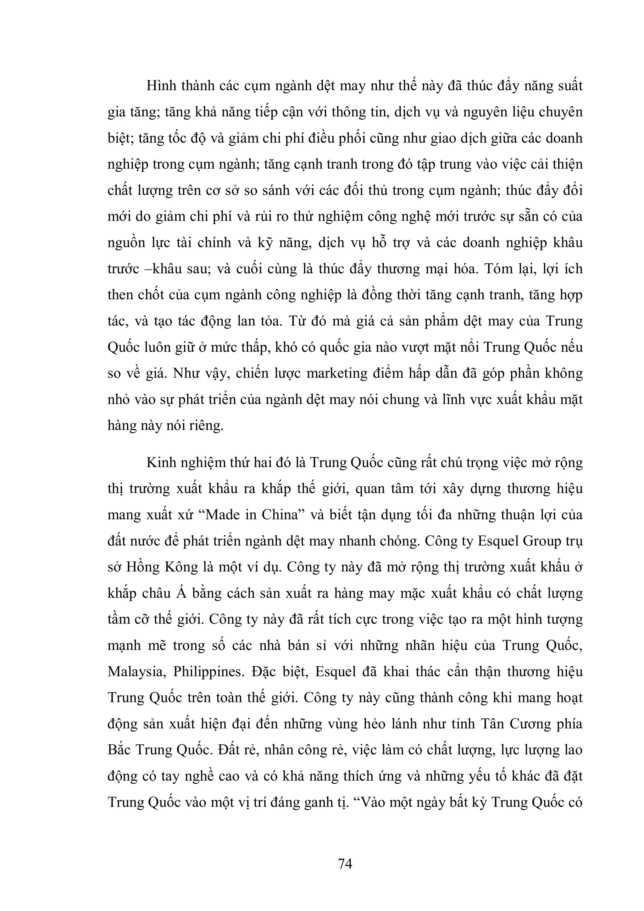 74
Hình thành các cụm ngành dệt may như thế này đã thúc đẩy năng suất
gia tăng; tăng khả năng tiếp cận với thông tin, dịch vụ và nguyên liệu chuyên
biệt; tăng tốc độ và giảm chi phí điều phối cũng như giao dịch giữa các doanh
nghiệp trong cụm ngành; tăng cạnh tranh trong đó tập trung vào việc cải thiện
chất lượng trên cơ sở so sánh với các đối thủ trong cụm ngành; thúc đẩy đổi
mới do giảm chi phí và rủi ro thử nghiệm công nghệ mới trước sự sẵn có của
nguồn lực tài chính và kỹ năng, dịch vụ hỗ trợ và các doanh nghiệp khâu
trước –khâu sau; và cuối cùng là thúc đẩy thương mại hóa. Tóm lại, lợi ích
then chốt của cụm ngành công nghiệp là đồng thời tăng cạnh tranh, tăng hợp
tác, và tạo tác động lan tỏa. Từ đó mà giá cả sản phẩm dệt may của Trung
Quốc luôn giữ ở mức thấp, khó có quốc gia nào vượt mặt nổi Trung Quốc nếu
so về giá. Như vậy, chiến lược marketing điểm hấp dẫn đã góp phần không
nhỏ vào sự phát triển của ngành dệt may nói chung và lĩnh vực xuất khẩu mặt
hàng này nói riêng.
Kinh nghiệm thứ hai đó là Trung Quốc cũng rất chú trọng việc mở rộng
thị trường xuất khẩu ra khắp thế giới, quan tâm tới xây dựng thương hiệu
mang xuất xứ “Made in China” và biết tận dụng tối đa những thuận lợi của
đất nước để phát triển ngành dệt may nhanh chóng. Công ty Esquel Group trụ
sở Hồng Kông là một ví dụ. Công ty này đã mở rộng thị trường xuất khẩu ở
khắp châu Á bằng cách sản xuất ra hàng may mặc xuất khẩu có chất lượng
tầm cỡ thế giới. Công ty này đã rất tích cực trong việc tạo ra một hình tượng
mạnh mẽ trong số các nhà bán sỉ với những nhãn hiệu của Trung Quốc,
Malaysia, Philippines. Đặc biệt, Esquel đã khai thác cẩn thận thương hiệu
Trung Quốc trên toàn thế giới. Công ty này cũng thành công khi mang hoạt
động sản xuất hiện đại đến những vùng hẻo lánh như tỉnh Tân Cương phía
Bắc Trung Quốc. Đất rẻ, nhân công rẻ, việc làm có chất lượng, lực lượng lao
động có tay nghề cao và có khả năng thích ứng và những yếu tố khác đã đặt
Trung Quốc vào một vị trí đáng ganh tị. “Vào một ngày bất kỳ Trung Quốc có
 