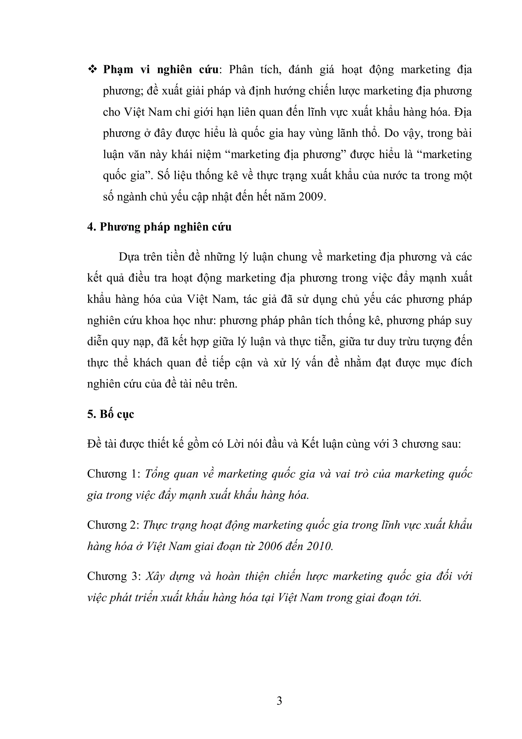 3
 Phạm vi nghiên cứu: Phân tích, đánh giá hoạt động marketing địa
phương; đề xuất giải pháp và định hướng chiến lược marketing địa phương
cho Việt Nam chỉ giới hạn liên quan đến lĩnh vực xuất khẩu hàng hóa. Địa
phương ở đây được hiểu là quốc gia hay vùng lãnh thổ. Do vậy, trong bài
luận văn này khái niệm “marketing địa phương” được hiểu là “marketing
quốc gia”. Số liệu thống kê về thực trạng xuất khẩu của nước ta trong một
số ngành chủ yếu cập nhật đến hết năm 2009.
4. Phƣơng pháp nghiên cứu
Dựa trên tiền đề những lý luận chung về marketing địa phương và các
kết quả điều tra hoạt động marketing địa phương trong việc đẩy mạnh xuất
khẩu hàng hóa của Việt Nam, tác giả đã sử dụng chủ yếu các phương pháp
nghiên cứu khoa học như: phương pháp phân tích thống kê, phương pháp suy
diễn quy nạp, đã kết hợp giữa lý luận và thực tiễn, giữa tư duy trừu tượng đến
thực thể khách quan để tiếp cận và xử lý vấn đề nhằm đạt được mục đích
nghiên cứu của đề tài nêu trên.
5. Bố cục
Đề tài được thiết kế gồm có Lời nói đầu và Kết luận cùng với 3 chương sau:
Chương 1: Tổng quan về marketing quốc gia và vai trò của marketing quốc
gia trong việc đẩy mạnh xuất khẩu hàng hóa.
Chương 2: Thực trạng hoạt động marketing quốc gia trong lĩnh vực xuất khẩu
hàng hóa ở Việt Nam giai đoạn từ 2006 đến 2010.
Chương 3: Xây dựng và hoàn thiện chiến lược marketing quốc gia đối với
việc phát triển xuất khẩu hàng hóa tại Việt Nam trong giai đoạn tới.
 